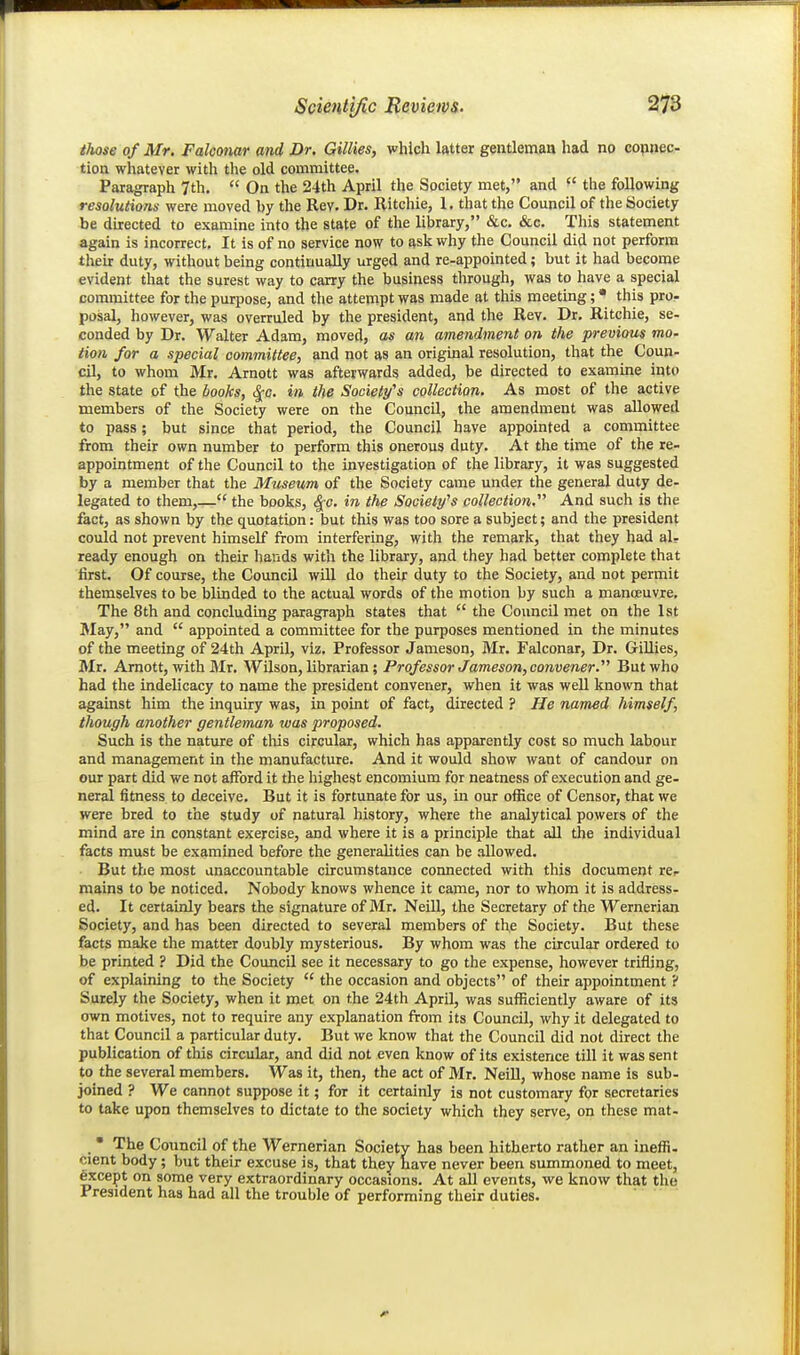 tJwse of Mr. Falconar and Dr. Gillies, which latter gentleman had no copnec- tion whatever with the old committee. Paragraph 7th.  On the 24th April the Society met, and the following resolutions were moved by the Rev. Dr. Ritchie, 1. that the Council of the Society be directed to examine into the state of the library, &c. &c. This statement again is incorrect. It is of no service now to ask why the Council did not perform their duty, without being continually urged and re-appointed; but it had become evident that the surest way to carry the business through, was to have a special committee for the purpose, and the attempt was made at this meeting; • this pro- posal, however, was overruled by the president, and the Rev. Dr. Ritchie, se- conded by Dr. Walter Adam, moved, as an amendment on the previous mo. lion for a special committee, and not as an original resolution, that the Coun- cil, to whom Mr. Arnott was afterwards added, be directed to examine into the state of the books, ^c. in the Society's collection. As most of the active members of the Society were on the Council, the amendment was allowed to pass; but since that period, the Council have appointed a committee from their own number to perform this onerous duty. At the time of the re- appointment of the Council to the investigation of the library, it was suggested by a member that the Museum of the Society came under the general duty de- legated to them,— the books, i^c. in the Society's collection. And such is the fact, as shown by the quotation: but this was too sore a subject; and the president could not prevent himself from interfering, with the remark, that they had al- ready enough on their hands with the library, and they had better complete that first. Of course, the Council will do their duty to the Society, and not permit themselves to be blinded to the actual words of the motion by such a manoeuvre. The 8th and concluding paragraph states that  the Council met on the 1st 3Iay, and  appointed a committee for the purposes mentioned in the minutes of the meeting of 24th April, viz. Professor Jameson, Mr. Falconar, Dr. Gillies, Mr. Arnott, with Mr. Wilson, librarian ; Professor Jameson, convener. But who had the indelicacy to name the president convener, when it was weU known that against him the inquiry was, in point of fact, directed ? He named himself, though another gentleman was proposed. Such is the nature of this circular, which has apparently cost so much labour and management in the manufacture. And it would show want of candour on our part did we not afford it the highest encomium for neatness of execution and ge- neral fitness to deceive. But it is fortunate for us, in our oifice of Censor, that we were bred to the study of natural history, where the analytical powers of the mind are in constant exercise, and where it is a principle that all the individual facts must be examined before the generalities can be allowed. But the most unaccountable circumstance cormected with this document rcr mains to be noticed. Nobody knows whence it came, nor to whom it is address, ed. It certainly bears the signature of Mr. Neill, the Secretary of the Wernerian Society, and has been directed to several members of the Society. But these facts make the matter doubly mysterious. By whom was the circular ordered to be printed ? Did the Council see it necessary to go the expense, however trifling, of explaining to the Society  the occasion and objects of their appointment ? Surely the Society, when it met on the 24th April, was sufficiently aware of its own motives, not to require any explanation from its Council, why it delegated to that Council a particular duty. But we know that the Council did not direct the publication of this circular, and did not even know of its existence till it was sent to the several members. Was it, then, the act of Mr. Neill, whose name is sub- joined ? We cannot suppose it; for it certainly is not customary for secretaries to take upon themselves to dictate to the society which they serve, on these mat- • The Council of the Wernerian Society has been hitherto rather an ineffi- cient body; but their excuse is, that they have never been summoned to meet, 6xcept on some very extraordinary occasions. At all events, we know that the President has had all the trouble of performing their duties.