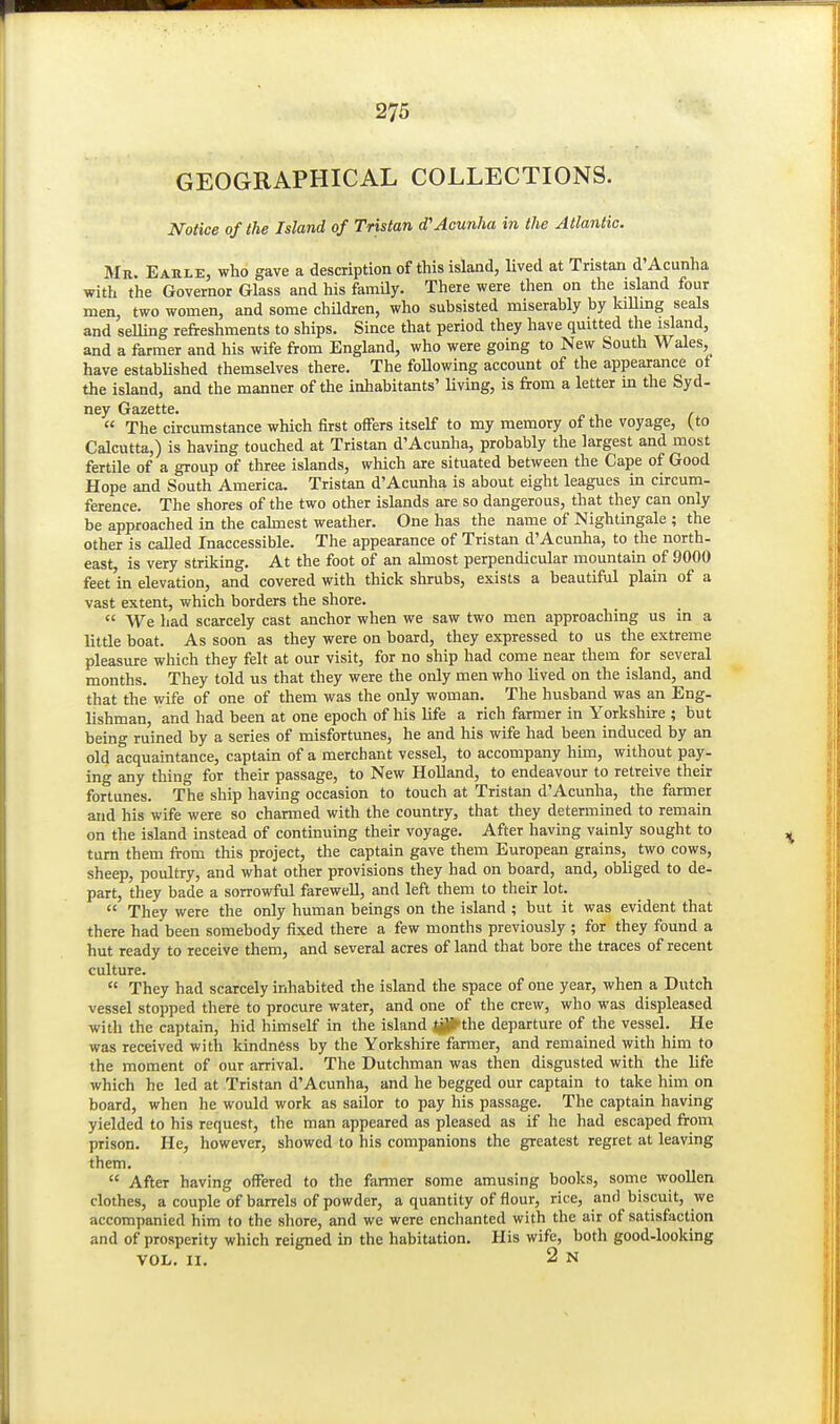 GEOGRAPHICAL COLLECTIONS. Notice of the Island of Tristan d'Acunha in the Atlantic. Mr. Earle, who gave a description of this island, lived at Tristan d'Acunha with the Governor Glass and his famUy. There were then on the island four men, two women, and some chUdren, who subsisted miserably by kiUmg seals and selling refreshments to ships. Since that period they have quitted the island, and a farmer and his wife from England, who were going to New South Wales, have estabhshed themselves there. The foUowing account of the appearance of the island, and the manner of the inhabitants' living, is from a letter in the Syd- ney Gazette. .  The circumstance which first offers itself to my memory of the voyage, (to Calcutta,) is having touched at Tristan d'Acunha, probably the largest and most fertile of a group of three islands, which are situated between the Cape of Good Hope and South America. Tristan d'Acunha is about eight leagues in circum- ference. The shores of the two other islands are so dangerous, that they can only be approached in the cahnest weather. One has the name of Nightingale ; the other is caUed Inaccessible. The appearance of Tristan d'Acunha, to the north, east is very striking. At the foot of an almost perpendicular mountain of 9000 feet in elevation, and covered with thick shrubs, exists a beautiful plain of a vast extent, which borders the shore.  We had scarcely cast anchor when we saw two men approaching us in a little boat. As soon as they were on board, they expressed to us the extreme pleasure which they felt at our visit, for no ship had come near them for several months. They told us that they were the only men who lived on the island, and that the wife of one of them was the only woman. The husband was an Eng- lishman, and had been at one epoch of his life a rich farmer in Yorkshire ; but being ruined by a series of misfortunes, he and his wife had been induced by an old acquaintance, captain of a merchant vessel, to accompany him, without pay. ing any thing for their passage, to New Holland, to endeavour to retreive their fortunes. The ship having occasion to touch at Tristan d'Acunha, the farmer and his wife were so charmed with the country, that they determined to remain on the island instead of continuing their voyage. After having vainly sought to turn them from this project, the captain gave them European grains, two cows, sheep, poultry, and what other provisions they had on board, and, obliged to de- part, they bade a sorrowful farewell, and left them to their lot.  They were the only human beings on the island ; but it was evident that there had been somebody fixed there a few months previously ; for they found a hut ready to receive them, and several acres of land that bore the traces of recent culture.  They had scarcely inhabited the island the space of one year, when a Dutch vessel stopped there to procure water, and one of the crew, who was displeased with the captain, hid himself in the island Ijp'the departure of the vessel. He was received with kindness by the Yorkshire farmer, and remained with him to the moment of our arrival. The Dutchman was then disgusted with the life which he led at Tristan d'Acunha, and he begged our captain to take him on board, when he would work as sailor to pay his passage. The captain having yielded to his request, the man appeared as pleased as if he had escaped from prison. He, however, showed to his companions the greatest regret at leaving them.  After having offered to the farmer some amusing books, some woollen clothes, a couple of barrels of powder, a quantity of flour, rice, and biscuit, we accompanied him to the shore, and we were enchanted with the air of satisfaction and of prosperity which reigned in the habitation. His wife, both good-looking VOL. II. 2 N