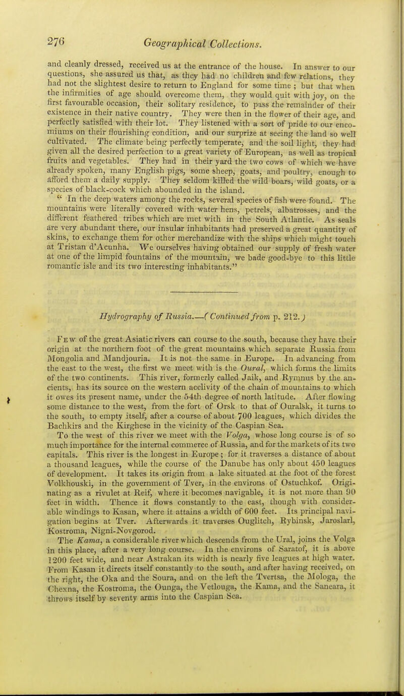 and cleanly dressed, received us at the entrance of the house. In answer to our questions, she assured us that, as they had no children and few relations, they had not the slightest desire to return to England for some time ; but that when the infirmities of age should overcome tliem, they would quit with joy, on the iirst favourable occasion, their solitary residence, to pass the remainder of their existence in their native country. Tliey were then in the flower of their age, and perfectly satisfied with their lot. They listened with a sort of pride to our enco- miums on their flourishing condition, and our surprize at seeing the land so well Cultivated. The climate being perfectly temperate, and the soil light, they had given aU the desired perfection to a great variety of European, as well as tropical fruits and vegetables. They had in their yard the two cows of which we have ahready spoken, many English pigs, some sheep, goats, and poultry, enough to afford them a daily supply. They seldom killed the wild boars, wild goats, or a species of black-cock which abounded in the island.  In the deep waters among the rocks, several species of fish were found. The mountains were literally covered with water hens, petrels, albatrosses, and the different feathered tribes which are met with in the South Atlantic. As seals are very abundant there, our insular inhabitants had preserved a great quantity of skins, to exchange them for other merchandize with the ships which might touch at Tristan d'Acunha. We ourselves having obtained our supply of fresh water at one of the limpid fountains of the mountain, we bade good-bye to this little romantic isle and its two interesting inhabitants. Hydrography of Russia ( Continued from p. 212. J Few of the great Asiatic rivers can course to the south, because they have their origin at the northeni foot of the great mountains which separate Russia from Mongolia and Mandjouria. It is not the same in Europe. In advancing froia the east to the west, the first we meet with is the Oural, which forms the limits of the two continents. This river, formerly called Jaik, and Rymnus by the an- cients, has its source on the western acclivity of the chain of mountains to which it owes its present name, under the 54th degree of north latitude. After flowing some distance to the west, from tlie fort of Orsk to that of Ouralsk, it turns to the south, to empty itself, after a course of about 700 leagues, which divides the Bachkirs and the Kirghese in the vicinity of the Caspian Sea. To the west of this river we meet with the Volga, whose long course is of so much importance for the internal commerce of Russia, and for the markets of its two capitals. This river is the longest in Europe; for it traverses a distance of about a thousand leagues, while the course of the Danube has only about 450 leagues of development. It takes its origin from a lake situated at the foot of the forest Volkhouski, in the government of Tver, in the environs of Ostuchkof. Origi- nating as a rivulet at Reif, where it becomes navigable, it is not more than 90 feet in width. Thence it flows constantly to the east, though with consider- able windings to Kasan, where it attains a width of 600 feet. Its principal navi- gation begins at Tver. Afterwards it traverses Ouglitch, Rybinsk, Jaroslarl, Kostroma, Nigni-Novgorod. The Kama, a considerable river whicli descends from the Ural, joins the Volga in this place, after a very long course. In the environs of Saratof, it is above 1200 feet wide, and near Astrakan its width is nearly five leagues at high water. Trom Kasan it directs itself constantly to the south, and after having received, on the right, the Oka and the Soura, and on the left the Tvertsa, the IMologa, the 'Chexna, the Kostroma, the Ounga, the Vetlouga, the Kama, and the Saneara, it throws itself by seventy arms into the Caspian Sea.