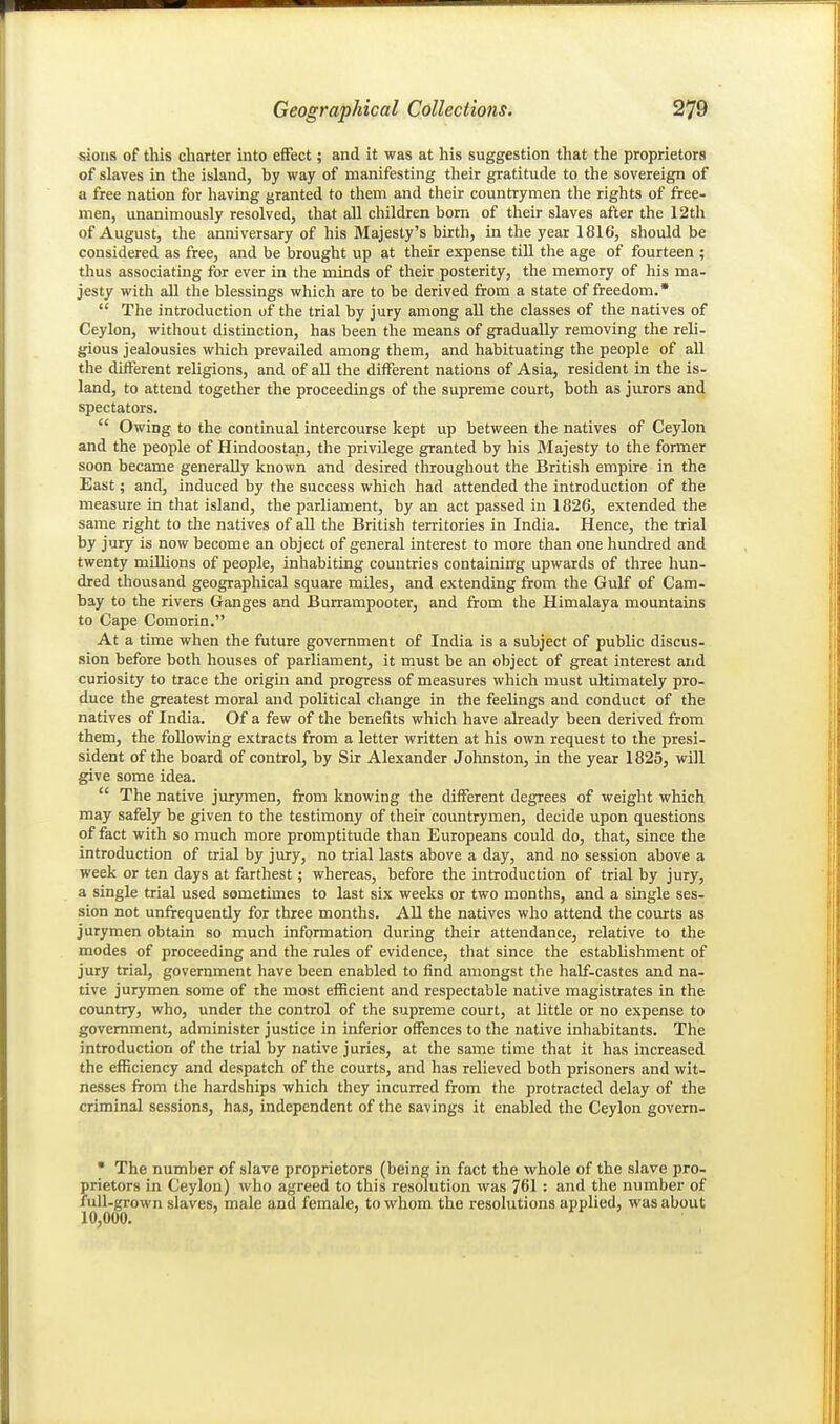 sioiis of this charter into effect; and it was at his suggestion that the proprietors of slaves in the island, by way of manifesting their gratitude to the sovereign of a free nation for having granted to them and their countrymen the rights of free- men, unanimously resolved, that all children born of their slaves after the 12th of August, the anniversary of his Majesty's birth, in the year 1816, should be considered as free, and be brought up at their expense till the age of fourteen ; thus associating for ever in the minds of their posterity, the memory of his ma- jesty with all the blessings which are to be derived from a state of freedom.*  The introduction of the trial by jury among all the classes of the natives of Ceylon, without distinction, has been the means of gradually removing the reli- gious jealousies which prevailed among them, and habituating the people of all the different religions, and of all the different nations of Asia, resident in the is- land, to attend together the proceedings of the supreme court, both as jurors and spectators.  Owing to the continual intercourse kept up between the natives of Ceylon and the people of Hindoostan, the privilege granted by his jMajesty to the former soon became generally known and desired throughout the British empire in the East; and, induced by the success which had attended the introduction of the measure in that island, the parliament, by an act passed in 1826, extended the same right to the natives of all the British territories in India. Hence, the trial by jury is now become an object of general interest to more than one hundred and twenty mLUions of people, inhabiting countries containing upwards of three hun- dred thousand geographical square miles, and extending from the Gulf of Cam- bay to the rivers Ganges and Burrampooter, and from the Himalaya mountains to Cape Comorin. At a time when the future government of India is a subject of public discus- sion before both houses of parliament, it must be an object of great interest and curiosity to trace the origin and progress of measures which must ultimately pro- duce the greatest moral and political change in the feelings and conduct of the natives of India. Of a few of the benefits which have already been derived from them, the following extracts from a letter written at his own request to the presi- sident of the board of control, by Sir Alexander Johnston, in the year 1825, will give some idea.  The native jurymen, from knowing the different degrees of weight which may safely be given to the testimony of their countrymen, decide upon questions of fact with so much more promptitude than Europeans could do, that, since the introduction of trial by jury, no trial lasts above a day, and no session above a week or ten days at farthest; whereas, before the introduction of trial by jury, a single trial used sometimes to last six weeks or two months, and a single ses- sion not unfrequently for three months. AU the natives who attend the courts as jurymen obtain so much information during their attendance, relative to the modes of proceeding and the rules of evidence, that since the estabhshment of jury trial, government have been enabled to find amongst the half-castes and na- tive jurymen some of the most efficient and respectable native magistrates in the country, who, under the control of the supreme court, at little or no expense to government, administer justice in inferior offences to the native inhabitants. The introduction of the trial by native juries, at the same time that it has increased the efficiency and despatch of the courts, and has relieved both prisoners and wit- nesses from the hardships which they incurred from the protracted delay of the criminal sessions, has, independent of the savings it enabled the Ceylon govern- • The number of slave proprietors (being in fact the whole of the slave pro- prietors in Ceylon) who agreed to this resolution was 761 : and the number of full-grown slaves, male and female, to whom the resolutions applied, was about 10,000.