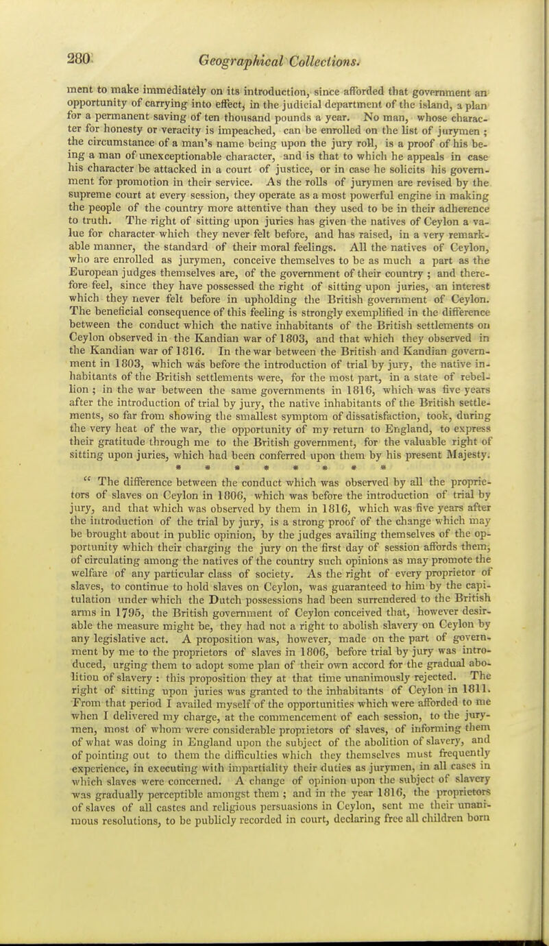 ment to make immediately on its introduction, since afforded that government an opportunity of carrying into efFect, in the judicial department of the island, a plan for a permanent saving of ten tho\isand pounds a year. No man, whose charac- ter for honesty or veracity is impeached, can be enrolled on the list of jurymen ; the circumstance of a man's name being upon the jury roll, is a proof of his be- ing a man of unexceptionable character, and is that to which he appeals in case his character be attacked in a court of justice, or in case he solicits his govern- ment for promotion in their service. As the roUs of jurymen are revised by the supreme court at every session, they operate as a most powerful engine in making the people of the country more attentive than they used to be in their adherence to truth. The right of sitting upon juries has given the natives of Ceylon a va- lue for character which they never felt before, and has raised, in a very remark- able manner, the standard of their moral feelings. All the natives of Ceylon, who are enrolled as jurymen, conceive themselves to be as much a part as the European judges themselves are, of the government of their country ; and there- fore feel, since they have possessed the right of sifting upon juries, an interest which they never felt before in upholding tlie British government of Ceylon. The beneficial consequence of this feeling is strongly exemplified in the difference between the conduct which the native inhabitants of the British settlements on Ceylon observed in the Kandian war of 1803, and that which they observed in the Kandian war of 1816. In the war between the British and Kandian govern- ment in 1803, which was before the introduction of trial by jury, the native in- liabitants of the British settlements were, for the most part, in a state of rebel- lion ; in the war between the same governments in 1816, which was five years after the introduction of trial by jury, the native inhabitants of the British settle- ments, so far from showing the smallest symptom of dissatisfaction, took, during the very heat of the war, the opportunity of my return to England, to express their gratitude through me to the British government, for the valuable right of sitting upon juries, which had been conferred upon them by his present JIajesty.  The difference between the conduct which was observed by all the proprie- tors of slaves on Ceylon in 1006, which was before the introduction of trial by jury, and that which was observed by them in 1816, which was five years after the introduction of the trial by jury, is a strong proof of the change which may be brouglit about in public opinion, by the judges availing themselves of the op- portunity which their charging the jury on the first day of session affords themj of circulating among the natives of the country such opinions as may promote the welfare of any particular class of society. As the right of every proprietor of slaves, to continue to hold slaves on Ceylon, was guaranteed to him by the capi- tulation under which the Dutch possessions had been surrendered to the British arms in 1795, the British government of Ceylon conceived that, however desir- able the measure might be, they had not a right to abolish slavery on Ceylon by any legislative act. A proposition was, however, made on the part of govern, ment by me to the proprietors of slaves in 1806, before trial by jury was intro- duced, urging them to adopt some plan of their own accord for the gradual abo- lition of slavery : this proposition they at that time unanimoiisly rejected. The right of sitting upon juries was granted to the inhabitants of Ceylon in 1811. From that period I availed myself of the opportunities which were afforded to me when I delivered my charge, at the commencement of each session, to the jury- men, most of whom were considerable proprietors of slaves, of informing them of what was doing in England upon the subject of the abolition of slavery, and of pointing out to them the difficulties which they themselves must frequently experience, in executing with impartiality their duties as jurymen, in aU cases m wliich slaves were concerned. A change of ojiinion upon the subject of slavery was gradually perceptible amongst them ; and in the year 1816, the proprietors of slaves of all castes and religious persuasions in Ceylon, sent me their unani- mous resolutions, to be publicly recorded in court, declaring free all children born