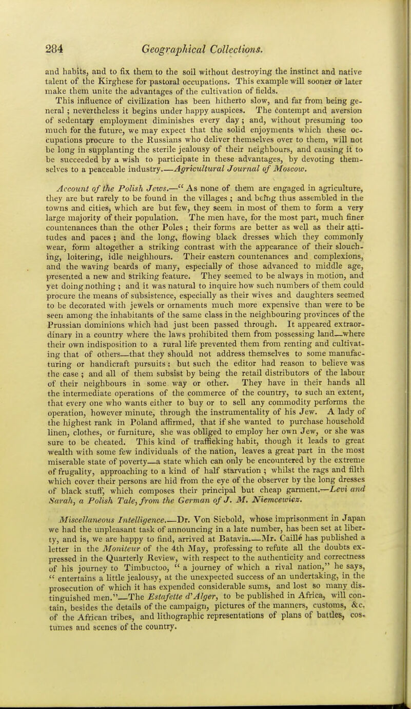 and habits, and to fix them to the soil without destroying the instinct and native talent of the Kirghese for pastoral occupations. This example will sooner or later make them unite the advantages of the cultivation of fields. This influence of civilization has been hitherto slow, and far from being ge- neral ; nevertheless it begins under happy auspices. The Contempt and aversion of sedentary employment diminishes every day; and, without presuming too much for the future, we may expect that the solid enjoyments wliich these oc- cupations procure to the Russians who deliver themselves over to them, will not be long in supplanting the sterile jealousy of their neighbours, and causing it to be succeeded by a wish to participate in these advantages, by devoting them- selves to a peaceable industry Agricultural Journal of Moscow. Account of the Polish Jews.— As none of them are engaged in agriculture, tliey are but rarely to be found in the villages ; and beftig thus assembled in the towns and cities, which are but few, they seem in most of them to form a very large majority of their population. The men have, for the most part, much finer countenances than the other Poles ; their forms are better as well as their atti- tudes and paces; and the long, flowing black dresses which they commonly wear, form altogether a striking contrast with the appearance of their slouch, ing, loitering, idle neighliours. Their eastern countenances and complexions, and the waving beards of many, especially of those advanced to middle age, presented a new and striking feature. They seemed to be always in motion, and yet doing nothing ; and it was natural to inquire how such numbers of them could procure the means of subsistence, especially as their wives and daughters seemed to be decorated with jewels or ornaments much more expensive than were to be seen among the inhabitants of the same class in the neighbouring provinces of the Prussian dominions which had just been passed through. It appeared extraor- dinary in a country where the laws prohibited them from possessing land—where their own indisposition to a rural life prevented them from renting and cultivat- ing that of others that they should not address themselves to some manufac- turing or handicraft pursuits : but such the editor had reason to believe was the case ; and all of them subsist by being the retail distributors of the labour of their neighbours in some way or other. They have in their hands all the intermediate operations of the commerce of the country, to such an extent, that every one who wants either to buy or to sell any commodity performs the operation, however minute, through the instrumentality of his Jew. A lady of the liighest rank in Poland affirmed, that if she wanted to purchase household linen, clothes, or furniture, she was obliged to employ her own Jew, or she was sure to be cheated. This kind of trafficking habit, though it leads to great wealth with some few individuals of the nation, leaves a great part in the most miserable state of poverty—a state which can only be encountered by the extreme of frugality, approaching to a kind of half starvation ; whilst the rags and filth which cover their persons are hid from the eye of the observer by the long dresses of black stuff, which composes their principal but cheap gamient.—Levi and Sarah, a Polish Tale, from the German of J. M. Niemcewicz. Miscellaneous Intelligence Dr. Von Siebold, whose imprisonment in Japan we had the unpleasant task of announcing in a late number, has been set at liber- ty, and is, we are happy to find, arrived at Batavia—I\Ir. Caille has published a letter in the Moniteur of the 4th May, professing to refute all the doubts ex- pressed in the Quarterly Review, with respect to the authenticity and correctness of his journey to Timbuctoo,  a journey of which a rival nation, he says,  entertains a little jealousy, at the unexpected success of an undertaking, in the prosecution of which it has expended considerable sums, and lost so many dis- tinguished men. The Estafette (TAlger, to be published in Africa, will con- tain, besides the details of the campaign, pictures of the manners, customs, &c. of the African tribes, and lithographic representations of plans of battles, cos- tumes and scenes of the country.