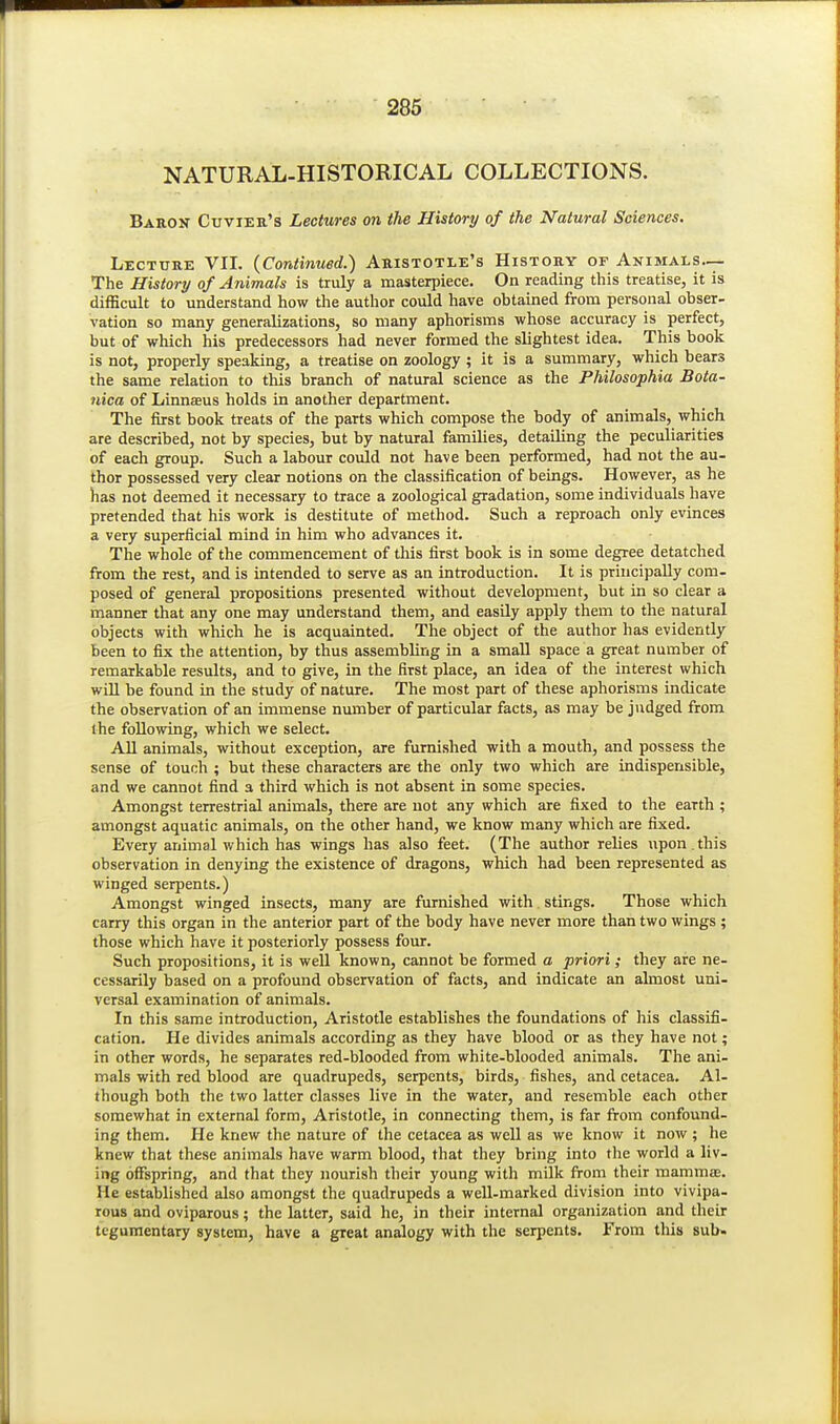 NATURAL-HISTORICAL COLLECTIONS. Baron Cuvier's Lectures on the History of the Natural Sciences. Lectttrk VII. {Continued.) Aristotle's History of Animals.— The History of Animals is truly a masterpiece. On reading this treatise, it is difficult to understand how the author could have obtained from personal obser- vation so many generalizations, so many aphorisms whose accuracy is perfect, but of which his predecessors had never formed the slightest idea. This book is not, properly speaking, a treatise on zoology ; it is a summary, which bears the same relation to this branch of natural science as the Philosophia Bota- nica of Linnseus holds in another department. The first book treats of the parts which compose the body of animals, which are described, not by species, but by natural families, detailing the peculiarities of each group. Such a labour could not have been performed, had not the au- thor possessed very clear notions on the classification of beings. However, as he has not deemed it necessary to trace a zoological gradation, some individuals have pretended that his work is destitute of method. Such a reproach only evinces a very superficial mind in him who advances it. The whole of the commencement of this first book is in some degree detatched from the rest, and is intended to serve as an introduction. It is principally com- posed of general propositions presented without development, but in so clear a manner that any one may understand them, and easily apply them to the natural objects with which he is acquainted. The object of the author has evidently been to fix the attention, by thus assembling in a small space a great number of remarkable results, and to give, in the first place, an idea of the interest which, will be found in the study of nature. The most part of these aphorisms indicate the observation of an immense number of particular facts, as may be judged from ihe following, which we select. AU animals, without exception, are furnished with a mouth, and possess the sense of touch ; but these characters are the only two which are indispensible, and we cannot find a third which is not absent in some species. Amongst terrestrial animals, there are not any which are fixed to the earth ; amongst aquatic animals, on the other hand, we know many which are fixed. Every animal which has wings has also feet. (The author relies upon .this observation in denying the existence of dragons, which had been represented as winged serpents.) Amongst winged insects, many are furnished with. stings. Those which carry this organ in the anterior part of the body have never more than two wings ; those which have it posteriorly possess four. Such propositions, it is well known, cannot be formed a priori ; they are ne- cessarily based on a profound observation of facts, and indicate an almost uni- versal examination of animals. In this same introduction, Aristotle establishes the foundations of his classifi- cation. He divides animals according as they have blood or as they have not; in other words, he separates red-blooded from white-blooded animals. The ani- mals with red blood are quadrupeds, serpents, birds, fishes, and cetacea. Al- though both the two latter classes live in the water, and resemble each other somewhat in external form, Aristotle, in connecting them, is far from confound- ing them. He knew the nature of the cetacea as well as we know it now ; he knew that these animals have warm blood, that they bring into the world a liv- ing offspring, and that they nourish their young with milk from their mammfe. He established also amongst the quadrupeds a well-marked division into vivipa- rous and oviparous; the latter, said he, in their internal organization and their tegumentary system, have a great analogy with the serpents. From this sub.