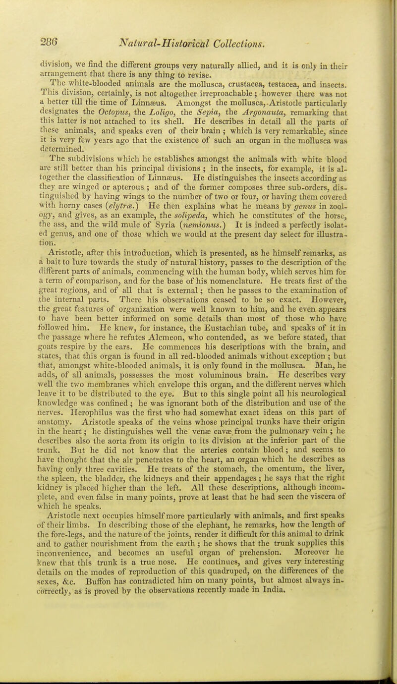 division, we find the different groups very naturally allied, and it is only in their arrangement that there is any thing to revise. The wliite-blooded animals are the mollusca, Crustacea, testacea, and insects. This division, certainly, is not altogether irreproachable; however there was not a better till the time of Linnteus. Amongst the mollusca,.Aristotle particularly designates the Octopus, the Loligo, the Sepia, the Argonauta, remarking that this latter is not attached to its shell. He describes in detail all the parts of these animals, and speaks even of their brain ; which is very remarkable, since it is very few years ago that the existence of such an organ in the mollusca was determined. The subdivisions which he establishes amongst the animals with white blood are still better than his principal divisions ; in the insects, for example, it is al- together the classification of Linnsus. He distinguishes the insects according as they are winged or apterous ; and of the former composes three sub-orders, dis- tinguished by having wings to the number of two or four, or having them covered with liorny cases (elytra.) He then explains what he means by genus in zool- ogy, and gives, as an example, the soUpeda, which he constitutes of the horse, the iiss, and the wild mule of Syria (nemionus.) It is indeed a perfectly isolat- ed genus, and one of those which we would at the present day select for illustra- tion. Aristotle, after this introduction, which is presented, as he himself remarks, as a bait to lure towards the study of natural history, passes to the description of the different parts of animals, commencing with the human body, which serves him for a term of comparison, and for the base of his nomenclature. He treats first of the great regions, and of all that is external; then he passes to the examination of the internal parts. There his observations ceased to be so exact. However, tlie great features of organization were well known to him, and he even appears to have been better informed on some details than most of those who have followed him. He knew, for instance, the Eustachian tube, and speaks of it in the passage where lie refutes Alcmeon, who contended, as we before stated, that goats respire by the ears. He commences his descriptions with the brain, and states, that this organ is found in all red-blooded animals without exception ; but tliat, amongst white-blooded animals, it is only found in the moUusca. Man, he adds, of all animals, possesses the most voluminous brain. He describes very well the two membranes which envelope this organ, and the different nerves which leave it to be distributed to the eye. But to this single point all his neurological knowledge was confined; he was ignorant both of the distribution and use of the nerves. Herophilus was the first who had somewhat exact ideas on this part of anatomy. Aristotle speaks of the veins whose principal trunks have their origin in the lieart; he distinguishes well the venae cavas from the puhnonary vein ; he describes also the aorta from its origin to its division at the inferior part of the trunk. But he did not know that the arteries contain blood; and seems to have thought that the air penetrates to the heart, an organ which he describes as having only three cavities. He treats of the stomach, the omentum, the liver, tlie spleen, the bladder, the kidneys and their appendages; he says that the right kidney is ])laced higher than the left. AU these descriptions, although incom- plete, and even false in many points, prove at least that he had seen the viscera of which he speaks. Aristotle next occupies himself more particularly with animals, and first speaks of their limbs. In describing those of the elephant, he remarks, how the length of the fore-legs, and the nature of the joints, render it difficult for this animal to drink and to gather nourishment from the earth ; he shows that the trunk supplies this inconvenience, and becomes an useful organ of prehension. Moreover he knew that this trunk is a true nose. He continues, and gives very interesting details on tlie modes of reproduction of this quadruped, on the differences of tlie sexes, &c. Buflfbn has contradicted him on many points, but almost always in- cotrectly, as is proved by the observations recently made in India.