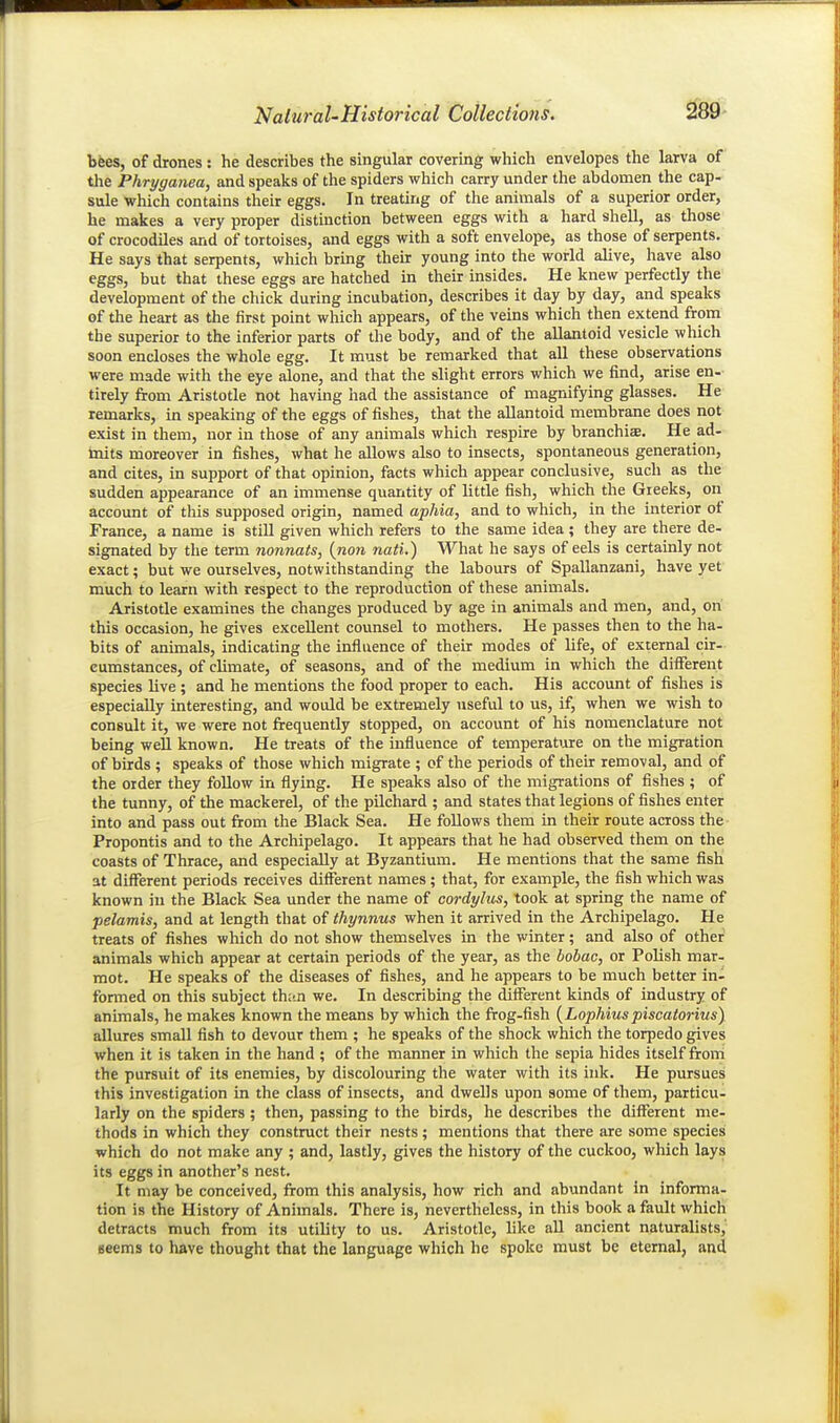 bees, of drones : he describes the singular covering which envelopes the larva of the Phryganea, and speaks of the spiders which carry under the abdomen the cap- sule which contains their eggs. In treating of the animals of a superior order, he makes a very proper distinction between eggs with a hard shell, as those of crocodiles and of tortoises, and eggs with a soft envelope, as those of serpents. He says that serpents, which bring their young into the world alive, have also eggs, but that these eggs are hatched in their insides. He knew perfectly the development of the chick during incubation, describes it day by day, and speaks of the heart as the first point which appears, of the veins which then extend from the superior to the inferior parts of the body, and of the aUantoid vesicle which soon encloses the whole egg. It must be remarked that all these observations were made with the eye alone, and that the slight errors which we find, arise en- tirely from Aristotle not having had the assistance of magnifying glasses. He remarks, in speaking of the eggs of fishes, that the allantoid membrane does not exist in them, nor in those of any animals which respire by branchiae. He ad- taits moreover in fishes, what he allows also to insects, spontaneous generation, and cites, in support of that opinion, facts which appear conclusive, such as the sudden appearance of an immense quantity of little fish, which the Greeks, on account of this supposed origin, named aphia, and to which, in the interior of France, a name is still given which refers to the same idea; they are there de- signated by tlie term normals, {non nati.) What he says of eels is certainly not exact; but we ourselves, notwithstanding the labours of Spallanzani, have yet much to learn with respect to the reproduction of these animals. Aristotle examines the changes produced by age in animals and men, and, on this occasion, he gives excellent counsel to mothers. He passes then to the ha- bits of animals, indicating the influence of their modes of life, of external cir- cumstances, of climate, of seasons, and of the medium in which the different species live ; and he mentions the food proper to each. His account of fishes is especially interesting, and would be extremely useful to us, if, when we wish to consult it, we were not frequently stopped, on account of his nomenclature not being well known. He treats of the influence of temperature on the migration of birds ; speaks of those which migrate ; of the periods of their removal, and of the order they follow in flying. He speaks also of the migrations of fishes ; of the tunny, of the mackerel, of the pilchard ; and states that legions of fishes enter into and pass out from the Black Sea. He follows them in their route across the Propontis and to the Archipelago. It appears that he had observed them on the coasts of Thrace, and especially at Byzantium. He mentions that the same fish at different periods receives different names ; that, for example, the fish which was known in the Black Sea under the name of cordylus, took at spring the name of pelamis, and at length that of thynnus when it arrived in the Archipelago. He treats of fishes which do not show themselves in the winter; and also of other animals which appear at certain periods of the year, as the bobac, or Polish mar- mot. He speaks of the diseases of fishes, and he appears to be much better in- formed on this subject than we. In describing the different kinds of industry of animals, he makes known the means by which the frog-fish {Lophiuspiscaforinsy allures small fish to devour them ; he speaks of the shock which the torpedo gives when it is taken in the hand ; of the manner in which the sepia hides itself from the pursuit of its enemies, by discolouring the water with its ink. He pursues this investigation in the class of insects, and dwells upon some of them, particu- larly on the spiders ; then, passing to the birds, he describes the different me- thods in which they construct their nests; mentions that there are some species which do not make any ; and, lastly, gives the history of the cuckoo, which lays its eggs in another's nest. It may be conceived, from this analysis, how rich and abundant in informa- tion is the History of Animals. There is, nevertheless, in this book a fault which detracts much from its utility to us. Aristotle, like all ancient naturalists,' eeems to have thought that the language which he spoke must be eternal, and