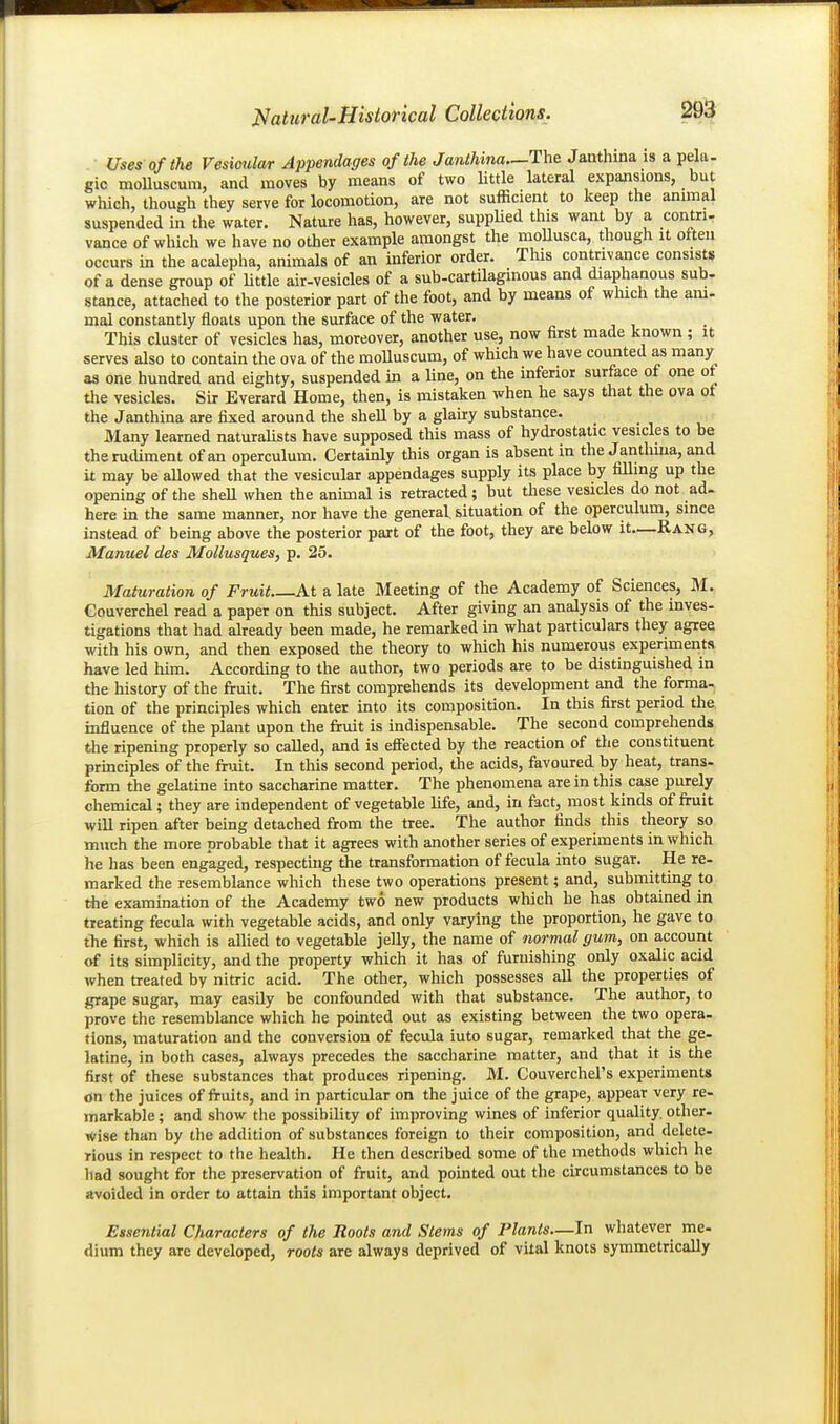 Uses of the Vesicular Appendages of the Janthina.—The Janthina is a pela- gic moUuscum, and moves by means of two little lateral expansions, but which, though they serve for locomotion, are not sufficient to keep the animal suspended in the water. Nature has, however, suppUed this want by a contri- vance of which we have no other example amongst the raoUusca, though it often occurs in the acalepha, animals of an inferior order. This contrivance consists of a dense group of little air-vesicles of a sub-cartilaginous and diaphanous sub- stance, attached to the posterior part of the foot, and by means of which the am- mal constantly floats upon the surface of the water. This cluster of vesicles has, moreover, another use, now first made known ; it serves also to contain the ova of the moUuscum, of which we have counted as many as one hundred and eighty, suspended in a line, on the inferior surface of one of tlie vesicles. Sir Everard Home, then, is mistaken when he says that the ova of the Janthina are fixed around the shell by a glaury substance. Many learned naturaUsts have supposed this mass of hydrostatic vesicles to be theruiUment of an operculum. Certainly this organ is absent in the Janthma, and it may be allowed that the vesicular appendages supply its place by filling up the opening of the sheU when the animal is retracted; but these vesicles do not ad- here in the same manner, nor have the general, situation of the operculum, since instead of being above the posterior part of the foot, they aie below it—Rang, Manuel des Mollusques, p. 25. Maturation of Fruit At a late Meeting of the Academy of Sciences, M. Gouverchel read a paper on this subject. After giving an analysis of the inves- tigations that had already been made, he remarked in what particulars they agree with his own, and then exposed the theory to which his numerous experiments have led him. According to the author, two periods are to be distinguished in the history of the fruit. The first comprehends its development and the forma- tion of the principles which enter into its composition. In this first period the influence of the plant upon the fruit is indispensable. The second comprehends the ripening properly so called, and is effected by the reaction of the constituent pruiciples of the fruit. In this second period, the acids, favoured by heat, trans- form the gelatine into saccharine matter. The phenomena are in this case purely chemical; they are independent of vegetable life, and, in fact, most kinds of fruit will ripen after being detached from the tree. The author finds this theory so much the more probable that it agrees with another series of experiments in which he has been engaged, respecting the transformation of fecula into sugar. He re- marked the resemblance which these two operations present; and, submitting to the examination of the Academy two new products which he has obtained in treating fecula with vegetable acids, and only varying the proportion, he gave to the first, which is allied to vegetable jelly, the name of normal gum, on account of its simplicity, and the property which it has of furnishing only oxalic acid when treated by nitric acid. The other, which possesses all the properties of grape sugar, may easily be confounded with that substance. The author, to prove the resemblance which he pointed out as existing between the two opera- tions, maturation and the conversion of fecula into sugar, remarked that the ge- latine, in both cases, always precedes the saccharine matter, and that it is the first of these substances that produces ripening, M. Couverchel's experiments tin the juices of fruits, and in particular on the juice of the grape, appear very re- markable ; and show the possibility of improving wines of inferior quality, other- wise than by the addition of substances foreign to their composition, and delete- rious in respect to the health. He then described some of the methods which he liad sought for the preservation of fruit, and pointed out the circumstances to be avoided in order to attain this important object. Essential Characters of the Roots and Stems of Plants—In whatever me- dium they are developed, roots are always deprived of vital knots symmetrically