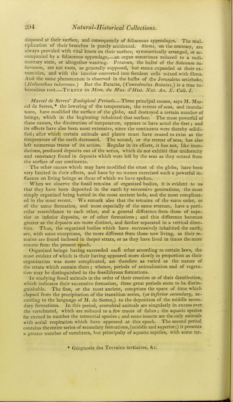 disposed at their surface, and consequently of foliaceous appendages. The mnl- tiplication of tlieir branches is purely accidental. Stems, on the contrary, are always provided with vital knots on their surface, symmetrically arranged, or ac- companied by a foliaceous appendage,—an organ sometimes reduced to a rudi- mentary state, or altogether wanting. Potatoes, the bulbs of the Solanum (u- lierosiim, are not roots, as generally supposed, but stems expanded at their ex- tremities, and with the interior converted into feculent cells mixed with fibres. And the same phenomenon is observed in the bulbs of the Jerusalem artichoke, {Helianthus tuberosus.) But the Batatas, {Convolvulus Batatas,) is a true tu- berculous root TuRPiN in Mem. du Mus. (VHist. Nat. An. X. Cah. I. Marcel de Serres'' Zoological Periods—Three principal causes, says M. Mar- cel de Serres, * the lowering of the temperature, the retreat of seas, and inunda- tions, have modified the surface of the globe, and destroyed a certain number of beings, which in the beginning inhabited that surface. The most powerful of these causes, the diminution of temperature, appears to have acted the first; and its effects have also been most extensive, since the continents were thereby solidi- fied; after which certain animals and plants must have ceased to exist as the temperature of the earth decreased. The second, or the retreat of seas, has also left numerous traces of its action. Regular in its effects, it has not, like inun- dations, produced deposits out of the series, which do not exhibit that uniformity and constancy found in deposits which were left by the seas as they retired from tlie surface of our continents. The other causes which may have modified the crust of the globe, have been very limited in their effects, and have by no means exercised such a powerful in- fluence on living beings as those of which we have spoken. When we observe the fossil remains of organized bodies, it is evident to us tliat they have been deposited in the earth by successive generations, the most simply organized being buried in the most ancient beds, and the most complicat- ed in the most recent. W^e remark also that the remains of the same order, or of the same formation, and more especially of the same stratum, have a parti- cular resemblance to each other, and a general difference from those of supe- rior or inferior deposits, or of other formations ; and this difference becomes greater as the deposits are more distinct, and farther separated in a vertical direc- tion. Thus, the organized bodies which have successively inhabited the earth, are, with some exceptions, the more difl^erent from those now living, as their re- mains are found inclosed in deeper strata, or as they have lived in times the more remote from the present epoch. Organized beings having succeeded eacR other according to certain laws, the most evident of which is their having appeared more slowly in proportion as their organization was more complicated, are therefore as varied as the nature of tlie strata which contain them ; whence, periods of animalization and of vegeta- tion may be distinguished in the fossiliferous formations. In studying fossil animals in the order of their creation or of their distribution, which indicates their successive formation, three great periods seem to be distin- guishable. The first, or the most ancient, comprizes the space of time which elapsed from the precipitation of the transition series, (or inferior secondary, ac- cording to the language of M. de Serres,) to the deposition of the middle secon- dary formations. In this period, avertebral animals are singularly in excess over the vertebrated, which are reduced to a few traces of fishes; the aquatic species far exceed in number the terrestrial species ; and some insects are the only animals with aerial respiration which have appeared at this epoch. The second period contains the entire series of secondary formations, (middle and superior;) it presents a greater number of vertebrata, but principally of aquatic reptiles, witli some ter- • G^ognosie des Terrains tertiaires, &c.