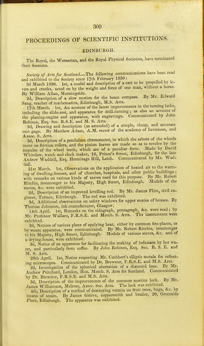 PROCEEDINGS OF SCIENTIFIC INSTITUTIONS. EDINBURGH. The Royal, the Wernerian, and the Royal Physical Societies, have terminated their Sessions. Society of Arts for Scotland—The following communications have been read and exhibited to the Society since 17th February 1830: j u i 3d March 1830. 1st, a model and description of a cart to be propellea by le- vers and cranks, acted on by the weight and force of one man, without a horse. By William Allan, Morningside. t. ht t? q ;i 2d, Description of a slow motion for the beam compass. By Mr. t^dwaia Sang, teacher of mathematics, Edinburgh, M.S. Arts. 17th March. 1st, An account of the latest improvements in the turmng lathe, including the slide-rest, and apparatus for drill-turning; as also an account of the planing-engine and apparatus, with engravings. Communicated by John Robison, Esq. Sec. R.S.E. and M. S. Arts. 2d Drawing and description (as amended) of a simple, cheap, and accurate rain gage. By Matthew Adam, A.M. rector of the academy of Inverness, and Assoc. S. Arts. , V, 1 3d, Description of a pendulum chronometer, in which the arbors of the wheels move on friction rollers, and the pinion leaves are made so as to revolve by the impulse of the wheel teeth, which are of a pecuUar form. Made by David Whitelaw, watch and clock maker, 16, Prince's Street, Edinburgh, for the late Andrew Waddell, Esq. Hermitage Hill, Leith. Communicated by JMr. Wad- deU. 31st March. 1st, Observations on the application of heated air to the warm- ing of dweUing-houses, and of churches, hospitals, and other pubUc buildings ; with remarks on various kinds of stoves used for this purpose. By Mr. Robert Ritchie, ironmonger to his Majesty, High Street, Edinburgh. Blodels of the stoves, &c. were exhibited. 2d, Description of an improved levelling rod. By Mr. James Flint, avil en- gineer, Terrace, Edinburgh. The rod was exhibited. 3d, Additional observations on safety windows for upper stories of houses. By Thomas Johnston, ink-manufacturer, Glasgow. 14th April. 1st, Remarks on the eidograph, pentagraph, &c. were read; by Mr. Professor WaUace, F.R.S.E. and Memb. S. Arts. The instruments were exhibited. „ , 2d, Notices of various plans of applying heat, either by common fire-places, or by steam apparatus, were communicated. By Mr. Robert Ritchie, ironmonger to his Majesty, High Street, Edinburgh. Models of various stoves, &c. and of a drying-house, were exhibited. 3d, Notice of an apparatus for facilitating the making of infusions by hot wa- ter, and particularly from coffee. By John Robison, Esq. Sec. R. S. E. and M. S. Arts. , ^ 28th April. 1st, Notice respecting Mr. Cuthbert's elliptic metals for reflect- ing microscopes. Communicated by Dr. Brewster, F.R.S.E. and M.S. Arts. 2d, Investigation of the spherical aberration of a diamond lens. By Mr. Andrew Pritchard, London, Hon. Memb. S. Arts for Scotland. Communicated by Dr. Brewster, F.R.S.E. and M.S. Arts. 3d, Description of the improvements of the common mortice lock. By Mr. James WilUamson, Melrose, Assoc. Soc. Arts. The lock was exhibited. ' 4th, Description of a method of destroying vermin on fruit trees, bugs, &c. by means of steam. By James Grieve, coppersmith and brazier, 20, Greenside Place, Edinburgh. The apparatus was exhibited.