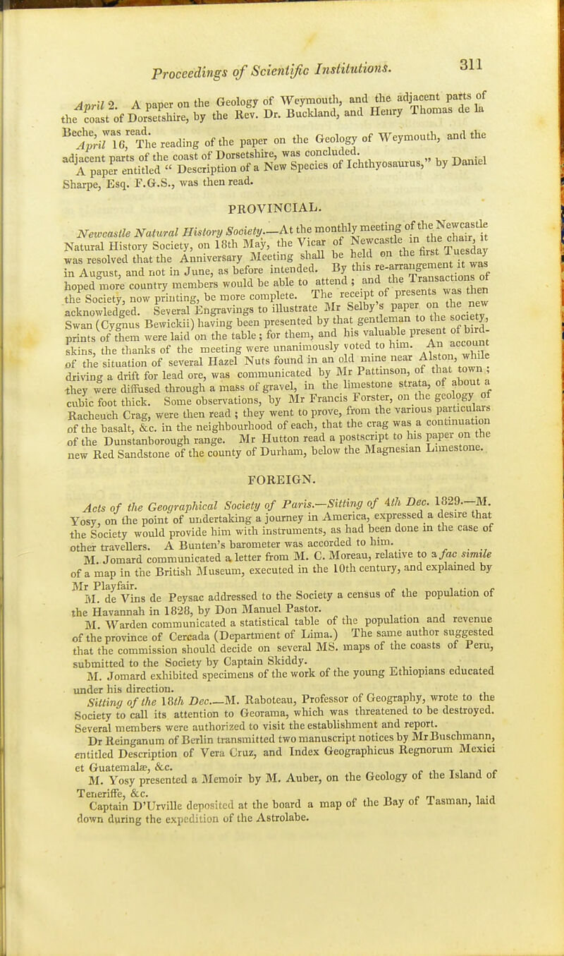 A ici A „„„pr nn the GeoloffV of Wevmouth, and the adjacent parts of the^Sst';f D^Sirt S Dr. B^cldand/and Henry Thomas de la t^^nrThe reading of the paper on the Geology of Weymouth, and the adjacent parts of the coast of Dorsetshire, was ' , „ D^^iel A paper entitled  Description of a New Species of Ichthyosaurus, by Daniel Sharpe, Esq. F.G.S., was then read. PROVINCIAL. Netocastle Natural History Society.-Ai the n^onthly meeting of the^^^^^^^^ Natural History Society, on 18th May, the Vicar of ?^ewcastle in he chair it was resolved that the Anniversary Meeting shaU be held jl^^'^Y/J^J in August, and not in June, as before intended. By this ^'^f^^^: /^^^f hoped more country members would be able to attend ; and the Transactions ot the Society, now printing, be more complete. The receipt of presents was then acLowledged Several Engravings to illustrate Mr Selby's V^ onJ^. n^ Swan (Cygnus Bewickii) having been presented by tha gentleman to the society, prints ofThem were laid on the table ; for them, and his valuable present of bird- skins, the thanks of the meeting were unanimously voted to him. f n account of the situation of several Hazel Nuts found in an old mine near Alston, while driving a drift for lead ore, was communicated by I\Ir Pattmson, of that town , ^hey were diiRised through a mass of gravel, in the limestone strata, of about a cubic foot thick. Some observations, by Mr Francis Forster, on the geology of Racheuch Crag, were then read ; they went to prove, from the various pavticulars of the basalt, &c. in the neighbourhood of each, that the crag was a contmuat on of the Dunstanborough range. Mr Hutton read a postscript to his paper on the new Red Sandstone of the county of Durham, below the Magnesian Limestone. FOREIGN. Acts of the Geographical Society of Par is.-Sitting of Ath Dec. 1829--M. Yosy, on the point of undertaking a journey in America, expressed a desire that the Society would provide him with instruments, as had been done m the case of other traveUers. A Bunten's barometer was accorded to him. M. Jomard communicated a letter from M. C. Moreau, relative to a/ac simile of a map in the British Museum, executed in the 10th century, and explained by Mr Playfair. , , , ,. . M. de Vins de Peysac addressed to the Society a census of the population of the Havannah in 1828, by Don Manuel Pastor. M Warden communicated a statistical table of the popiUation and revenue of the province of Cercada (Department of Lima.) The same author suggested that the commission should decide on several MS. maps of the coasts of Peru, submitted to the Society by Captain Skiddy. ^ ^. . ■, M. Jomard exhibited specimens of the work of the young Ethiopians educated under his direction. x . .i. Sitting of the I8th Dec.—M. Raboleau, Professor of Geography, wrote to the Society to caU its attention to Georama, which was threatened to be destroyed. Several members were authorized to visit the establishment and report. Dr Reinganum of Berlin transmitted two manuscript notices by MrBuschmann, entitled Description of Vera Cruz, and Index Geographicus Regnorum Mexici et Guatemala;, &c. , ^ , ^ xi t i i f M. Yosy presented a Memoir by M. Auber, on the Geology of the Island of Teneriffe, &c. ^ . _ , ., Captain D'Urville deposited at the board a map of the Bay of Tasman, laid down during the expedition of the Astrolabe.