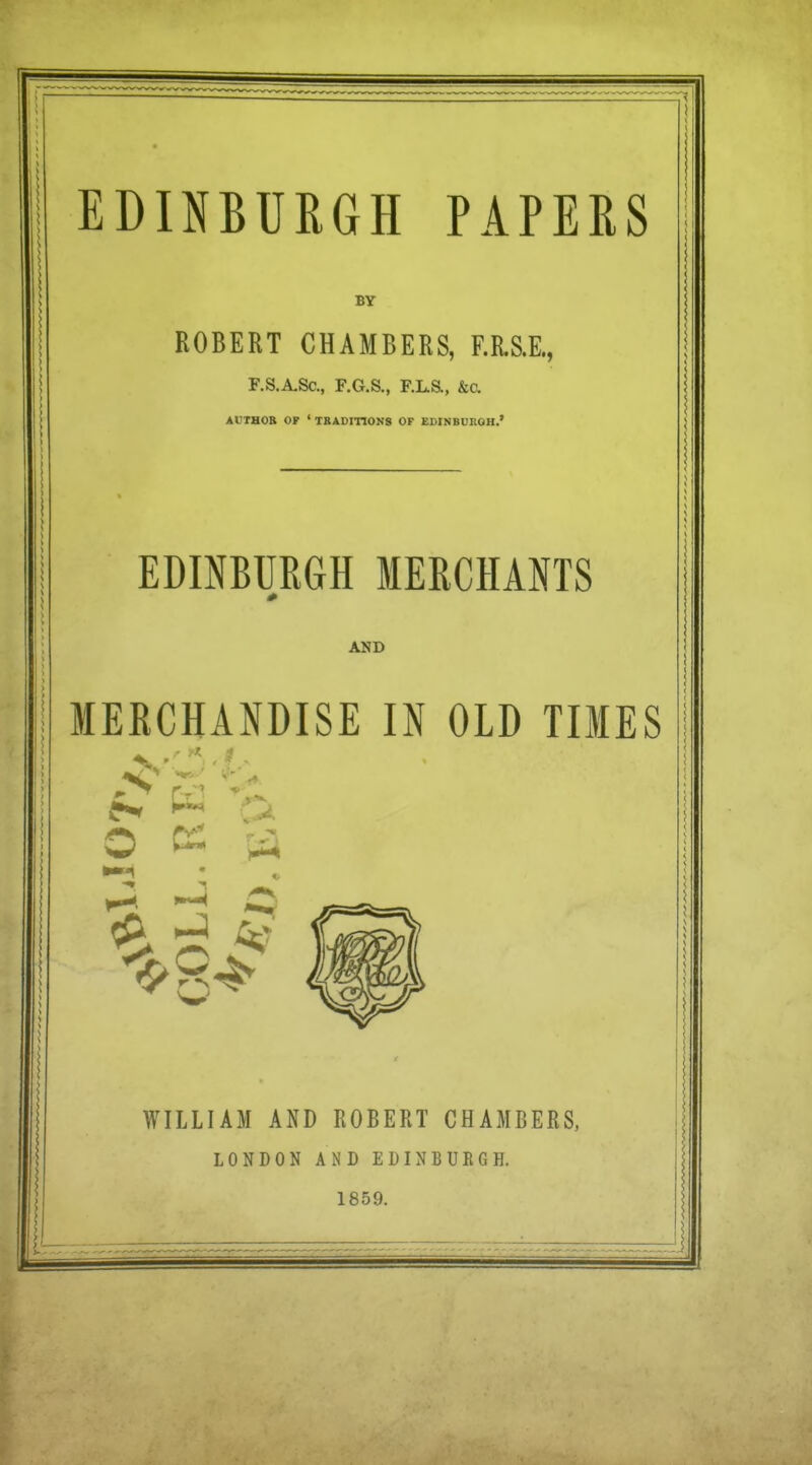 ^ EDINBURGH PAPERS BY ROBERT CHAMBERS, F.RS.E., \ F.S.A,Sc., F.G.S., F.L.S., &a Al'THOB OP ' TRADITIONS OF EDINBUROH.' EDINBURGH MERCHANTS AND MERCHANDISE IN OLD TIMES O ^ Cji 1-3 iiT WILLIAM AND ROBERT CHAMBERS, LONDON AND EDINBURGH. 1859.