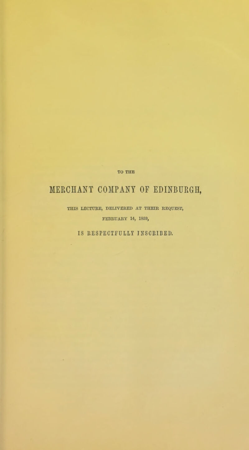 TO THE MERCHANT COMPANY OF EDINBURGH, THIS LECTURE, DELIVERED AT THEIR REQUEST, FEBRUARY 14, 1859, IS RESPECTFULLY INSCEIBED.