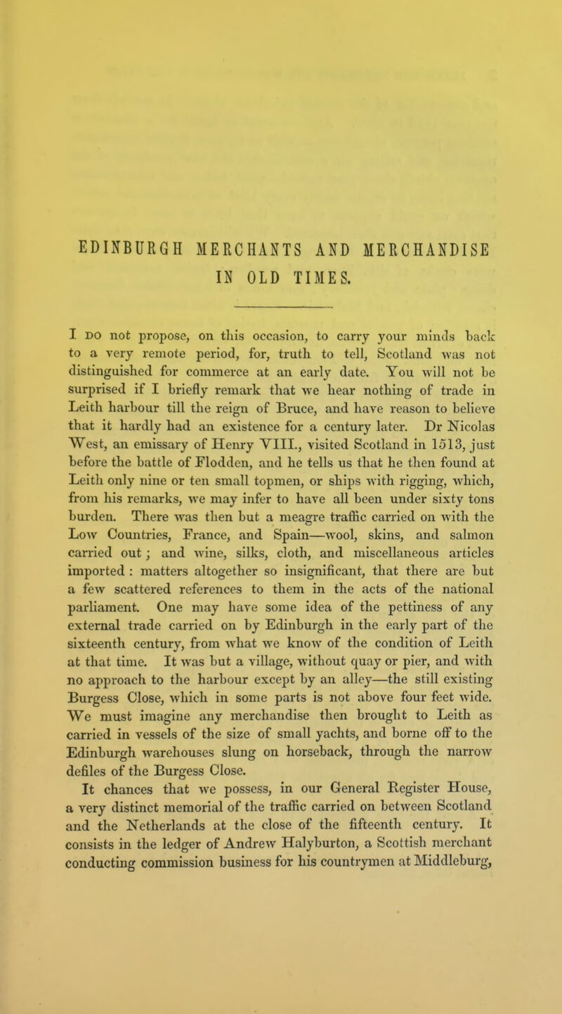 EDINBURGH MERCHANTS AND MERCHANDISE IN OLD TIMES. I DO not propose, on this occasion, to carry your minds back to a very remote period, for, truth to tell, Scotland was not distinguished for commerce at an early date. You will not be surprised if I briefly remark that we hear nothing of trade in Leith harbour till the reign of Bruce, and have reason to believe that it hardly had an existence for a century later. Dr Nicolas West, an emissary of Henry VIII., visited Scotland in 1513, just before the battle of Flodden, and he tells us that he then found at Leith only nine or ten small topmen, or ships with rigging, which, from his remarks, we may infer to have all been under sixty tons burden. There Avas then but a meagre traffic carried on with the Low Countries, France, and Spain—wool, skins, and salmon carried out; and wine, silks, cloth, and miscellaneous articles imported : matters altogether so insignificant, that there are but a few scattered references to them in the acts of the national parliament. One may have some idea of the pettiness of any external trade carried on by Edinburgh in the early part of the sixteenth centurv, from what we know of the condition of Leith at that time. It was but a village, without quay or pier, and with no approach to the harbour except by an alley—the still existing Burgess Close, which in some parts is not above four feet wide. We must imagine any merchandise then brought to Leith as carried in vessels of the size of small yachts, and borne off to the Edinburgh warehouses slung on horseback, through the narrow defiles of the Burgess Close. It chances that we possess, in our General Register House, a very distinct memorial of the traffic carried on between Scotland and the Netherlands at the close of the fifteenth century. It consists in the ledger of Andrew Halyburton, a Scottish merchant conducting commission busmess for his countrymen at Middleburg,