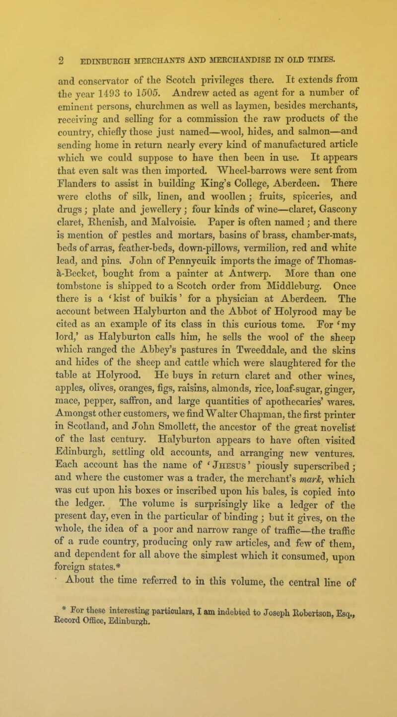 and consen^ator of the Scotch privileges there. It extends from the year 1493 to 1505. Andrew acted as agent for a number of eminent persons, churchmen as well as laymen, besides merchants, receiving and selling for a commission the raw products of the country, chiefly those just named—wool, hides, and salmon—and sending home in return nearly every kind of manufactured article which we could suppose to have then been in use. It appears that even salt was then imported. Wheel-barrows were sent from Flanders to assist in building King's College, Aberdeen. There were cloths of silk, linen, and woollen; fruits, spiceries, and drugs; plate and jewellery; four kinds of wine—claret, Gascony claret, Rhenish, and Malvoisie. Paper is often named; and there is mention of pestles and mortars, basins of brass, chamber-mats, beds of aiTas, feather-beds, down-pillows, vermilion, red and white lead, and pins. John of Pennycuik imports the image of Thomas- S,-Becket, bought from a painter at Antwci-p. More than one tombstone is shipped to a Scotch order from Middleburg. Once there is a * kist of buikis' for a physician at Aberdeen. The account between Halyburton and the Abbot of Holyrood may be cited as an example of its class in this curious tome. For 'my lord,' as Halyburton calls him, he sells the wool of the sheep which ranged the Abbey's pastures in Tweeddale, and the skins and hides of the sheep and cattle which were slaughtered for the table at Holyrood. He buys in return claret and other Avines, apples, olives, oranges, figs, raisins, almonds, rice, loaf-sugar, ginger, mace, pepper, safiron, and large quantities of apothecaries' wares. Amongst other customers, we find Walter Chapman, the first printer in Scotland, and John Smollett, the ancestor of the great novelist of the last century. Halyburton appears to have often visited Edinburgh, settling old accounts, and arranging new ventures. Each account has the name of * Jhesus ' piously superscribed; and where the customer was a trader, the merchant's mark, which was cut upon his boxes or inscribed upon his bales, is copied into the ledger. The volume is surprisingly like a ledger of the present day, even in the particular of binding ; but it gives, on the whole, the idea of a poor and narrow range of traffic—the traffic of a rude country, producing only raw articles, and few of them, and dependent for all above the simplest which it consumed, upon foreign states.* • About the time referred to in this volume, the central line of * For these interesting particulars, I am indebted to Joseph Hobei-tson, Record Office, Edinbm-gh.