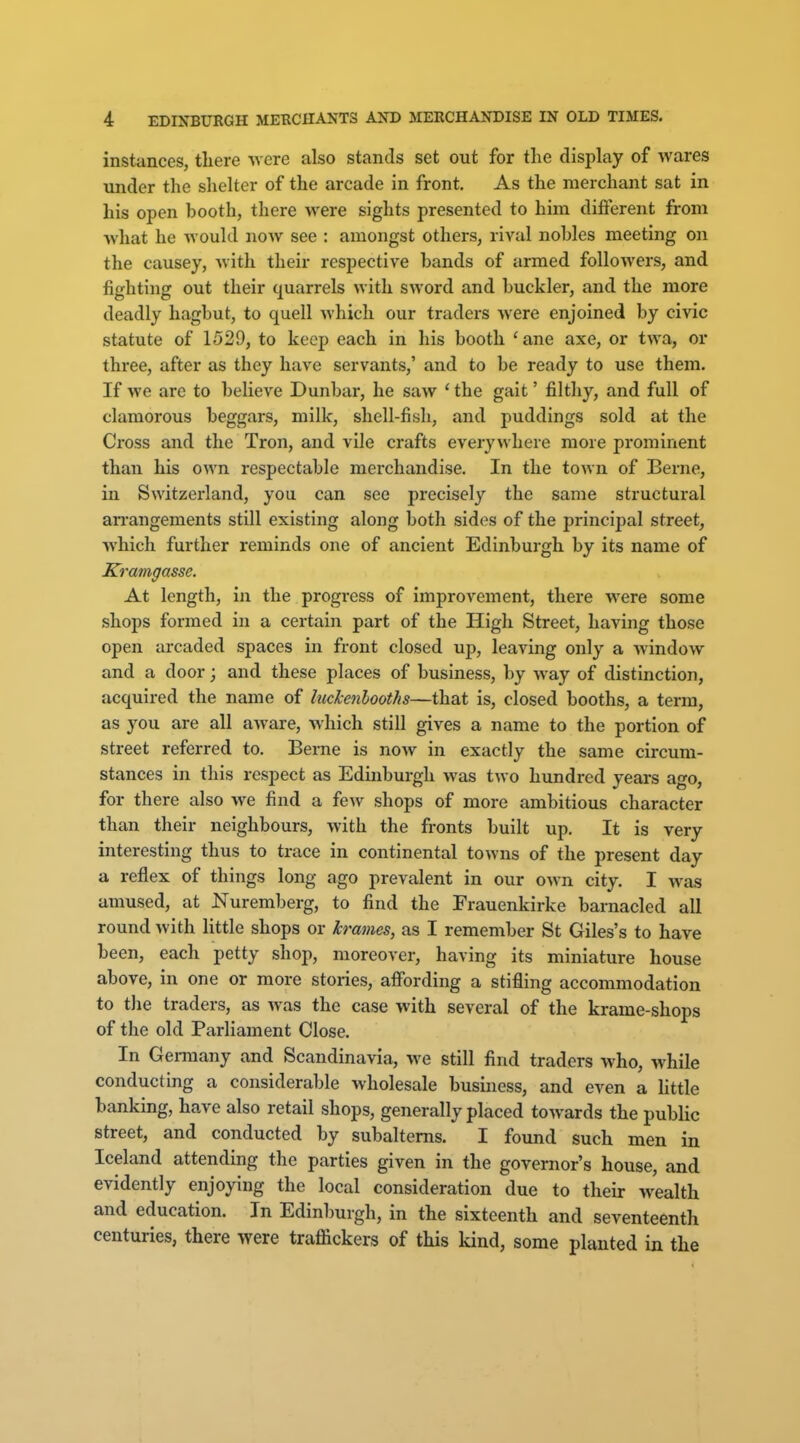 instances, there -were also stands set out for the display of wares under the shelter of the arcade in front. As the merchant sat in his open booth, there were sights presented to him different from what he would now see : amongst others, rival nobles meeting on the causey, with their respective bands of armed followers, and fighting out their quarrels with sword and buckler, and the more deadly hagbut, to quell which our traders were enjoined by civic statute of 1529, to keep each in his booth 'ane axe, or twa, or three, after as they have servants,' and to be ready to use them. If we are to believe Dunbar, he saw ' the gait' filthy, and full of clamorous beggars, milk, shell-fish, and puddings sold at the Cross and the Tron, and vile crafts everywhere more prominent than his own respectable merchandise. In the town of Berne, in Switzerland, you can see precisely the same structural aiTangements still existing along both sides of the principal street, which further reminds one of ancient Edinburgh by its name of Kramgasse. At length, in the progress of improvement, there were some shops formed in a certain part of the High Street, having those open arcaded spaces in front closed up, leaving only a window and a door; and these places of business, by way of distinction, acquired the name of luckenlooths—that is, closed booths, a term, as you are all aware, which still gives a name to the portion of street referred to. Berne is now in exactly the same circum- stances in this respect as Edinburgh was two hundred years ago, for there also we find a few shops of more ambitious character than their neighbours, with the fronts built up. It is very interesting thus to trace in continental towns of the present day a reflex of things long ago prevalent in our own city. I was amused, at Nuremberg, to find the Frauenkirke barnacled all round with little shops or krames, as I remember St Giles's to have been, each petty shop, moreover, having its miniature house above, in one or more stories, affording a stifling accommodation to the traders, as was the case with several of the krame-shops of the old Parliament Close. In Gei-many and Scandinavia, we still find traders who, while conducting a considerable wholesale business, and even a little banking, have also retail shops, generally placed towards the public street, and conducted by subalterns. I found such men in Iceland attending the parties given in the governor's house, and evidently enjoying the local consideration due to their wealth and education. In Edinburgh, in the sixteenth and seventeenth centuries, there were traffickers of this kind, some planted in the