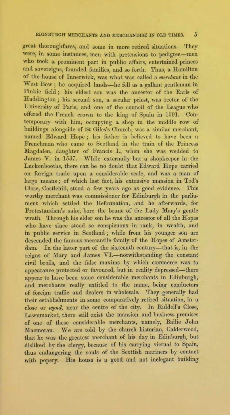 great thoroughfares, and some in more retired situations. They were, in some instances, men with pretensions to pedigree—men who took a prominent part in pubhc affairs, entertained princes and sovereigns, founded families, and so forth. Thus, a Hamilton of the house of Innerwick, was what was called a merchant in the West Bow ; he acquired lands—he fell as a gallant gentleman in Pinkie field; his eldest son was the ancestor of the Earls of Haddington; his second son, a secular priest, was rector of the University of Paris, and one of the council of the League who offered the French cro^Mi to the king of Spain in 1591. Con- temporary with him, occupying a shop in the middle row of buildings alongside of St Giles's Church, was a similar merchant, named Edward Hope ; his father is believed to have been a Frenchman who came to Scotland in the train of the Princess Magdalen, daughter of Francis I., when she was wedded to James V. in 1537. While externally but a shopkeeper in the Luckenbooths, there can be no doubt that Edward Hope carried on foreign trade upon a considerable scale, and was a man of large means ; of which last fact, his extensive mansion in Tod's Close, Castlehill, stood a few years ago as good evidence. This worthy merchant was commissioner for Edinburgh in the parlia- ment which settled the Peforraation, and he afterwards, for Protestantism's sake, bore the brunt of the Lady Mary's gentle wrath. Through his elder son he was the ancestor of all the Hopes who have since stood so conspicuous in rank, in wealth, and in public service in Scotland; while from his younger son are descended the famous mercantile family of the Hopes of Amster- dam. In the latter part of the sixteenth century—that is, in the reigns of Mary and James VI.—notwithstanding the constant civil broils, and the false maxims by which commerce was to appearance protected or favoured, but in reality depressed—there appear to have been some considerable merchants in Edinburgh, and merchants really entitled to the name, being conductors of foreign traffic and dealers in wholesale. They generally had their establishments in some comparatively retired situation, in a close or wj/nd, near the centre of the city. In Riddell's Close, Lawnmarket, there still exist the mansion and business premises of one of these considerable merchants, namely. Bailie John Macmoran. We are told by the church historian, Calderwood, that he was the greatest merchant of his day in Edinburgh, but disliked by the clergy, because of his carrying victual to Spain, thus endangering the souls of the Scottish mariners by contact with popery. His house is a good and not inelegant building