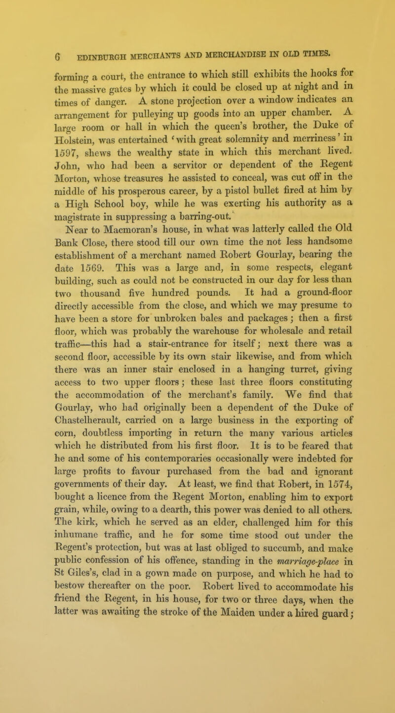 forming a court, the entrance to which still exhibits the hooks for the massive gates by which it could be closed up at night and in times of danger, A stone projection over a window indicates an arrangement for pulleying up goods into an upper chamber. A large room or hall in which the queen's brother, the Duke of Holstein, was entertained ' with great solemnity and merriness' in 1597, shews the wealthy state in which this merchant lived. John, who had been a servitor or dependent of the Regent Morton, whose treasures he assisted to conceal, was cut off in the middle of his prosperous career, by a pistol bullet fired at him by a High School boy, while he was exerting his authority as a magistrate in suppressing a barring-out. Near to Macmoran's house, in what was latterly called the Old Bank Close, there stood till our own time the not less handsome establishment of a merchant named Robert Gourlay, bearing the date 1569. This was a large and, in some respects, elegant building, such as could not be constructed in our day for less than two thousand five hundred pounds. It had a ground-floor directly accessible from the close, and which we may presume to have been a store for unbroken bales and packages; then a first floor, which was probably the warehouse for wholesale and retail trafiic—this had a stair-entrance for itself; next there was a second floor, accessible by its own stair likewise, and from which there was an inner stair enclosed in a hanging turret, giving access to two upper floors; these last three floors constituting the accommodation of the merchant's family. We find that Gourlay, who had originally been a dependent of the Duke of Chastelherault, carried on a large business in the exporting of corn, doubtless importing in return the many various articles which he distributed from his first floor. It is to be feared that he and some of his contemporaries occasionally were indebted for large profits to favour purchased from the bad and ignorant governments of their day. At least, we find that Robert, in 1574, bought a licence from the Regent Morton, enabling him to export grain, Avhile, owing to a dearth, this power was denied to all others. The kirk, which he served as an elder, challenged him for this inhumane trafiic, and he for some time stood out under the Regent's protection, but was at last obliged to succumb, and make public confession of his offence, standing in the marriage-place in St Giles's, clad in a gown made on purpose, and which he had to bestow thereafter on the poor. Robert lived to accommodate his friend the Regent, in his house, for two or three days, when the latter was awaiting the stroke of the Maiden under a hired guard;