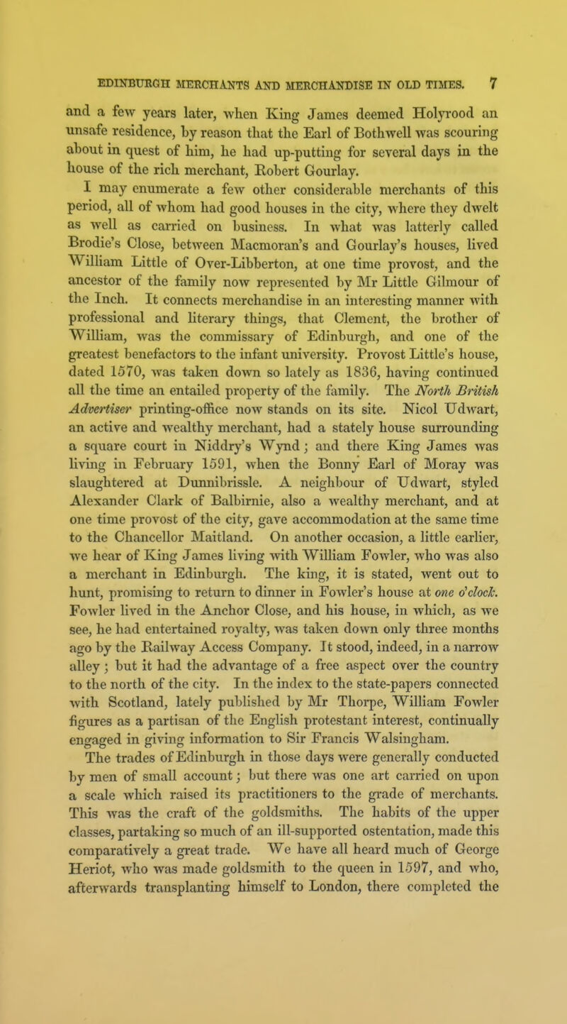 and a few years later, when King James deemed Holyrood an unsafe residence, by reason that the Earl of Bothwell was scouring about in quest of him, he had up-putting for several days in the house of the rich merchant, Robert Gourlay. I may enumerate a few other considerable merchants of this period, all of whom had good houses in the city, where they dwelt as well as carried on business. In what was latterly called Brodie's Close, between Macmoran's and Gourlay's houses, lived William Little of Over-Libberton, at one time provost, and the ancestor of the family now represented by Mr Little Gilmour of the Inch. It connects merchandise in an interesting manner with professional and literary things, that Clement, the brother of William, was the commissary of Edinburgh, and one of the greatest benefactors to the infant university. Provost Little's house, dated 1570, was taken down so lately as 1836, having continued all the time an entailed property of the family. The North British Advertiser printing-office now stands on its site. Nicol Ud^vart, an active and wealthy merchant, had a stately house surrounding a square court in Niddry's Wynd; and there King James was living in February 1591, when the Bonny Earl of Moray was slaughtered at Dimnibrissle. A neighbour of Udwart, styled Alexander Clark of Balbirnie, also a wealthy merchant, and at one time provost of the city, gave accommodation at the same time to the Chancellor Maitland. On another occasion, a little earlier, we hear of King James living with William Fowler, who was also a merchant in Edinburgh. The king, it is stated, went out to hunt, promising to return to dinner in Fowler's house at one dclock. Fowler lived in the Anchor Close, and his house, in which, as we see, he had entertained royalty, was taken down only three months ago by the Railway Access Company. It stood, indeed, in a narrow alley; but it had the advantage of a free aspect over the country to the north of the city. In the index to the state-papers connected with Scotland, lately published by Mr Thorpe, William Fowler figures as a partisan of the English protestant interest, continually engaged in giving information to Sir Francis Walsingham. The trades of Edinburgh in those days were generally conducted by men of small account; but there was one art carried on upon a scale Avhich raised its practitioners to the grade of merchants. This was the craft of the goldsmiths. The habits of the upper classes, partaking so much of an ill-supported ostentation, made this comparatively a great trade. We have all heard much of George Heriot, who was made goldsmith to the queen in 1597, and who, afterwards transplanting himself to London, there completed the
