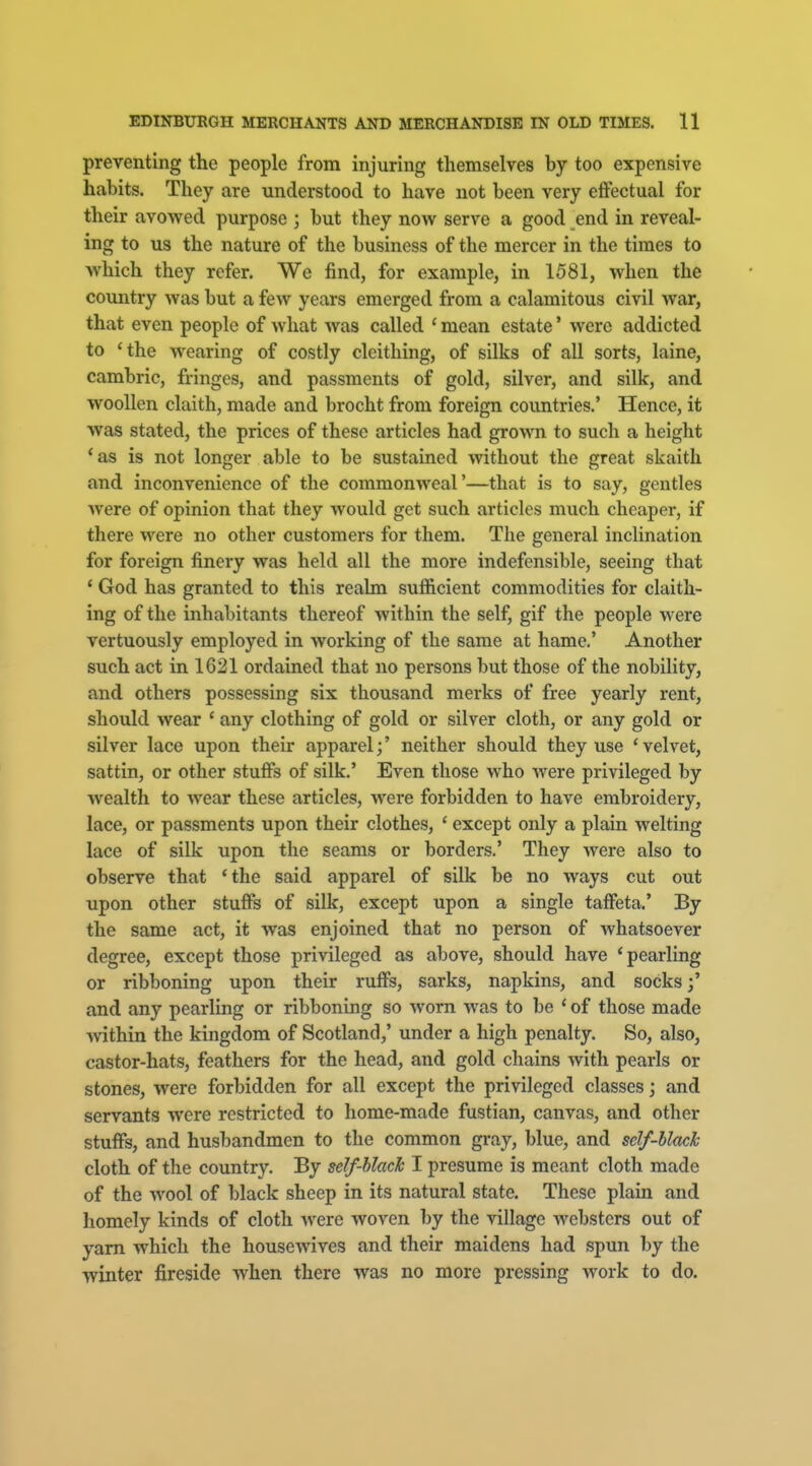 preventing the people from injuring themselves by too expensive habits. They are understood to have not been very effectual for their avowed purpose ; but they now serve a good end in reveal- ing to us the nature of the business of the mercer in the times to which they refer. We find, for example, in 1581, when the country was but a few years emerged from a calamitous civil war, that even people of what was called ' mean estate' were addicted to *the wearing of costly cleithing, of silks of all sorts, laine, cambric, fringes, and passments of gold, silver, and silk, and woollen claith, made and brocht from foreign countries.' Hence, it was stated, the prices of these articles had grown to such a height 'as is not longer able to be sustained without the great skaith and inconvenience of the commonweal'—that is to say, gentles were of opinion that they would get such articles much cheaper, if there were no other customers for them. The general inclination for foreign finery was held all the more indefensible, seeing that * God has granted to this realm sufficient commodities for claith- ing of the inhabitants thereof within the self, gif the people were vertuously employed in working of the same at hame.' Another such act in 1621 ordained that no persons but those of the nobility, and others possessing six thousand merks of free yearly rent, should wear ' any clothing of gold or silver cloth, or any gold or silver lace upon their apparel;' neither should they use ' velvet, sattin, or other stuffs of silk.' Even those who were privileged by wealth to wear these articles, were forbidden to have embroidery, lace, or passments upon their clothes, ' except only a plain welting lace of silk upon the seams or borders.' They were also to observe that 'the said apparel of silk be no ways cut out upon other stuffs of silk, except upon a single taffeta.' By the same act, it was enjoined that no person of whatsoever degree, except those privileged as above, should have 'pearling or ribboning upon their ruffs, sarks, napkins, and socks and any pearling or ribboning so worn was to be ' of those made within the kingdom of Scotland,' under a high penalty. So, also, castor-hats, feathers for the head, and gold chains with pearls or stones, were forbidden for all except the privileged classes; and servants were restricted to home-made fustian, canvas, and other stuffs, and husbandmen to the common gray, blue, and self-black cloth of the country. By self-black I presume is meant cloth made of the wool of black sheep in its natural state. These plain and homely kinds of cloth -were woven by the village websters out of yam which the housewives and their maidens had spun by the winter fireside when there was no more pressing work to do.