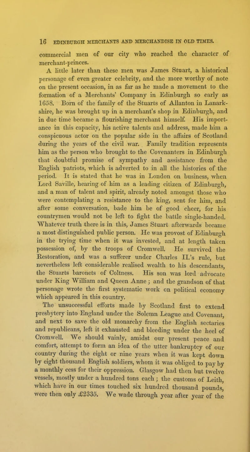 commercial men of our city who reached the character of merchant-princes. A little later than these men was James Stuart, a historical personage of even greater celebrity, and the more worthy of note on the present occasion, in as far as he made a movement to the fonnation of a Merchants' Company in Edinburgh so early as 1G58. Born of the family of the Stuarts of Allanton in Lanark- shire, he was brought xip in a merchant's shop in Edinburgh, and in due time became a flourishing merchant himself His import- ance in this capacity, his active talents and address, made him a conspicuous actor on the popular side in the affairs of Scotland during the years of the civil war. Family tradition represents him as the person who brought to the Covenanters in Edinburgh that doubtful promise of sympathy and assistance from the English patriots, which is adverted to in all the histories of the period. It is stated that he was in London on business, when Lord Saville, hearing of him as a leading citizen of Edinburgh, and a man of talent and spirit, already noted amongst those ^vho were contemplating a resistance to the hing, sent for him, and after some conversation, bade him be of good cheer, for his countrymen would not be left to fight the battle single-handed. Whatever truth there is in this, James Stuart afterwards became a most distinguished public person. He was provost of Edinburgh in the trying time when it was invested, and at length taken possession of, by the troops of Cromwell. He survived the Restoration, and was a sufferer under Charles II.'s rule, but nevertheless left considerable realised wealth to his descendants, the Stuarts baronets of Coltness. His son was lord advocate under King WiUiam and Queen Anne; and the grandson of that personage wrote the first systematic work on poHtical economy which appeared in this countr3^ The unsuccessful efforts made by Scotland first to extend presbytery into England under the Solemn League and Covenant, and next to save the old monarchy from the English sectaries and republicans, left it exhausted and bleeding under the heel of Cromwell. We should vainly, amidst our present peace and comfort, attempt to form an idea of the utter bankruptcy of our country during the eight or nine years when it was kept doAvn by eight thousand English soldiers, whom it was obliged to pay by a monthly cess for their oppression. Glasgow had then but tAvelve vessels, mostly under a hundred tons each ; the customs of Leith, which have in our times touched six hundred thousand pounds, were then only £2335. We wade through year after year of the