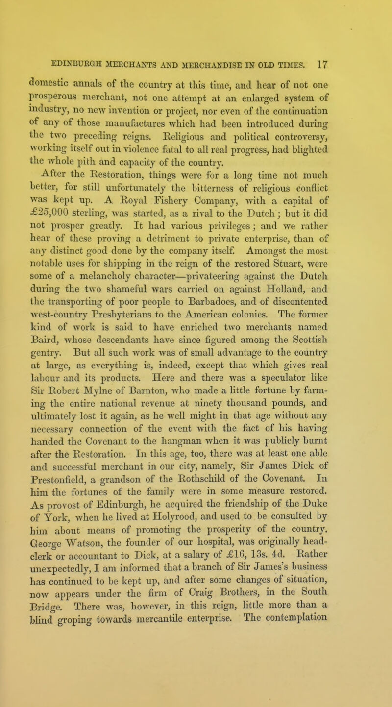 domestic annals of the country at this time, and hear of not one prosperous merchant, not one attempt at an enlarged system of mdustry, no new invention or project, nor even of the continuation of any of those manufactures which had been introduced during tlie two preceding reigns. Eeligious and political controversy, working itself out in violence fatal to all real progress, had hlighted the Avhole pith and capacity of the country. After the Restoration, things were for a long time not much better, for still unfortunately the bitterness of religious conflict was kept up. A Royal Fishery Company, Avith a capital of £25,000 sterling, was started, as a rival to the Dutch; but it did not prosper greatly. It had various privileges; and we rather hear of these proving a detriment to private enterprise, than of any distinct good done by the company itself Amongst the most notable uses for shipping in the reign of the restored Stuart, were some of a melancholy character—privateering against the Dutch during the two shameful wars carried on against Holland, and the transporting of poor people to Barbadoes, and of discontented west-country Presbyterians to the American colonies. The former kind of work is said to have enriched two merchants named Baird, whose descendants have since figured among the Scottish gentry. But all such Avork was of small advantage to the country at large, as everything is, indeed, except that which gives real labour and its products. Here and there Avas a speculator like Sir Robert Mylne of Barnton, who made a little fortune by fiirm- ing the entire national revenue at ninety thousand pounds, and ultimately lost it again, as he well might in that age without any necessary connection of the event with the fact of his having handed the Covenant to the hangman when it was pubhcly burnt after the Restoration. In this age, too, there was at least one able and successful merchant in oui- city, namely, Sir James Dick of Prestonfield, a grandson of the Rothschild of the Covenant. In him the fortunes of the family were in some measure restored. As provost of Edinburgh, he acquired the friendship of the Duke of York, when he lived at Holyrood, and used to be consulted by him about means of promoting the prosperity of the country. George Watson, the founder of our hospital, was originally head- clerk or accountant to Dick, at a salary of £1G, 13s. 4d. Rather vmexpectedly, I am informed that a branch of Sir James's business has continued to be kept up, and after some changes of situation, now appears under the firm of Craig Brothers, in the South Bridge. There was, however, in this reign, little more than a Wind groping towards mercantile enterprise. The contemplation
