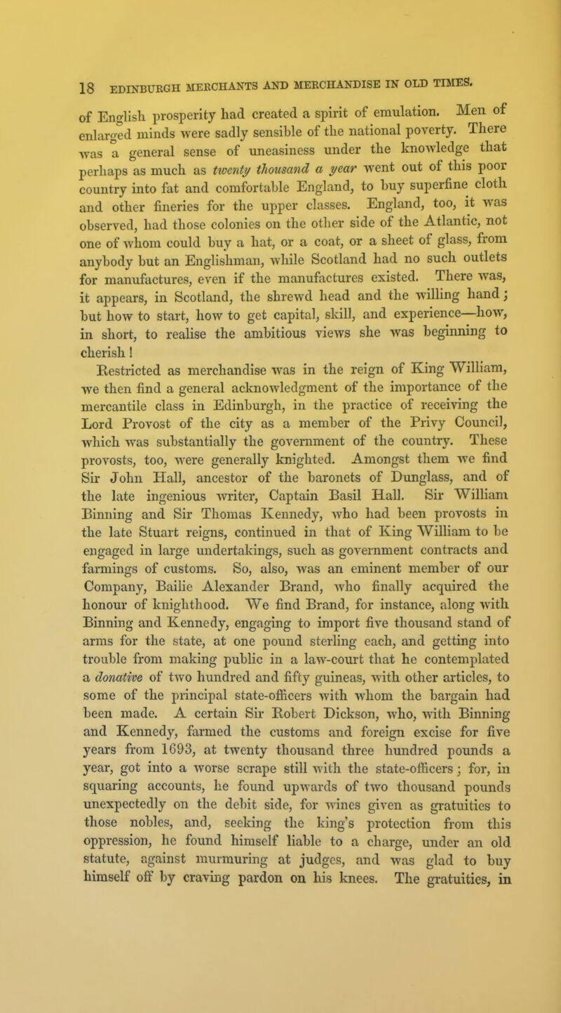 of English prosperity had created a spirit of emulation. Men of enlarged minds were sadly sensible of the national poA^erty. There was a general sense of uneasiness under the knowledge that perhaps as much as Uoenty thousand a year went out of this poor country into fat and comfortable England, to huy superfine cloth and other fineries for the upper classes. England, too, it was observed, had those colonies on the other side of the Atlantic, not one of whom could buy a hat, or a coat, or a sheet of glass, from anybody but an Englishman, while Scotland had no such outlets for manufactures, even if the manufactures existed. There was, it appears, in Scotland, the shrewd head and the wilHng hand; but how to start, how to get capital, skill, and experience—how, in short, to realise the ambitious views she was beginning to cherish! Restricted as merchandise was in the reign of King William, we then find a general acknowledgment of the importance of the mercantile class in Edinburgh, in the practice of receiving the Lord Provost of the city as a member of the Privy Council, which was substantially the government of the country. These provosts, too, were generally knighted. Amongst them we find Sir John Hall, ancestor of the baronets of Dunglass, and of the late ingenious writer. Captain Basil Hall. Sir William Binning and Sir Thomas Kennedy, who had been provosts in the late Stuart reigns, continued in that of King William to be engaged in large undertakings, such as government contracts and farmings of customs. So, also, was an eminent member of our Company, Bailie Alexander Brand, who finally acquired the honour of knighthood. We find Brand, for instance, along with Binning and Kennedy, engaging to import five thousand stand of arms for the state, at one pound sterling each, and getting into trouble from making public in a law-court that he contemplated a donative of two hundred and fifty guineas, with other articles, to some of the principal state-ofiicers with whom the bargain had been made. A certain Sir Eobert Dickson, who, with Binning and Kennedy, farmed the customs and foreign excise for five years from 1693, at twenty thousand three hundred pounds a year, got into a worse scrape still with the state-officers; for, in squaring accounts, he found upwards of two thousand pounds unexpectedly on the debit side, for wines given as gratuities to those nobles, and, seeking the king's protection from this oppression, he found himself liable to a charge, under an old statute, against murmuring at judges, and was glad to buy himself off by craving pardon ou his knees. The gratuities, in