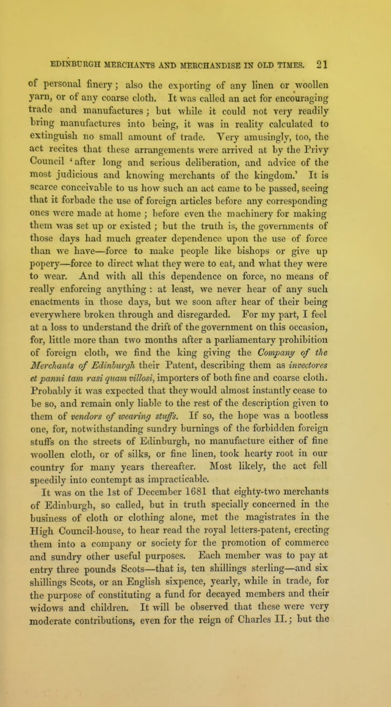 of personal finery; also the exporting of any linen or -woollen yarn, or of any coarse cloth. It was called an act for encouraging trade and manufactures ; but -while it could not very readily bring manufactures into being, it was in reality calculated to extinguish no small amount of trade. Very amusingly, too, the act recites that these arrangements were arrived at by the Privy Council 'after long and serious deliberation, and advice of the most judicious and knowing merchants of the kingdom.' It is scarce conceivable to us how such an act came to be passed, seeing that it forbade the use of foreign articles before any corresponding ones were made at home ; before even the machinery for making them was set up or existed ; but the truth is, the governments of those days had much greater dependence upon the use of force than Ave have—force to make people like bishops or give up popery—force to direct what they were to eat, and what they were to wear. And with all this dependence on force, no means of really enforcing anything : at least, we never hear of any such enactments in those days, but we soon after hear of their being everyAvhere broken through and disregai-ded. For my part, I feel at a loss to understand the drift of the government on this occasion, for, little more than two months after a parliamentary prohibition of foreign cloth, we find the king giving the Company of the Merchants of Edinburgh their Patent, describing them as invectores et panni tarn rasi qiiam villosi, importers of both fine and coarse cloth. Probably it was expected that they Avould almost instantly cease to be so, and remain only liable to the rest of the description given to them of vendors of wearing stuffs. If so, the hope Avas a bootless one, for, notwithstanding sundry burnings of the forbidden foreign stuffs on the streets of Edinburgh, no manufacture either of fine Avoollen cloth, or of silks, or fine linen, took hearty root in our country for many years thereafter. Most likely, the act fell speedily into contempt as impracticable. It Avas on the 1st of December 1G81 that eighty-tAvo merchants of Edinbiu-gh, so called, but in truth specially concerned in the business of cloth or clothing alone, met the magistrates in the High Council-house, to hear read the royal letters-patent, erecting them into a company or society for the promotion of commerce and sundry other useful purposes. Each member Avas to pay at entry three pounds Scots—that is, ten shillings sterling—and six shillings Scots, or an English sixpence, yearly, Avhile in trade, for the purpose of constituting a fund for decayed members and their AvidoAvs and children. It Avill be observed that these Avere very moderate contributions, even for the reign of Charles II.; but the