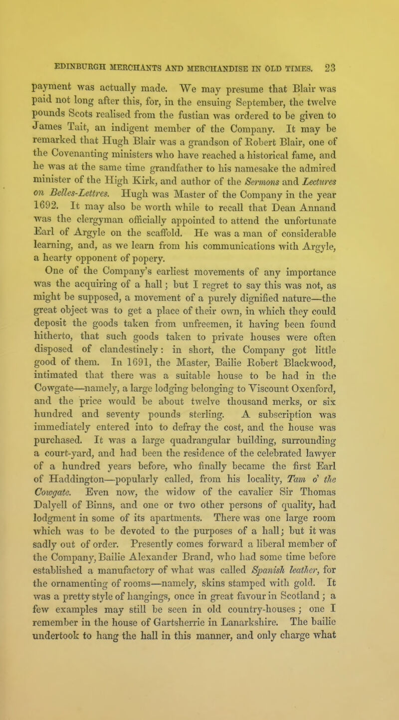 payment was actually made. We may presume that Blair was paid not long after this, for, in the ensuing September, the twelve pounds Scots realised from the fustian was ordered to be given to James Tait, an indigent member of the Company. It may be remarked that Hugh Blair was a grandson of Robert Blair, one of the Covenanting ministers who have reached a historical fame, and he was at the same time grandfather to his namesake the admired minister of the High Kirk, and author of the Sermons and Lectures 011 Belles-Lettres. Hugh was Master of the Company in the year 1692. It may also be worth while to recall that Dean Annand was the clergyman officially appointed to attend the unfortunate Earl of Argyle on the scaffold. He was a man of considerable learning, and, as we learn from his communications with Argyle, a hearty opponent of popery. One of the Company's earliest movements of any importance was the acquiring of a hall; but I regret to say this was not, as might be supposed, a movement of a purely dignified nature—the great object was to get a place of their own, in which they could deposit the goods taken from unfreemen, it having been found hitherto, that such goods taken to private houses were often disposed of clandestinely: in short, the Company got little good of them. In 1G91, the Mastei-, Bailie Eobert Blackwood, intimated that there was a suitable house to be had in the Cowgate—^namely, a large lodging belonging to Yiscount Oxenford, and the price would be about twelve thousand merks, or six hundred and seventy pounds sterling. A subscription was immediately entered into to defray the cost, and the house was purchased. It was a large quadrangular building, surrounding a court-yard, and had been the residence of the celebrated lawyer of a hundred years before, who finally became the first Earl of Haddington—popularly called, from his locality, Tam o' the Cowgate. Even now, the widow of the cavalier Sir Thomas Dalyell of Binns, and one or two other persons of quality, had lodgment in some of its apartments. There was one large room which was to be devoted to the purposes of a hall; but it was sadly out of order. Presently comes forward a liberal member of the Company, Bailie Alexander Brand, who had some time before established a manufactory of what was called Spanish leather, for the ornamenting of rooms—namely, skins stamped witli gold. It was a pretty style of hangings, once in gi-eat favour in Scotland; a few examples may still be seen in old country-houses ; one I remember in the house of Gartsherrie in Lanarkshire. The bailie undertook to hang the hall in this manner, and only charge what