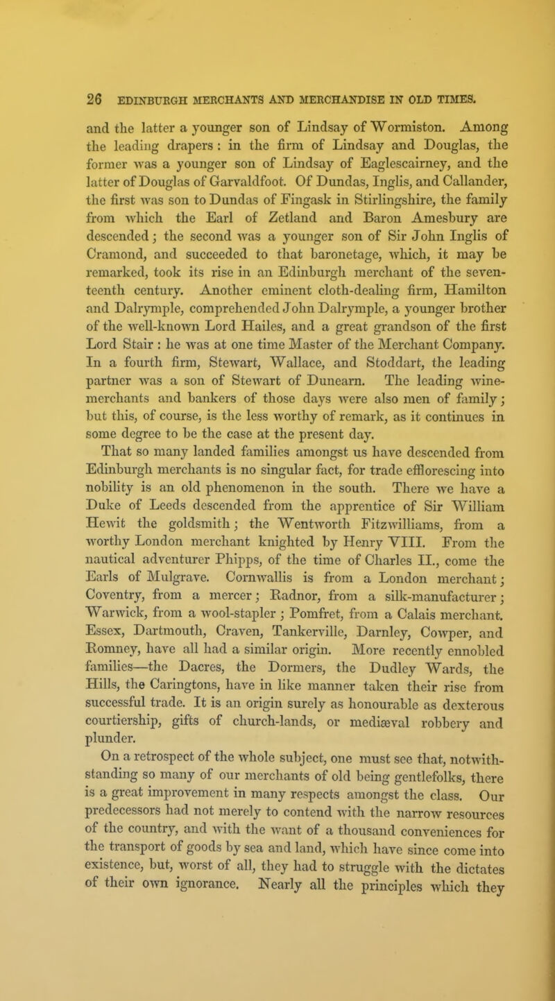 and the latter a younger son of Lindsay of Wormiston. Among the leading drapers : in the firm of Lindsay and Douglas, the former was a younger son of Lindsay of Eaglescairney, and the latter of Douglas of Garvaldfoot. Of Dundas, Inglis, and Callander, the first was son to Dundas of Fingask in Stirlingshire, the family from which the Earl of Zetland and Baron Amesbury are descended; the second was a younger son of Sir John Inglis of Cramond, and succeeded to that baronetage, which, it may be remarked, took its rise in an Edinburgh merchant of the seven- teenth century. Another eminent cloth-dealing firm, Hamilton and Dalrymple, comprehended John Dalrymple, a younger brother of the well-known Lord Hailes, and a great gi-andson of the first Lord Stair : he was at one time Master of the Merchant Company. In a fourth firm, Stewart, Wallace, and Stoddart, the leading partner was a son of Stewart of Duneam. The leading wine- merchants and bankers of those days were also men of family; but this, of course, is the less worthy of remark, as it continues in some degree to be the case at the present day. That so many landed families amongst us have descended from Edinburgh merchants is no singular fact, for trade efflorescing into nobiUty is an old phenomenon in the south. There we have a Duke of Leeds descended from the apprentice of Sir William Hewit the goldsmith; the Wentworth Fitzwilliams, from a worthy London merchant knighted by Henry VIII. From the nautical adventurer Phipps, of the time of Charles II., come the Earls of Mulgrave. Cornwallis is from a London merchant; Coventry, from a mercer; Radnor, from a silk-manufacturer; Warwick, from a wool-stapler ; Pomfret, from a Calais merchant. Essex, Dartmouth, Craven, Tankerville, Darnley, Cowper, and Romney, have all had a similar origin. More recently ennobled fiimilies—the Dacres, the Dormers, the Dudley Wards, the Hills, the Caringtons, have in like manner taken their rise from successful trade. It is an origin surely as honourable as dexterous courtiership, gifts of church-lands, or mediaeval robbery and plunder. On a retrospect of the whole subject, one must see that, notwith- standing so many of our merchants of old being gentlefolks, there is a great improvement in many respects amongst the class. Our predecessors had not merely to contend with the narrow resources of the country, and with the want of a thousand conveniences for the transport of goods by sea and land, which have since come into existence, but, worst of all, they had to struggle with the dictates of their own ignorance. Nearly all the principles which they