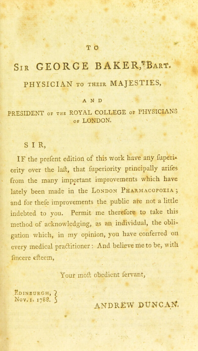 Sir GEORGE BAkER,'”BARt. ' PHYSICIAN TO THEIR MAJESTIES, AND t PRESIDENT OF the ROYAL COLLEGE of PHYSICIANS OF LONDON. S I R, IF the prefent edition of this work have any fuperi* ority over the laft, that fuperiority principally arifes from the many important improvements which have lately been made in the London Pharmacopoeia ; and for thefe improvements the public are not a little indebted to you. Permit me therefore to take this method of acknowledging, as an individual, the obli- gation which, in my opinion, you have conferred on every medical practitioner ; And believe me to be, with fincere efteem, Your moll obedient fervant, Edinburgh, 7 Nov. I. 1788. \ ' ^ ANDREW DUNCAI^*