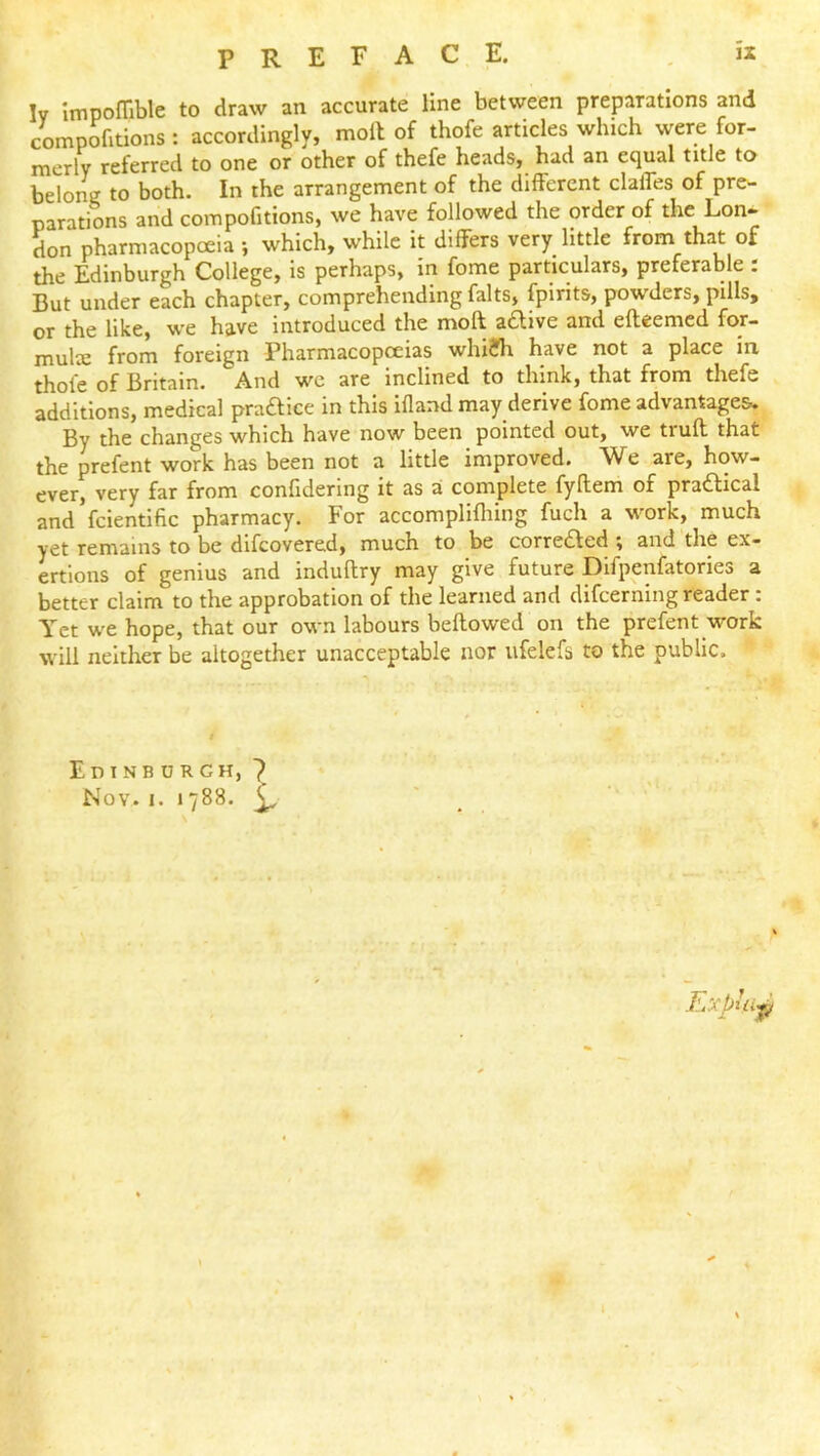 Iv Impoffible to draw an accurate line between preparations and compofitions : accordingly, moll of thofe articles which were for- merly referred to one or other of thefe heads, had an equal title to belong to both. In the arrangement of the different clalfes of pre^ parations and compofitions, we have followed the order of the Lon* don pharmacopoeia ; which, while it differs very little from that of the Edinburgh College, is perhaps, in fome particulars, preferable : But under each chapter, comprehending falts, fpirits, powders, pills, or the like, we have introduced the moft adlive and efteemed for- multe from foreign Pharmacopceias whi?h have not a place in thole of Britain. And wc are_ inclined to think, that from thefe additions, medical pra£lice in this illand may derive fome advantages*. By the changes which have now been pointed out, we trull that the prefent work has been not a little improved. We are, how- very far from confldering it as a complete fyflem of pra£lical and’fcientific pharmacy. For accomplifliing fuch a work, much yet remains to be difeovered, much to be corredled ^ and the ex- ertions of genius and induflry may give future Difpenfatories a better claim to the approbation of the learned and difeerning reader : Yet we hope, that our own labours bellowed on the prefent work will neither be altogether unacceptable nor ufelefs to the public. Edinb urgh, 7 Nov. I. 1788. ^ Exphi-^ ■E