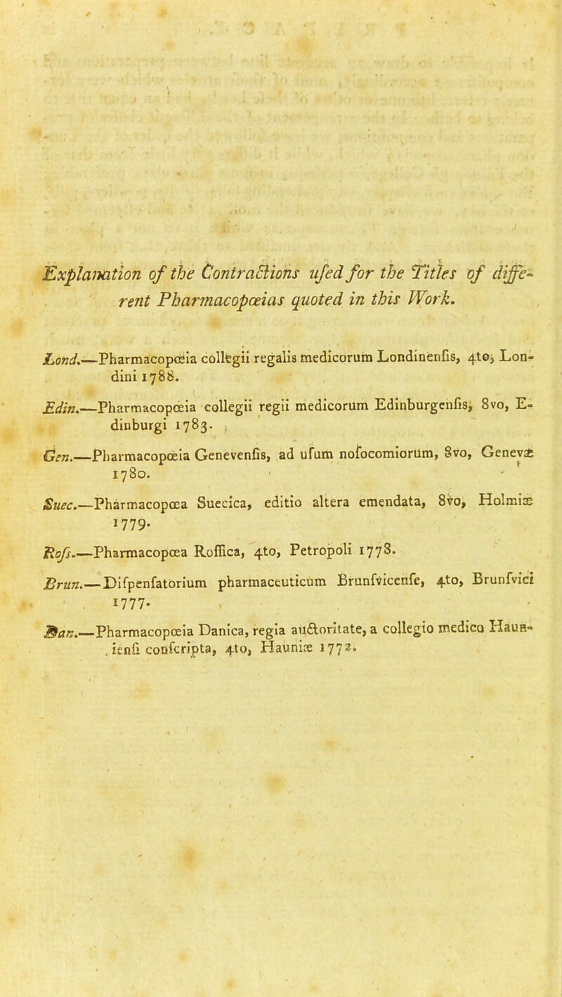Explanation of the Contraciions ujed for the Titles of diffe- rent Pharmacopoeias quoted in this Work. Land.—Pharmacopoeia colkgii regalia medicorum LondinenGs, 4!©^ Lon- dini 1786. Edin.—Pharmacopoeia collegii regil medicorum Edlnburgcnfis, 8vo, E- diuburgi 1783. , Cm.—Pharmacopoeia Genevenfis, ad ufum nofocomiorum, 8vo, Genevst 1780. £k^c.—Pharmacopoea Suecica, editio altera emendata, 8to, Holmis 1779. Eofs Pharmacopoea Rofiica, 4to, Petropoli 1778. Brun.—Difpenfatorium pharmaceuticum Brunfvicenfe, 4to, Brunfvici 1777- J^an. Pharmacopoeia Danica, regia auftoritate, a collegio medico HauB- , ienfi confcn’pta, 410, Haunis 177^*