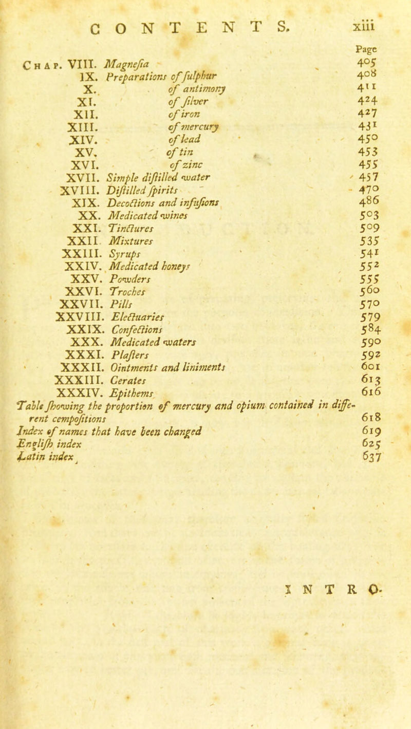 * ■ Page Chap. VIII. Magnefta - 405 IX. Preparations of fulphur 408 X.. of antimony 4ti XT. ' 9f fduer 424 XII. of iron 427 XIII. of mercury 431 . XIV. of lead . ' 450 XV, ef tin , 453 XVI. of zinc 455 XVII. Shnple dijiilled nuater ' 457 XVIII. Dijiilled fpirits - 470 XIX. DecoBions and infiifions ^ 486 XX. Medicated nuines 503 XXI. Tindures 509 XXII Mixtures 535 XXIII. Syrups 541 XXIV. ^ Medicated honeys 552 XXV. Po’wders . 5SS XXVI. Troches 5^o XXVII. P://f ' 570 XXVIII. Ekauaries 579 XXIX. Cotifeaions 5^4 XXX. Medicated ^oiaters 59° XXXI. Plajiers ' , 592 * XXXII. Ointments and liniments 601 XXXIII. Cerates 613 XXXIV. Epithems ^ ^ 616 Tallt Jhonaing the proportion of mercury and opium contained in differ rent cempfittons ' ' 618 Index of names that have been changed 619 Envlijh index 625 l^atin index 637 INTRO- (
