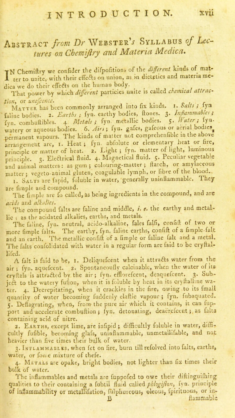 Abstract from Dr WebsterV Syllabus of Lec-^ tures on Chem'ijiry and Materia Medic a. I N Chcmiftry we confider the difpofitlono of i\\t different kinds of mat- ter to unite, with their effeAs on union, as in dietgtics and materia me- dica we do their effeAs on the human body. _ , . , That power by which different particles unite is called chemtcal uttrac- tion, or uKefience. r i • j p r Matter, has been commonly arranged into lix kinds, i. i>alts ; lyti falilie bodies. 2. Earths ; fyn. earthy bodies, ftones. 3. Injia?nmablei; fyn. combuttibles. 4 Metals; fyn metallic bodies. 5. Water; fyu- watery or aqueous bodies. 6. jtirt; fyn. gafes, gafeous or aerial bodies^ permanent vapours. The kinds of matter not comprehenfible in the above arrangement arc, 1. Heat; fyn. abfolute or elementary heat or fire, principle or matter of heat. 2. Light ; fyn. matter of light, luminous principle. 3. Elearical fluid. 4. Magnetical fluid. 5. Peculiar vegetable and animal matters: as gum ; colouring-matter; itarch, or amylaceous matter ; vegeto animal gluten, coagulable lymph, or fibre of the blood.. 1. Salts are fapid, foluble in water,'generally uninflammable. They are fimple and compound. The fimple are fo called, as being ingredients In the compound, and are acids and alkalies. . The compound falts are faline and middle, i. e. the earthy and metal- lic ; as the acidated alkalies, earths, and metals. The faline, fyn. neutral, acido-alkaline, fales falfi, confift of two or more fimple falts. The earthy, fyn. faline earths, confift of a fimple fait and an earth. The metallic confift of a fimple or faline fait and a metal. The falls coiifolidated with w'atcr in a regular form are fald to be cryftal- lifed. A fait is fald to be, i. Deliquefeent when it attrafts water from the air ; fyn. aquefeent. 2. Spontaneoufly calcinablc, when the water of its cryftals is attrafted by the air; fyn. efflorefeent, deaquefeent, 3. Sub- jeft to the w'atery fufion, when it is foluble by heat in its cryllallme wa- ter. 4. Decrepitating, when It crackles In the fire, owing to Its fmall quantity of water becoming fuddenly elaftic vapour ; fyn. fubaquated. 5. Deflagrating, when, from the pure air which it contains, it can fup- port and accelerate combuftion ; fyn. detonating, dcaerelceutas falts containing acid of nitre. 2. Earths, except lime, arc infipid ; difficultly foluble in water, diffir cultly fufible, becoming glafs, uninflammable, unmetalllfable, and not heavier than five times tlieir bulk of water. 3. Inflammadlss, when fet on fire, burn tillrefolved into falts, earths, water, or fon.e mixture of thefe. 4. Metals are opake, bright bodies, not lighter than fix times their bulk of water. The inflammables and metals are fuppofed to owe their diftingulfhing qualities to their containing a fubtil fluid called pbhgijion, fyn. principle of inflammability or metallifatlon, fiilphureous, oleous, fpirltuous, or in- ]i flaramabH