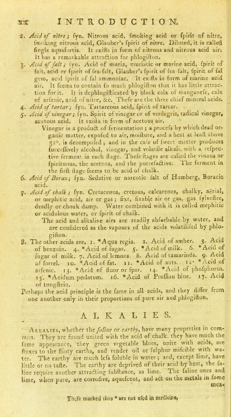 3. Add of nitre; fyti. Nitrous acid, fmoking acid or fpirit of nitre, fmnking nitrous acid, Glauber’s fpirit of nitre. Diluted, it is called fingle aquafortis. It exids in form of nitrous and nitrous acid air. It has a remarkable attraftion for phlogidon. 3. Acid of fait; iyn. Acid of muria, muriatic or marine acid, fpirit of fait, acid or fpirit of fea-falt, Glauber’s fpirit of fea fait, fpirit of fal gem, acid fpirit of fal ammoniac. It exills in form of marine acid air. It feems to contain fo much phlogifton that it has little attrac- tion for it. It is dephlogifticated by black calx of manganefe, calx of arfenic, acid of nitre, &c. Thefe are the three chief mineral acids. 4. Acid of tartar; fyn. Tartareous acid, fpirit of tartar. 5. Acid of vinegar; fyn. Spirit of vinegar or of verdegris, radical vinegar, acetous acid. It exills in form of acetous air. Vinegar is a produdl of fermentation ; a procefs by which dead or- ganic matter, expofed to air, moiftnre, and a heal at lead above 32°, is decompoftd j and in the cate of fweet matter produces fuccefiively alcohol, vinegar, and volatile alkali, with a refpec- tive ferment in each dage. Thefe dages are called the vinous or fpirituous, the acetous, and the putrefa£live. The ferment in the firft dage feems to be acid of chalk. 6. Acid of Borax; fyn. Sedative or narcotic fait of Homberg, Boracic acid. y. Acid of chalk; fyn. Cretaceous, cretous, calcareous, chalky, aerial, or mephitic acid, air or gas ; fixt, fixabl,e air or gas, gas fylvedre, deadly orchoak damp. Water combined with it is called mephitic or acidulous water, or fpirit of chalk. The acid and alkaline airs are readily abfwrbahle by water, and are confidered as the vapours of the acids volatilifcd by phlo- gidon. . 8. The other acids are, i. * A qua regia. 2. Acid of amber. 3. Acid of benzoin. 4. *Acid of fngar. *Acidofmilk. 6. *Acid of fugar of milk. 7. Acid of lemons. 8. Acid of tamarinds. 9. Acid of forrel. 10. *Acid of fat. 11. *Acid of ants. 12* *Acid of arfenic. 13. *Acid of fluor or fpar. 14. *Acid of phofphoms. 15. ^Acldum perlatum. 16. *Acid of Pruffian blue. 17- Acid of tungdeln. perhaps the acid principle is the fame in all acids, and they differ from one another only in their proportions of pure air and phlogidon. ALKALIES. Alkalies, whether the faline or earthy, have many properties in com- mon. They are found united with the acid of chalk, they have much the fame appearance, tiiey green vegetable blues, unite with acids, are fluxes to the flinty earths, and render oil or fulphur mifciblc with wa- ter. The earthy arc much lefs foluble in water ; and, except lime, have little or no tafte. The earthy are deprived of their acid by heat, the fa- iine require another attradling fubdance, as lime. The faline ones and iime, when pure, are corrolive, aquefeent, anda£l on the metals in fomc mca'? Thvfe marked tlnis * are not ufed in medicine.