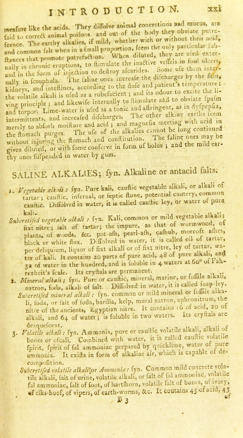 meafarc like the acids. They diffolve animal concretiona aad mucus, are J^S rcorrea animal p^dfons and out of the body they obv.ate putre- Jcenc^ The earthy alkalies, if mild, whether with or without their acid, ,„d common f.U when in . tall « '''irAVlSom'cTnmta^^^ w Tmulatt the In.aivJ vcl^ela in foul .ilccrs, and^n the form of uijedion to dedroy afearidcs. Some ufe them inter- nallv in fcropbula. The laline ome» increafe the dilcharges by the fletn, Seys and^^inteftines, according to the dofe and patient’s tempera ure: - the volatile alkali is ufed as a rubefacient ; and its odour to excite the li- vine principle ; and likevvlfc internally to fhmiilate afid to obviate fpafin IK por.^ Lime-water is ufed as a tonic andalliingcnr as in dy pepfia, interments, and increafed difeharges. The other alkme earths leem mirelv to abforb moidure and acid ; and magnefia meeting with acid m .n ftnmarli DU'ffes The ufe of tlic alkalies CAnnot be long continued Ithorinjon^ng the ftomach .nd conai.ution. The faline one. may be given diluted, or with fome conferve in form of bolus ; and t e nii e r« thy ones fufpended in water by gum. SALINE ALKALIES; fyn. Alkaline or antacid falts. j. Fe^etahls alUi : fyn- Pure kali, cauftic vegetable alkali, or alkali of tfrtar ; caudic, infernal, or feptic done, potential cautery, eommou caudic. Diffolvtdin water, it U called caudic ley, or water of pure SnSerelhW Mali •• fyn. Kali, common or mild vegetable alkali i fix! nitefi lalt of fartarj the tmpure, a. that of »/ pUnu, of w .ods. &c. pot alh, peatl-adi, calhob, morcoft athes, black or white flux. DilTolved in water, it i« called oil of tartai. per deliquium, liquor of fixt alkali or of fixt nitre, ey o tai tar, v\a of kali. It contains 20 parts of pure acid, 48 of pure alkali, and 32 of water in the hundred, and is foluble In 4waters at 60 of i-ah- renheit’s fcale. Its crydals are permanent. _ r n-i 11 r 2. Mmeral alkali i fyn. Pure or caudic, mineral, marine, or fomie alkali, natron, f.xla, alkali of Lit. Diffolved in water, it is called loap-ley. Suicretifed mineral alkali: fyn. common or mild mineral or lolhle al -a- li, loda, or fait of foda, barilla, kelp, mural natron, aphronitrum, the nitre of the ancients, Egyptian nitre. It contains 16 ot ^ci , 20 o alkali, and 6+ of water; is foluble in two waters, its crydals are 3. Vola^^ile alkali: fyn. Ammonia, pure or caudic volatile alkah, alkali of bones or ofcali. Combined with water, it is called cau ic yo a i e fpirit, fprrit of fal ammoniac prepared by c^uicklime, watei o ammonia. It cxids in form of alkaline air, v/hich is capa e 0 t comp'ifition. , Subereiifed volatile alkalKor Ammonia: fyn. Common mud concre e yo a tile alkali, fait of urine, volatile alkali, or fait of fal anamomac, yo.atile fal ammoniac, fait of foot, of hartdiorn, volatile fait of bonts, o 1'’’°'^) > «f clks-hoof, of vipers, of earth-woiTPs, See. It contains 45-0 aci j 43 Us