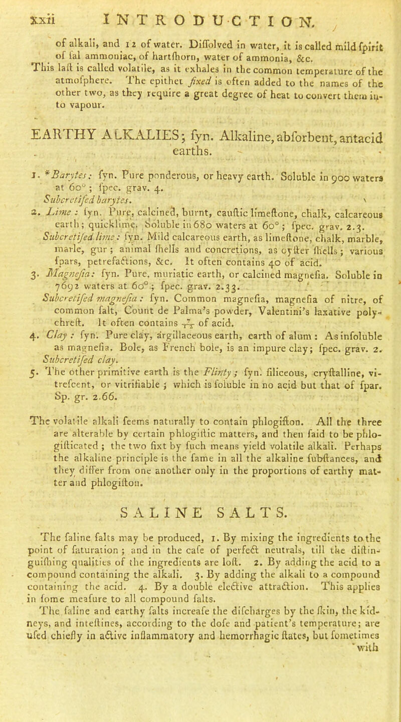 of alkali, and 12 of water. Diflblved in water, it is called mild fpirit of lal ammoniac, of hartfhorn, water of ammonia, &c. This lad is called volatile, as it exhales in the common temperature of the atmofphere. The epithet fixed is often added to the names of the other two, as they require a great degree of heat to convert them iu- to vapour. EARTHY ALKALIES; fyn. Alkaline,abforbeiit,antacid earths. > I. *Barytes: fyn. Pure ponderous, or heavy earth. Soluble in 900 waters at 60“ ; fpcc. grav. 4. Suheretifed barytes. ' 3. Lime s fyn. Pure, calcined, burnt, cauftic liraeftone, chalk, calcareous earth; quicklime. Soluble In680 waters at 60° ; fpec. grav. 2.3. Suheretijed Ihne : fyn. Mild calcareous earth, as limeftone, chalk, marble, marie, gur ; animal fhells and concretions, as cyder flrclls; various fpars, petrefaiftions, &c. It often contains 40 of acid. 3. Magnefia: fyn. Pure, muriatic earth, or calcined magnefia. Soluble in 7692 waters at 60^.; fpec. grav. 2.33. • ' Siihcretifed magnefia: fyn. Common magnefia, magnefia of nitre, of common fait, Count de Palma’s powder, Valentini’s laxative poly- chreft. It often contains of acid. 4. Clay: fyn. Pure clay, argillaceous earth, earth of alum ; Asinfoluble as magnefia. Bole, as French bole, is an impure clay; fpec. grav. 2. Suheretifed clay. 5. The other primitive earth is the Flinty ; fyn. filiceous, cryftalline, vI- trefeent, or vitrifiable ; which is foluble in no acid but that of fpar. Sp. gr. 2.66. The volatile alkali feems naturally to contain phlogilion. All the three are alterable by certain phlogillic matters, and then faid to be phlo- gifticated ; the two fixt by fuch means yield volatile alkali. Perhaps the alkaline principle is the fame In all the alkaline fubfiances, and they differ from one another only in the proportions of earthy mat- ter and phlogiltou. SALINE SALTS. The faline falts may be produced, i. By mixing the ingredients to the point of futuration ; and in the cafe of perfedl; neutrals, till the diftin- guifliing qualities of the ingredients are loft. 2. By adding the acid to a compound containing the alkali. 3. By adding the alkali to a compound containing the acid. 4. By a double eledliivc attradlion. This applies in fome meafure to all compound falts. The faline and earthy falts increafe the difeharges by the llcin, the kid- neys, and inteftines, according to the dofc and patient’s temperature; are ufed chiefly in a£iive inflammatory and hemorrhagic ftates, but fometimes ■ with