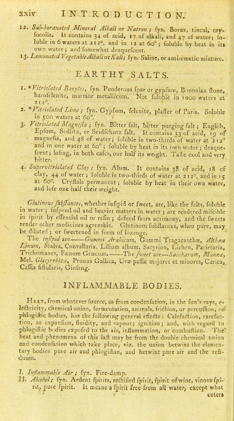 12. Suh~horaxated Mineral Alkali ox Natron; fyn. Borax, tlncal, cry« locolla. It contains 34 of acid, i 7 of alkali, and 47 of water; fo- luble in 6 waters at 212°. and in 12 at 60®; foluble by heat in it* own water ; and fomewhat deaquefcent. 13- LinionatcdVegetableAlkalioxKali; fyn. Saline, or anti-emetic mixture. EARTHY SALTS. 1. itriohxted Barytes, fyn. Ponderous fpar or gypfum, Bononian (lone, barofelenite, marmor metallicum. Not foluble in i®oo waters at 2 12°.- 2. * variolated Lime ; fyn. Gypfum, felenite, plafter of Paris. Soluble in 500 waters at 60’’. / 3. Vihiolated Magnefta ; fyn. Bitter fait, bitter purging fait ; Englifh, Epfom, Scdlitz, or Seidfchutz fait. It contains 33 of acid, of niagnefia, and 4b of water; foluble in two-thirds of water at 212° and in one water at 60°; foluble by heat In Its own water; deaque- fcent; lofing, in both cafes, one half its weight, ^rade cool and very bitter. 4. Supervitriolated Clay ; fyn. Alum. It contains 38 of acid, 18 of clay, 44 of water; foluble in two-thirds of water at 212°, and in 15 at 60°. Cryftals permanent; foluble by heat in their own water, and lofe one half their weight. Glutinous ftihJlancBs, whether infipid or fweet, are, like the falts, foluble in water ; fufpend oil and heavier matters In water ; are rendered mifcible in Ipirit by efiential oil or refin ; defend from actimony', and the fweets render other medicines agreeable. Glutinous fubllances, when pure, may be diluted ; or fweetened in form of lozenge. The injipid are- Gummi Arabictim, Gummi Tragacanthae, Althaea Linuxn, Malva, Convallaria, Lilium album, Satyrion, Lichen, Parletaria, Trichomanes, I'senum Grtecum. The fnxseet are—Saccharuili, Manna, Mel. Glycyrrhiza, Prunus Gallica, Uvsepaffas majorcs et ralaores, Carica, Caffia fiftularis, Ginfcrig. INFLAMMABLE BODIES. Heat, from whatever fource, as from condenfation, in the fun’s rays, e- ledfricity, chemical union, fermentation, animals, fridfion, or percuflion, or phlogiftic bodies, has the following general eft'edfs ; Calefadtion, raref^ac- tion, as expanfion, fluidity, and vapour; ignition ; and, with regard to phlogiflic bodies expofed to the air., inflammation, or combuftion. The' heat and jihcnomena of this laft may be from the double chemical union and condenfation wliich take place, viz. the union betwixt the elemen- tary bodies pure air and phlogillon, and betwi.xt pure air and the reff- duum. I. Inflammable Air; fyn. Fire-damp. II. Akohol; fyn. Ardent fpirlts, redfified fpirit, fpirit of wine, vinous fpi- rit, pure fpirit. It means a fpirit free from all water, except what ^ •. enter*