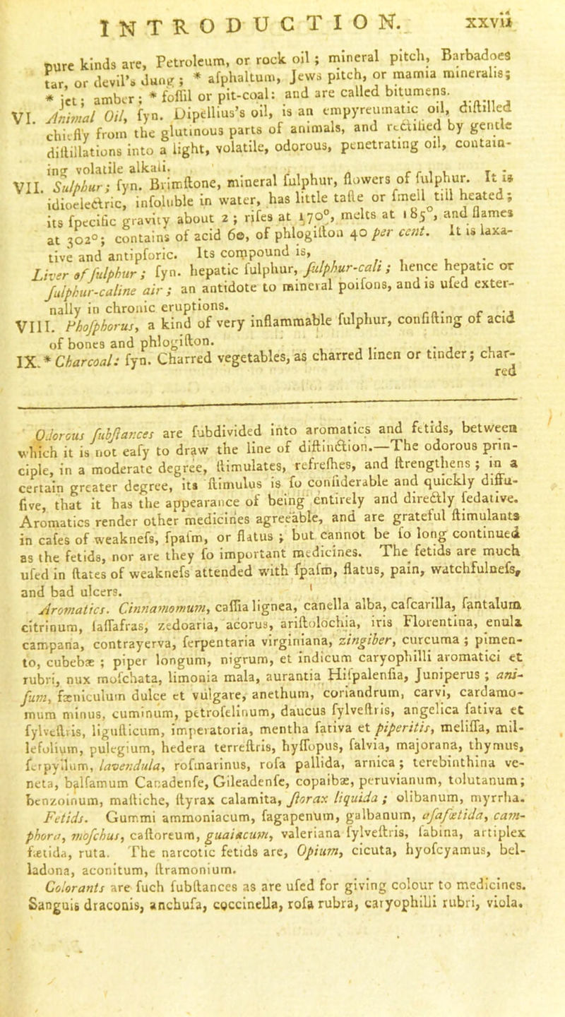 INTRODUCTION. xxvu VI. VII pure kinds are, Petroleum, or rock oil ; mineral pitch, BarbadoeS tar or devil’s dune ; * afphaltum, Jews pitch, or mamia mineralis; *ici; amber ;*foffil or pit-coal: and are called bitumens. Atiivial Oih fyn. Dipellius’s oil, is an cmpyreumatic oil, d.ftilled chiifl'v from the glutinous parts of animals, and rcdihed by gentle dilUllations into a light, volatile, odorous, penetrating oil, coutaia- in? volatile alkali. , ^ , n rriu t. * , Sulphur; fyn. Brinr.ftone, mineral fulphur, flowers of fulphur. It i» idioeledric, infoluble in water, has little tafte or f'neil till heated; its fpecitic gravity about 2 ; rifes at ijo°, melts at iby , and flames at 302°; contains of acid 60, of phlogilloa 40 per cent, it is laxa- tive and antipforic. Its coippound is> Liver if fulphur ; fyn. hepatic fulphur, fiilphur-cah ; hence hepatic or Julphur-culine air; an antidote to mineral poifons, and is ufed exter- nally in chronic eruptions. ,, 1 ra- c -A VIII. l^hofphorus, a kind of very inflammable fulphur, confifting ot acid of bones and phlogifton. , IX * Charcoal: fyn. Charred vegetables, as charred linen or tinder; char- red Odorous ftibQat’ces are fubdivided into aromatics and fetids, between which it is not eafy to draw the line of diftindion.—The odorous prin- ciple, in a moderate degree, llimulates, refrefhes, and ftrengthens ; m a certain greater degree, Its ftintulus is fu coniiderable and quickly diffu- five, that it has the appearance of being' entirely and dlredly fedative. Aromatics render other medicines agreeable, and are grateful ftimulants in cafes of weaknefs, fpalm, or flatus ; but cannot be fo long continued as the fetids, nor are they fo important medicines. The^ fetids are much, ufed in ftates of weaknefs attended w'ith fpafro, flatus, pain, watchfulnefs, and bad ulcers. ' r -n r 1 Aromatics. Cinnatnomu7fi, caffia lignea, canella aiba, cafcanlla, f^ntalunx citrinum, laflafras, zedoaria, acorus, ariftoloclua, iris Florentina, enula campana, contrayerva, ferpentaria virglniana, zingiber, curcuma ; piiiien- to, cubebx ; piper longum, nigrum, et indicum caryophilll aromatici et Tubri, nux molchata, limonia mala, aurantia tiilpalenlia, Juniperus ; a«/- fum, fxiuculum dulce et vulgare, anethuin, coriandrum, carvi, cardamo- mura minus, cummum, petrofelinum, daucus fylveftns, angelica fativa et fylvcllris, ligufticum, impciatoria, mentha fativa piperitis, melilTa, mil- lefolium, pulcgium, hedera terreflris, hyflopus, falvia, majorana, thymus, ferpyilum, lavefidula, rofmarlnus, rofa pallida, arnica; tcrebinthina ve- neta, b^lfamum Canadenfe, Gileadenfc, copaibas, peruvianum, tolutanum; benzoinum, maftiche, Ilyrax calamita, Jiorax liquida ; olibanum, myrrha. Fetids. Gummi ammonlacum, fagapenum, galbanum, afafuetida, ca?»~ phora, viofchus, caftoreum, guaiacum, valeriana fylveftris, labina, artiplex f.etida, ruta. The narcotic fetids are. Opium, cicuta, hyofeyamus, bel- ladona, aconitum, (Iramoniurn. Colorants are fuch fubftances as are ufed for giving colour to medicines. Sanguis draconis, anchufa, coccinella, rofa rubra, caryophilli rubri, viola.