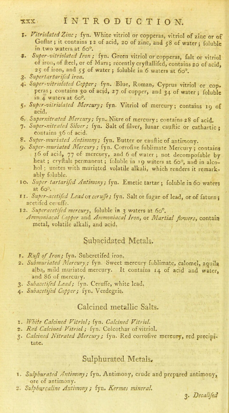 I. Vitriolated Zinc; fyn. White vitriol or copperas, vitriol of zinc or of Goflar; it contains 12 of acid, 20 of zinc, and 58 of water ; folublc in two waters, at 60°. t. Siiper-vitriolated Iron; fyn. Green vitriol or copperas, fait or vitriol of iron, of fteel, or of Mars; recently cryftallifed, contains 20 of acid, 25 of iron, and 55 of water; foluble in 6 waters at 60®. Super tar tar ifed iron. 4; Super-vitnolated Copper; lyn. Blue, Roman, Cyprus vitriol or cop. peras ; contains 30 of acid, 27 of copper, and 34 of water ; foluble in 4 waters at 60^. 5. Supcr-viiriolated Mercury, fyn. Vitriol of mercury; contains 19 of acid. 6. Supernitrated Mertury; fyn. Nitre of mercury; contains 28 of acid. 7. Super-nitrated Silver; fyn. Salt of filver, lunar cauftic or cathartic ; contains 36 of acid. 8. Super-muriated Antmony; fyn. Butter or cauftic of antimony. 9. Super-muriated Mercury ; fyn. Corrofive fublimate Mercury; contains t6 of acid, 77 of mercury, and 6 of water ; not decompofable by heat ; cryftals permanent; foluble in 19 waters at 60°, and in alco- hol ; unites with muritjted volatile alkali, which renders it remark- ably foluble. 10. Super tartarifed Antimony; fyn. Emetic tartar ; foluble in 60 waters at 60'^. ri. Supcr-acetifed Lead ox cerujfe; fyn. Salt or fugar of lead, or of faturn; acetifed ceruffe. 13. Super acetifed 7nercury, foluble in 3 waters at 60°. A7Tinioniacal Copper and A7>tmoniacal Iron, or Mar'tial flowers, contain metal, volatile alkali, and acid. ' Sutjacidfited Metal?. T. Rtijl of Iro7i; fyn. Suberetifed iron. 2. Submuriated Mercuryy fyn. Sweet mercury fublimate, calomel, aqulla alba, mild muriated mercury. It contains 14 of acid and water, and 86 of mercury. 3. Suhacetifed Lead; fyn. Cerulfe, white lead. 4. Suhacetifed Copper; fyn. Verdegri^. Calcined metallic Salts. 1. While Calcined Vitriol; fyn. Calcined Vitriol. 2. Red Calcined Vitriol; fyn. Colcothar of vitriol. 3. Calcmed Nitrated Mercury; fyn. Red corrofive mercury, red precipi- tate. Sulphurated Metals^ / I. Sulphurated Anthymny; fyn. Antimony, crude and prepared antimony, ore of antimony. z, Sulphurcalinc Antimony ; fyn. Kermes mineral. 3. DecalifsJ