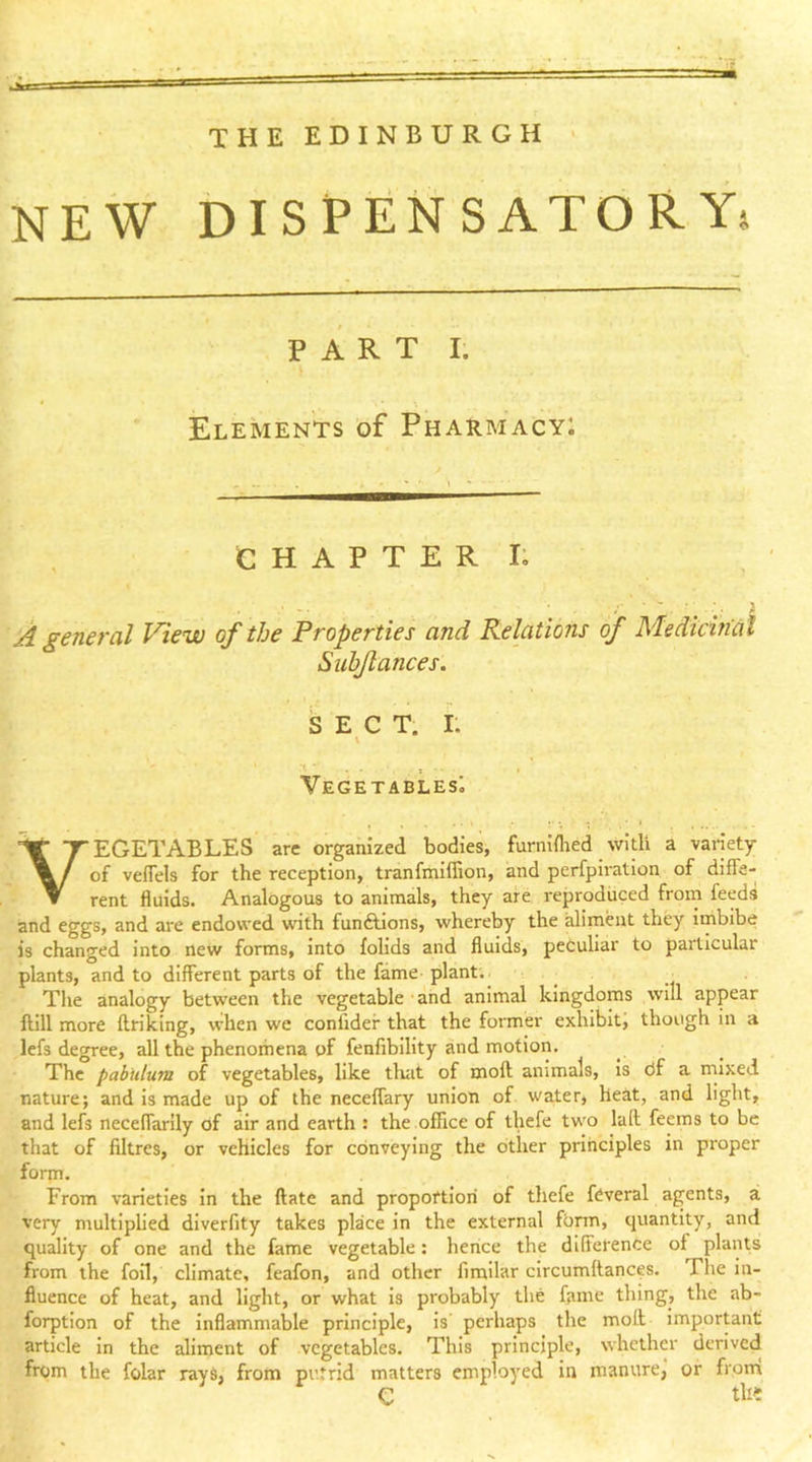 THE EDINBURGH NEW DISPENSATORY* PART I; Elements of Pharmacyi CHAPTER I; A general View of the Properties and Relations of Medicin'al Siihjlances. SECT. I; V Vegetables; Vegetables’ are organized bodies, furniihed with a variety of veflels for the reception, tranfmiffion, and perfpiration of diffe- rent fluids. Analogous to animals, they are reproduced from feeds and eggs, and are endowed with fundlions, whereby the aliment they iinbibe is changed into new forms, into folids and fluids, peculiar to particular plants, and to different parts of the fame plant.. Tlie analogy between the vegetable ■ and animal kingdoms will appear ftill more flriking, when we confldef that the former exhibit, though in a lefs degree, all the phenomena of fenfibility and motion. The pabulum of vegetables, like tluit of moft animals. Is df a mixed nature; and Is made up of the neceffary union of water, heat, and light, and lefs neceffarlly of air and earth : the office of thefe two lad feems to be that of nitres, or vehicles for conveying the other principles in proper form. From varieties in the date and propoftlori of thefe fdveral agents, a very multiplied diverfity takes place in the external fbrm, quantity, and qudity of one and the fame vegetable: hence the difference of plants from the foil, climate, feafon, and other fimilar circumdances. The in- fluence of heat, and light, or what is probably the fame thing, the ab- forption of the inflammable principle, is perhaps the mod important article in the aliment of vegetables. This principle, whether derived from the folar rays, from putrid matters employed in manure, of from C tlii