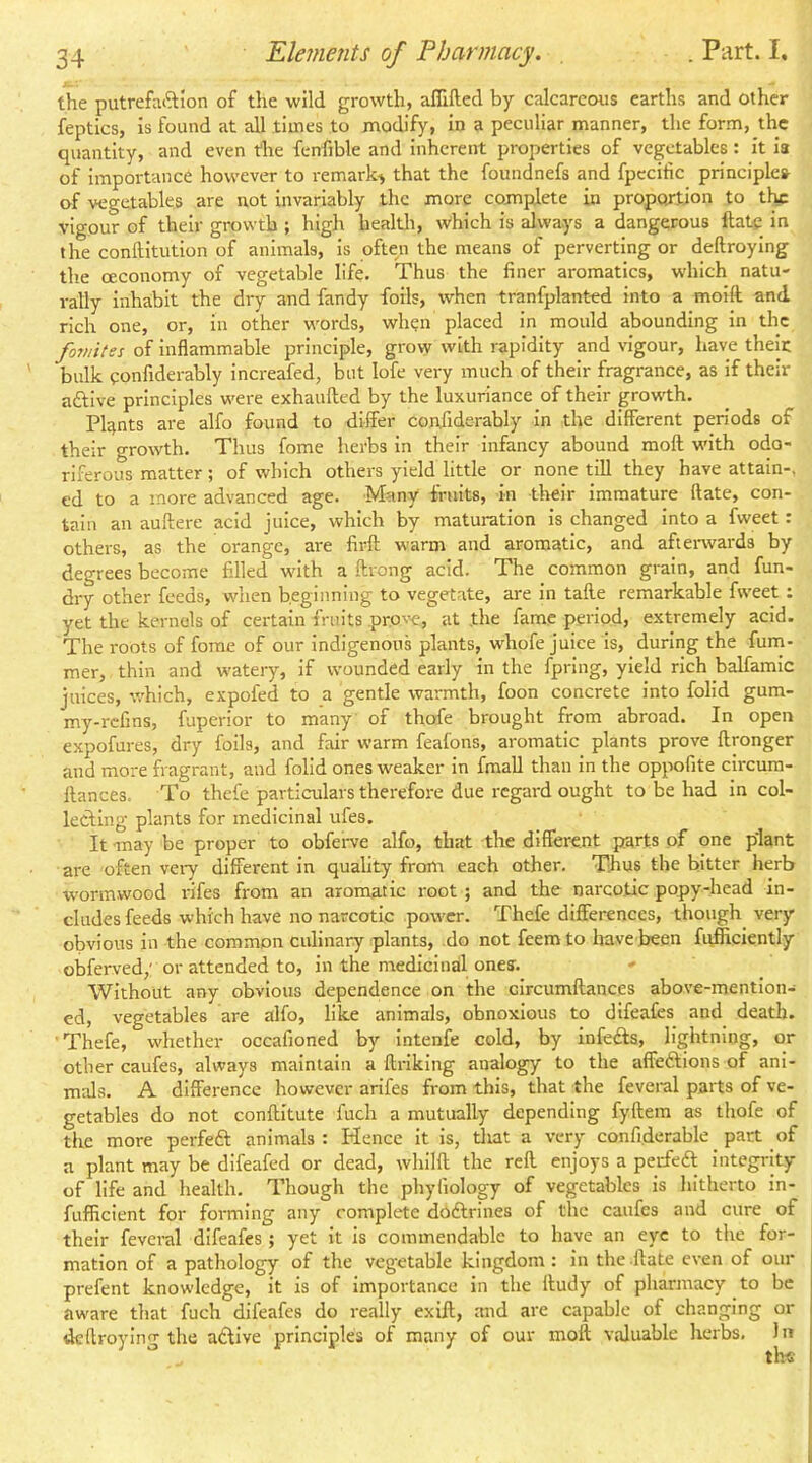 the putrefaftlon of the wild growth, afllftecl by calcareous earths and other feptics, is found at all times to modify, in a peculiar manner, the form, the quantity, and even the fenfible and inherent properties of vegetables: it ia of importance however to remark-j that the foundnefs and fpcciiic principles of vegetables are not invariably the more complete in proportion to the vigour of their growth ; high healtli, which is dways a dangerous Hate in the conftitution of animals, is often the means of perverting or deftroying the ceconomy of vegetable life. Thus the finer aromatics, which natu- rally Inhabit the dry and fandy foils, when tranfplanted into a moift and rich one, or, in other words, when placed in mould abounding in the fomites of inflammable principle, grow with rapidity and vigour, have theic bulk confiderably increafed, but lofe very much of their fragrance, as if their aftive principles were exhaufted by the luxuriance of their growth. Plants are alfo found to differ confiderably in the different periods of their growth. Thus fome herbs in their Infancy abound moll with odo- riferous matter; of which others yield little or none till they have attain-, ed to a more advanced age. Many fruits, in their immature ftate, con- tain an auftere acid juice, which by maturation is changed into a fweet: others, as the orange, are firft warm and aromatic, and aftenvards by degrees become filled with a ftrong acid. The common grain, and fun- dry other feeds, when beginning to vegetate, are in talle remarkable fweet ; yet the kernels of certain fruits pro\'e, at the fame period, extremely acid. The roots of fome of our indigenous plants, whofe Juice is, during the fum- mer, thin and watery, if wounded early in the fpring, yield rich balfamic juices, which, expofed to a gentle warmth, foon concrete into folid gum- my-refins, fuperior to many of thofe brought from abroad. In open expofures, dry foils, and fair warm feafons, aromatic plants prove llronger and more fragrant, and folid ones weaker in fmaU than in the oppofite circum- llances. To thefe particulars therefore due regard ought to be had in col- lecting plants for medicinal ufes. It may be proper to obferve alfo, that the different parts of one plant are often veiy different in quality from each other. Thus the bitter herb wormwood rifes from an aromatic root ; and the narcotic popy-head in- cludes feeds which have no narcotic power. Thefe differences, though very obvious in the common culinary plants, do not feemto have been fufficiently obferved,' or attended to, in the medicinal ones. Without any obvious dependence on the circumftances above-mention- ed, vegetables are alfo, like animals, obnoxious to difeafes and death. Thefe, whether occafioned by intenfe cold, by infedls, lightning, or other caufes, always maintain a ffriking analogy to the affeftions of ani- mals. A difference however arifes from this, that the fevei-al parts of ve- getables do not conftitute fuch a mutually depending fyftera as thofe of the more perfeft animals : Hence it is, tliat a very confiderable part of a plant may be difeafed or dead, whilft the reft enjoys a peifeft integrity of life and health. Though the phyfiology of vegetables is hitherto in- fufficient for forming any complete dodlrines of the caufes and cure of their feveral difeafes ; yet it is commendable to have an eye to the for- mation of a pathology of the vegetable kingdom: in the .ftate even of our prefent knowledge, it is of importance in the Itudy of pharmacy to be aware that fuch difeafes do really exift, and are capable of changing or deftroying the adlive principles of many of our moft valuable herbs, 1 n th«