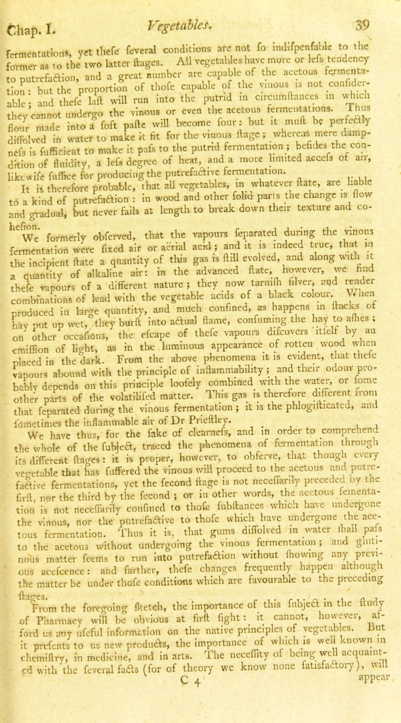 Chap. I. fermentations vct thefe feveral conditions are not fo indifpenfable to the forel .T.O thJtwo Utter fcgcs. All vegetablp have more or lefs tcodeoey to putrefaaion, and a great number arc capable of the acetous f^menta tion- but the proportion of thofe capable of the vinous is not confidei- able’; and thefe laft will run into the putrid m circumftances in i^^ich they cannot undergo the vinous or even the acetous fermentations. Thus flo/r made into a^ foft paftc will become four: but it mull be pofeaiy difi-olved in water to make it fit for the vinous llage ; whereas mere damp- nefs is fufficient to make it pafs to the putrid fermentation ; befidcs the con- dition of fluidity, a lefsdegiue of heat, and a more limited accefs of air, likcv*ife fuffice for producing the putrefaftive fermentation. It is therefore probable, that all vegetables, in whatever ftate, are hable to a kind of putrefaaion : in wood and other folid parts the change is flow and gradual, but never fails at length to break down their texture and co- *^We formerly obferved, that the vapours feparated during the vinous fermentation were fixed air or aerial acid; and it is indeed true, that m the incipient ftate a quantity of tlus gas is ftill evolved, and along with it a quantity of alkaline air: in the advanced Hate, however, we find thefe vapours of a different nature; they now tarnifli filver, apd render combinations of lead with the vegetable acids of a black colour. V. uen produced in large quantity, and much confined, as happens in flacks of hay put up wet, they burfl into aaual flame, confuming the hay to allies ; on other occafions, the efcape of thefe vapours discovers'itlelf by an emilfion of light, as in the luminous appearance of rotten , wood ujen placed in the dark. From the above phenomena it is evident, that thele vapours abound with the principle of Inflammability ; and their odour pro- bably depends on this principle loofely combined with the wat^, or fome other parts of the volatilifed matter. This gas is therefore different irom that feparated during the vinous fermentation ; it is the phlogiflicated, and fOmetimes the inflammable air of Dr Prieftley. , . , r , We have thus, for the fake of cleamefs, and in order to comprehend the whole of the fubjea, traced the phenomena of fermentation through its different ftages: It is proper, however, to obferve, that though every vegetable that has fufferCd the vinous will proceed to the acetous and putre- faftive fermentations, yet the fecond flage is not neceffarily preceded ov the firft nor the third by the fecond ; or in other words, the acetous temen a- tion Is not neceffarily confined to thofe fubftances which have undergone the vinous, nor the putrefadive to thofe which have undergone the ace- tous fermentation. Thus it is, that gums diffolved in water lhall pais to the acetous without undergoing the vinous fermentation; and gluti- nous matter feems to run Into piitrefadion without fliowing any previ- ' ous acefccnce: and farther, thefe changes frequently happen although the matter be under thofe conditions which are favourable to the preceding From the foregoing flcetcli, the importance of this fubje6l m the flndy of Pharmacy will he obvious at firft fight: It cannot, hovvever, af- ford us any ufeful information on the native principles of vegetables, but it prefentsto us new produas, the Importance of which is well known m chemiftry, in medicine, and in arts. Ihe neceflity of being we acquaint cd with the fcveral fads (for of theory wc know none fatisfaftoiy), will C 4