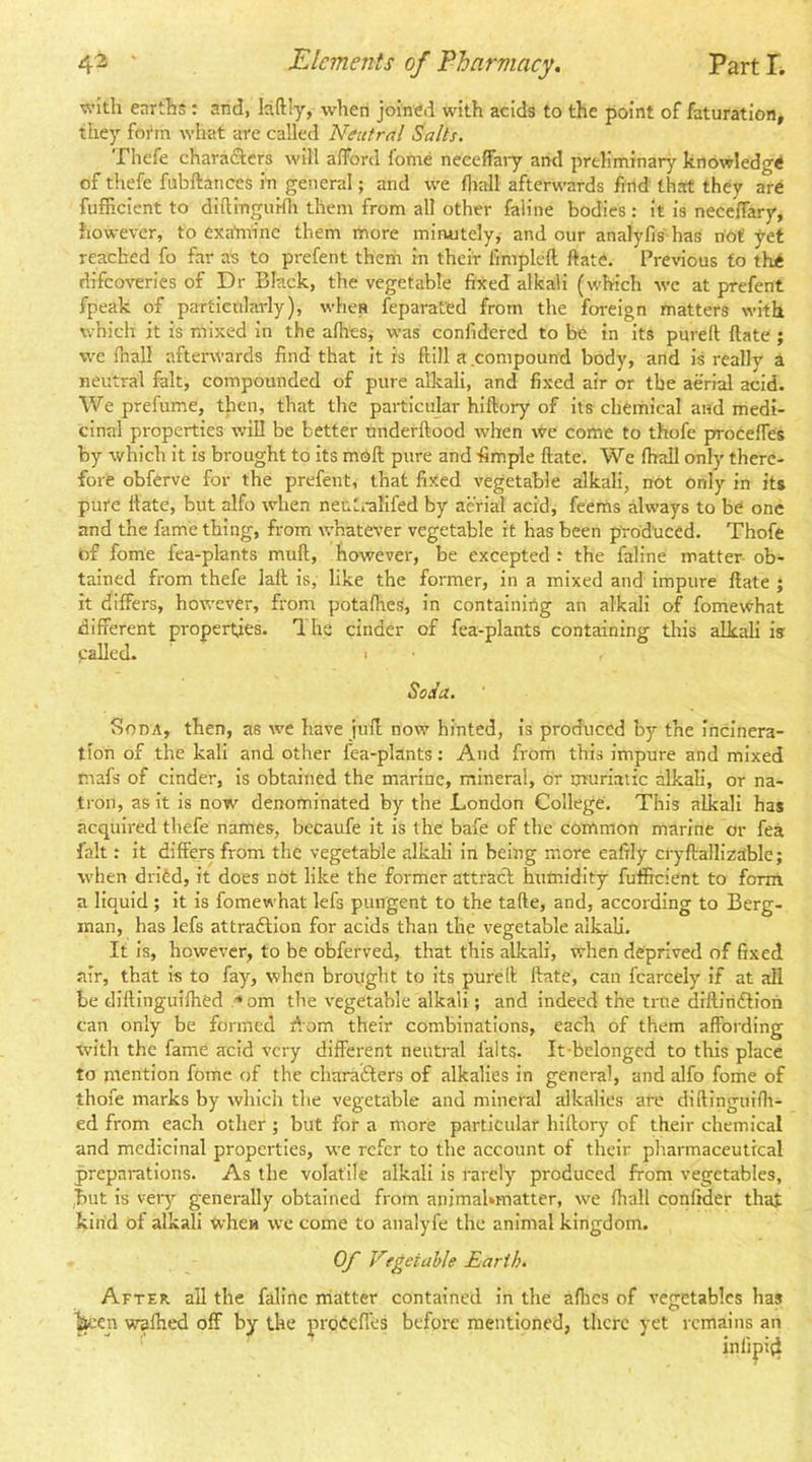 with earths; and, Iciftly, when joined with acids to the point of faturation, they foi'm what are called Neutral Salts. Thefe charadters will afford fome neeeffaiy and preliminary knowledge of thefe fubftarices in general; and we fliall afterwards find that they are fufficient to diltingurfli them from all other faline bodies : it is neceffary, however, to exatn'inc them more minutely, and our analyfis has riot yet reached fo far as to prefent theiri in their fimpleft ftate. Previous to the difeoveries of Dr Black, the vegetable fixed alkali (which we at prefent fpeak of particularly), when feparated from the foreign matters with which it is mixed in the afliesj was confidered to be in its pureft ftate ; we fnall afterwards find that it is flill a compound body, and is reallv a neutral fait, compounded of pure alkali, and fixed air or the aerial acid. We prefume, then, that the particular hiftory of its chemical and medi- cinal properties will be better nnderftood when we come to thofe proceffes by which it is brought to its moft pure and fimple ftate. We fhall only there- fore obferve for the prefent, that fixed vegetable alkali, not only in its pure Hate, but alfo when neulmlifed by aerial acid, feems always to be one and the fame thing, from whatever vegetable it has been produced. Thofe of fome fea-plants mult, however, be excepted : the faline matter ob- tained from thefe lall is, like the former, in a mixed and impure Hate ; it differs, however, from potafhes, in containirig an alkali of fomewhat different properties. 1 he cinder of fea-plants containing this alkali is called. I ■ Soda., Soda, then, as wt have juff now hinted, is produced by the Incinera- tion of the kali and other fea-plants: And from this impure and mixed mafs of cinder, Is obtained the marine, mineral, dr muriatic alkali, or na- tron, as it Is now denominated by the London College. This alkali has acquired thefe names, becaufe It is the bafe of the common marine or fea fait: it differs from the vegetable alkali In being more eafily cryftallizable; when dridd, it does not like the former attract humidity fufficient to form a liquid ; it is fomewhat lefs pungent to the tafte, and, according to Berg- man, has lefs attraftlon for acids than the vegetable alkali. It is, however, to be obferved, that this allcali, when deprived of fixed air, that Is to fay, when brought to its purell; ftate, can fcarcely If at all be diftingulfhed •* om the vegetable alkali; and Indeed the true diftinftiori can only be formed riom their combinations, each of them affording with the fame acid very different neutral falts. It-belonged to this place to mention fome of the charaifters of alkalies in general, and alfo fome of thofe marks by whicli the vegetable and mineral alkalies are diftlnguirii- ed from each other ; but for a more particular hiftory of their chemical and medicinal properties, we refer to the account of their pliarmaceuttcal preparations. As the volatile alkali Is rarely produced from vegetables, but is very generally obtained from animahmatter, we ftiall confider that kind of alkali when we come to analyfe the animal kingdom. Of Vegetable Earth. After all the faline iriatter contained in the allies of vegetables has W’cn wafhed off by the prodeffes before oned, there yet remains an iniipi4