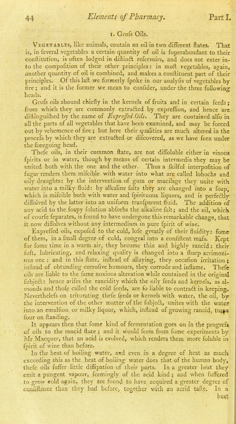 1. Grofs Oils. Vegetables, like animals, contain an oil In two different Rates. That is. In feveral vegetables a certain quantity of oil is fuperabundant to their conilitution, is often lodged in diftinft refervoirs, and does not enter in- to the compofitlon of their other principles: in moft vegetables, again, another quantity of oil is combined, and makes a conftituent part of their principles. Of tliis laft we formerly fpoke in our analyfis of vegetables by lire; and It Is the former we mean to confider, under the three following heads. Grofs oils abound chiefly In the kernels of fruits and in certain feeds ; from which they are commonly, extrafted by expreflion, and hence arc dillinguilhed by the name of Exprejfed Oils. They are contained alfo in all the parts of all vegetables that have been examined, and may be forced out by vehemence of fire ; but here their qualities are much altered in the procefs by which they arc extrafted or difeovered, as we have feen under the foregoing head. Thefe oils, in their common ftate, are not diffoluble either In vinous fpirits or in water, though by means of certain intermedia they may be united both w'ith the one and the other. Thus a fleilful Interpofitlon of fugar renders them mlfcible with water into what are called lohochs and oily draughts: by the Intervention of gum or mucilage they unite rvith water into a milky fluid: by alkaline falts they are changed into a foap, which is mifcible both wnth water and fpirltuous liquors, and is perfedlly diffolved by the latter into an uniform tranfparent fluid. The addition of any acid to the foapy folution abforbs the alkaline fait; and the oil, which of courfe feparates. Is found to have undergone this remarkable change, that it now difTolves without any intermedium in pure fpirit of wine. Expreffed oils, expofed to the cold, lofe greatly of their fluidity: fome of them, in a fmall degree of cold, congeal into a confiftent mafs. Kept for fome time In a warm air, they become thin and highly rancid: their loft, lubricating, and relaxing quality is changed into a {harp acrimoni- ous one : and in this ftate, Inftead of allaying, they occafion iiTitation; inftead of obtundlng corrofive humours, they corrode and inflame. Thefe oils' are liable to the fame noxious alteration while contained In the original fubjecl: hence arifes the rancidity which the oily feeds and kernels, as al- monds and thofe called the cold feeds, are fo liable to contraft in keeping. Neverthelefs on triturating thefe feeds or kernels with water, tlie oil, by the intervention of the other matter of the fiibjeA, unites with the w'ateir into an emulfion or milky liquor, which, inftead of growing rancid, tiqi^s four on Handing. It appears then that fome kind of fermentation goes on in the progrefs of oils to the rancid ftate ; and it would feem from fome experiments by Mr Macquer, that an acid is evolved, which renders them more foluble in fpirit of wine than before. In the heat of boiling water, and even in a degree of heat as much exceeding this as the heat of boiling w’atcr does tliat of the human body, thefe oils fuffer little diffipation of their parts. In a greater heat they emit a pungent vapour, feemingly of the acid kind ; and when fuffered to grow eold again, they arc found to have acquired a greater degree of coniiftence than they had before, together with an acrid tafte. In a