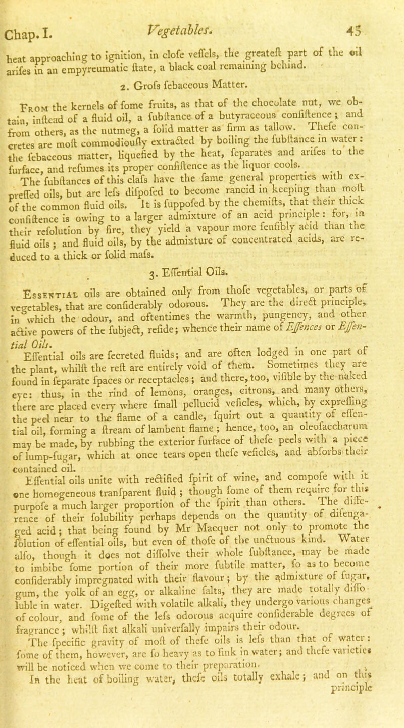 heat approaching to Ignition, In clofe veffels, the greateft part of the oil arlfes in an empyreumatic Hate, a black coal remaining behind. 2. Grofs febaceous Matter. From the kernels of feme fruits, as that of the chocolate nut, we ob- tain Infteadof a fluid oil, a fubtlance of a butyraceous conliflencei and from others, as the nutmeg, a folld matter as firm as tallow Thefe con- cretes are moH commodioufly extraded by boiling the fubltance in water : the febaceous matter, liquefied by the heat, feparates and anfes to the furface, and refumes Its proper confiflence as the liquor cools. _ _ Thefubftanccsofthlsclafs have the fame general properties with ex- oreffed oils, but are Icfs difpofed to become rancid in keeping than mo t of the common fluid oils. It is fuppofed by the chemifts, that their thick confidence is owing to a larger admixture of an acid prmciple: for, in their rcfolutlon by fire, they yield a vapour more fenfibly acid than the fluid oils; and fluid oils, by the admixture of concentrated acids, are re- duced to a thick or folid mafs. 3. Eflentlal Oils. Essential oils are obtained only from thofe vegetables, or parts of veeetables, that are confiderably odorous. They are the dired principle, in which the odour, and oftentimes the warmth, pungency, and other adive powers of the fubjed, refide; whence their name of EJences or EJfen- Effentlal oils are fecreted fluids; and are often lodged in one part of the plant, whilft the reft are entirely void of them. Sometimes they are found in feparate fpaces or receptacles ; and there, too, vifible by the naked eye: thus, in the rind of lemons, oranges, citrons, and many others, there are placed ever}*' where fmall pellucid veficles, which, by expreffing the peel near to tlie flame of a candle, fquirt out a quantity of elTen- tial oil, forming a ftream of lambent flame; hence, too, an oleofaccharum may be made, by rubbing the exterior furface of thefe peels with a piece of lump-fugar, which at once tears open thefe veficles, and abforbs' their contained oil. , r • i •- ElTentlal oils unite with redified fpirit of wine, and compofe with it one homogeneous tranfparent fluid ; though fome of them requiVe for this purpofe a much larger proportion of the fpirit than others. The diitc- ^ rence of their folubility perhaps depends on the quantity of dilenga- ged acid; that being found by Mr Macquer not only to promote the Elution of elTentlal oils, but even of thofe of the unduous kind. Water alfo, though it does not diflblve their whole fubftance, may be made to imbibe fome portion of their more fubtllc matter, fo as to become confiderably impregnated with their flavour; by the j^dmixture of ft’^*. gum, the yolk of an egg, or alkaline falts, they are made totally dilfo- luble In water. Digefted with volatile alkali, they undergo various changes of colour, and fome of the lefs odorous acquire confiderable degrees of fragrance ; whilft fixt alkali unlverfally Impairs their odour. The fpecific gravity of moft of thefe oils is lefs than that of w.ater: fome of them, however, are fo heavy as to fink In water; and thefe vaiietie* will be noticed wlien we come to tbeir preparation. ^ In the heat of boiling water, thefe oils totally exhale; and on this principle