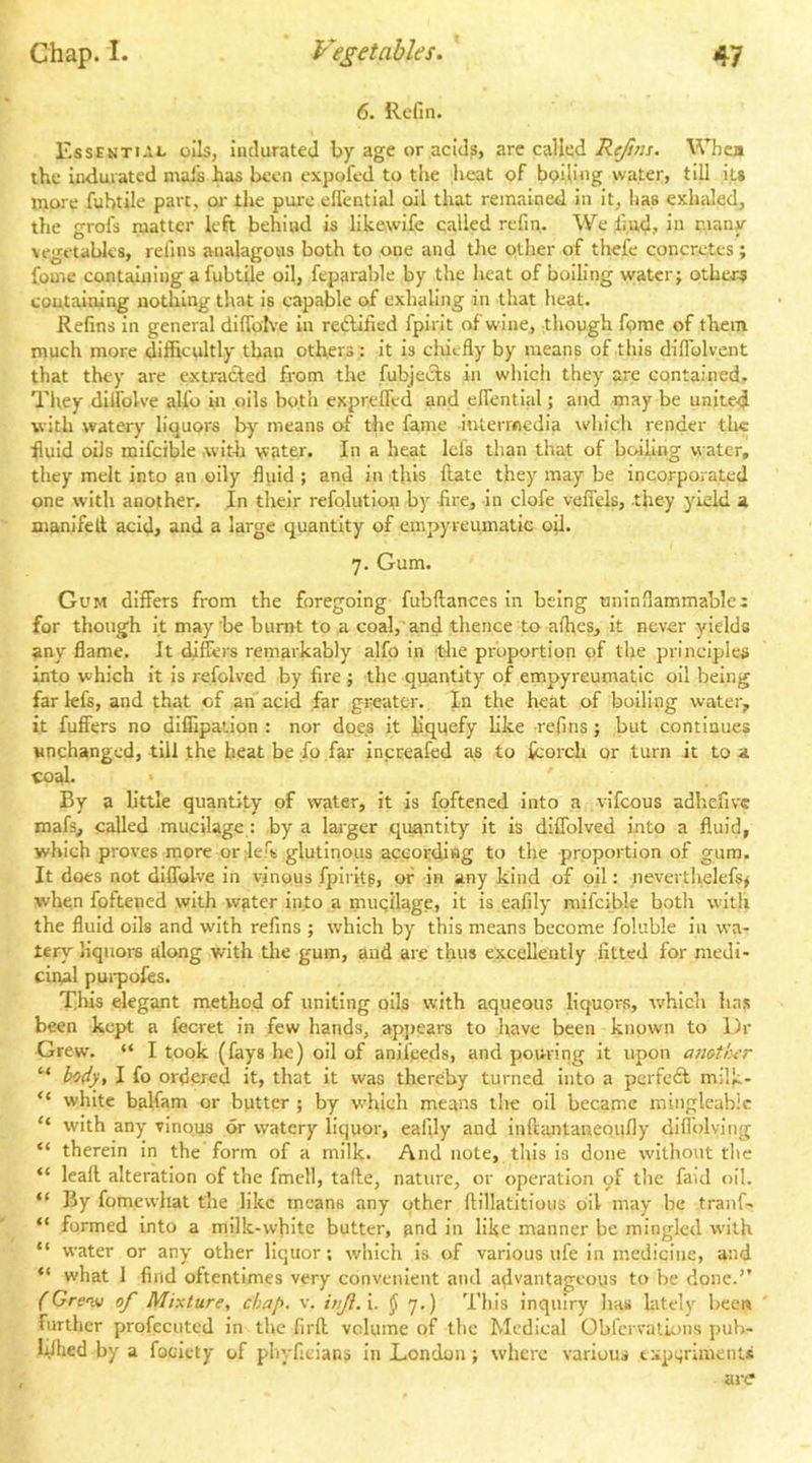 6. lie fin. r.ssEKTiAL oils, indurated by age or acids, are called ^^Tiea the indurated mals has been expofed to the heat of boiling water, till it» inore fubtile part, oi- the pure ell'ential oil that remained in it, has exlialed, the grofs matter left behind is like,wife called refin. Wellud, in many vegetables, refins analagous both to one and the other of thefe concretes ; fou'.e containing a fubtile oil, feparable by the heat of boiling water; others containing nothing that is capable of exhaling in that heat. Refins in general difToIve in redliiied fpirit of wine, though fprae of them much more difficultly than others : it is clriefly by means of this dlfiblvent that they are extrafted from the fubjecls in which they are contained. They dilfolve alfo in oils both exprelTcd and eflential; and may be unite4 with watery liquors by means of the fame intermedia which render the ■fluid oils mifcible .with water. In a heat Ids than that of boiling water, they melt into an oily fluid ; and in this ftate they may be incorporated one with another. In their refolutlon by fire, in clofe vefiels, they yield a manifelt acid, and a large quantity of einpyreumatic oil. 7. Gum. Gum differs from the foregoing fubftances in being uninflammable: for though it maybe burnt to a coal,'and thence to aihes, it never yields any flame. It differs remarkably alfo in 'the proportion of the principles into which it is refolved by fire ; the quantity of empyreumatic oil being far kfs, and that of an acid far greater. In the heat of boiling water, it fuffers no diffipation : nor does it liquefy like refins; but continues unchanged, till the heat be fo far increafed as to fcorch or turn it to a coal. By a little quantity of water, it is fpftencd into a vifeous adhefivc mafs, called mucilage : by a lai'ger quantity it is dlffolved into a fluid, which proves more or lefs glutinous according to the proportion of gum. It does not diffolve in vinous fpiritg, of in any kind of oil: neverthelefs^ when foftened with wder into a mugilage, it is eafily mifcible both with the fluid oils and with refins ; which by this means become foliible in wa- tery liquors along -with tlie gum, aud are thus excellently fitted for medi- cinal pui'poles. This elegant method of uniting oils with aqueous liquors, which lias been kept a fecret in few hands, appears to have been known to Dr Grew. “ I took (fays he) oil of anil’ceds, and pouring it upon aiiotln’r “ body, I fo ordered it, that it was thereby turned into a pcrfe£l milk- “ white balfam or butter ; by which means the oil became minglcabic “ with any vinous or watery liquor, eafily and inftantanequfly diflolving “ therein in the form of a milk. And note, this is done without the “ Icaft alteration of the fmcll, tafte, nature, or operation of the faid oil. “ By fomewliat the like means any other ftillatitioiis oil may be tranf- “ formed into a milk-white butter, and in like manner be mingled with “ water or any other liquor; which is of various ufe in medicine, and “ what 1 find oftentimes very convenient and advantageous to be done.'’ (Cre'vj of Mixture, chap. v. inji.x. ^ 7.) This inquiry has lately hcew further profecuted in the firft volume of the Medical Oblcrvations pub- hihed by a focicty of pliyficians In London; where various experiments