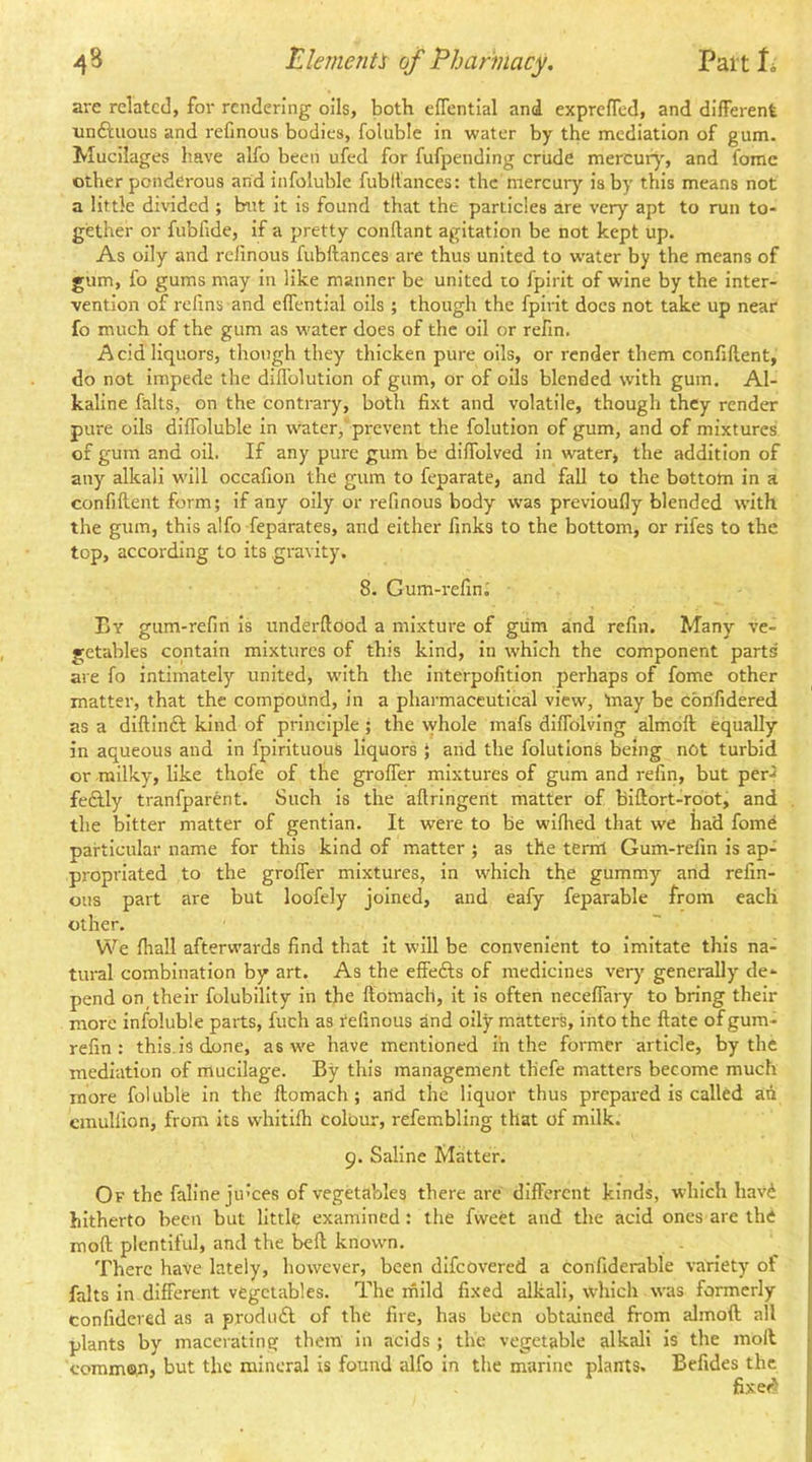 are related, for rendering oils, both eflcntial and exprefTed, and different unftuous and refinous bodies, foluble in water by the mediation of gum. Mucilages have alfo been ufed for fufpending crude mercur}', and fomc other ponderous and infoluble fubllances: the mercury is by this means not a little divided ; hut it is found that the particles are very apt to run to- gether or fubfide, if a pretty conftant agitation be not kept up. As oily and relinous fubftances are thus united to water by the means of gum, fo gums may in like manner be united to fpirit of wine by the inter- vention of refms and effential oils ; though the fpii-it does not take up near fo much of the gum as water does of the oil or refin. Acid liquors, though they thicken pure oils, or render them confiftent, do not Impede the diffolution of gum, or of oils blended with gum. Al- kaline falls, on the contrary, both fixt and volatile, though they render pure oils diffoluble in water,'prevent the folution of gum, and of mixtures of gum and oil. If any pure gum be diffolved in water> the addition of any alkali will occafion the gum to feparate, and fall to the bottom in a confiftent form; if any oily or refinous body W'as previoufly blended with the gum, this alfo Separates, and either finks to the bottom, or rifes to the top, according to its gravity. 8. Gum-i-efin; Ey gum-refin is underftood a mixture of giim and refin. Many ve- getables contain mixtures of this kind, in which the component parts are fo intimately united, with the interpofition perhaps of fome other matter, that the compound, in a pharmaceutical view, tnay be confidered as a diftlnft kind of principle; the whole mafs dlffolvlng almoft; equally in aqueous and in fplrituous liquors } and the folutlons being not turbid or milky, like thofe of the groffer mixtures of gum and refin, but per.2 fedlly tranfparent. Such is the aftringent matter of biftort-root, and the bitter matter of gentian. It were to be wlfhed that we had fome particular name for this kind of matter ; as the ternl Gum-refin is ap- propriated to the groffer mixtures, in which the gummy and refin- ous part are but loofely joined, and eafy feparable from each other. We ftiaU afterwards find that it will be convenient to imitate this na- tural combination by art. As the effects of medicines very generally de- pend on their folubility in the ftomach, it is often neceffary to bring their more infoluble parts, fuch as refinous and oily matters, into the ftate of gum- refin : this, is done, as we have mentioned in the former article, by the mediation of mucilage. By this management thefe matters become much more foluble in the ftomach; and the liquor thus prepared is calltd ah cmulfion, from its whltilh colour, refembling that of milk. 9. Saline Matter. Of the faline ju’ces of vegetables there are different kinds, which havh hitherto been but little examined : the fweet and the acid ones are the moft plentiful, and the belt known. There have lately, however, been dlfcovered a confiderable variety of falls in different vegetables. The rnild fixed alkali, which was formerly confidered as a prodiidl of the fire, has been obtained from almoft all plants by macerating them in acids ; the vegetable alkali is the moll coramon, but the mineral is found alfo in the marine plants. Befides the fixef^