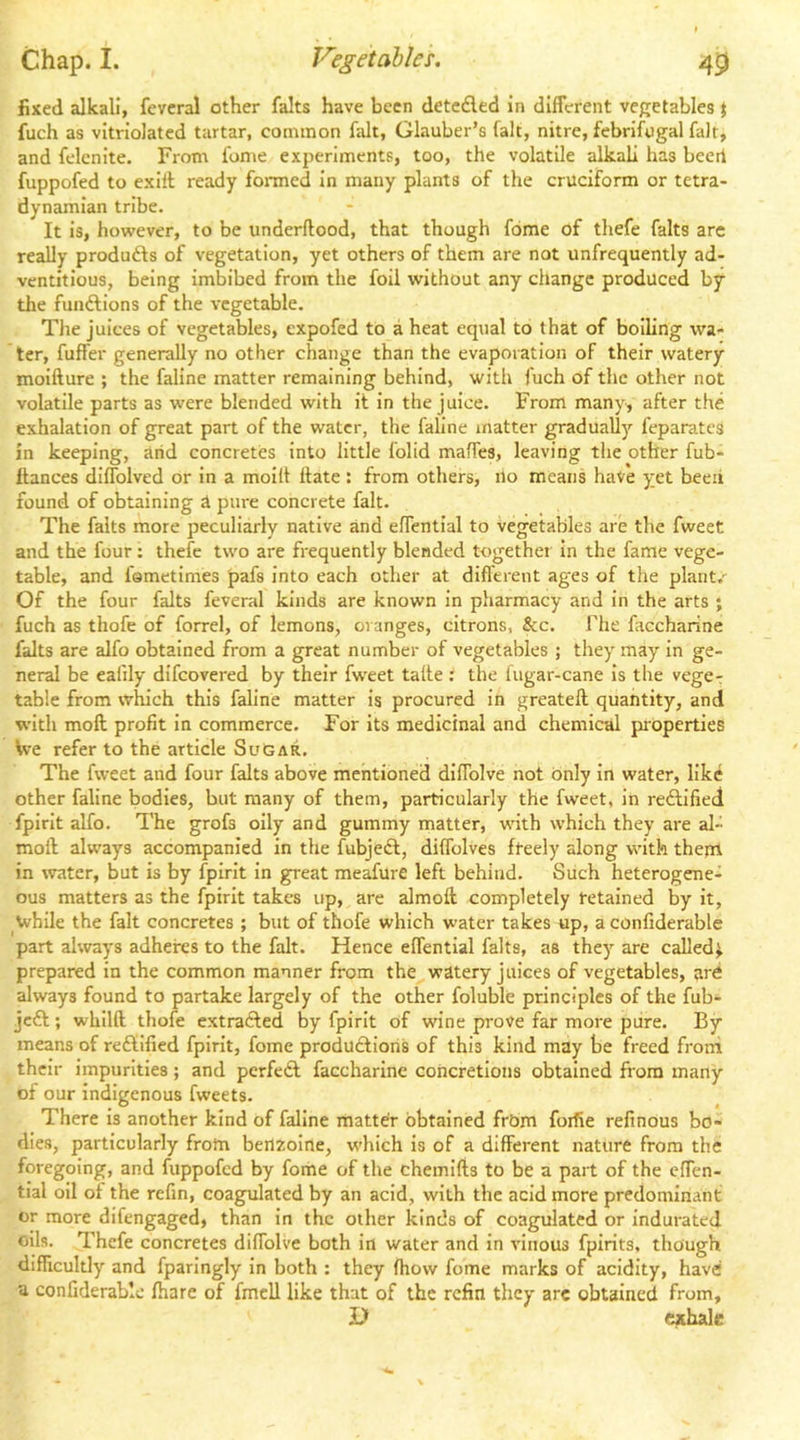 fixed alkali, fevcral other falts have been deteded in different vegetables } fuch as vitriolated tartar, common fait, Glauber’s fait, nitre, febrifugal fait, and felenite. From fome experiments, too, the volatile alkali has beert fuppofed to exilt ready formed In many plants of the cruciform or tetra- dynamian tribe. It is, however, to be underftood, that though fome of thefe falts are really produds of vegetation, yet others of them are not unfrequently ad- ventitious, being imbibed from the foil without any change produced by the fundions of the vegetable. The juices of vegetables, expofed to a heat equal to that of boiling wa- ter, fuffer generally no other change than the evaporation of their watery moifture ; the faline matter remaining behind, with fuch of the other not volatile parts as were blended with it in the juice. From many, after the exhalation of great part of the water, the faline matter gradually feparates in keeping, arid concretes into little folid maffes, leaving the other fub- flances diffolved or in a moilt Hate: from others, no means have yet beeii found of obtaining A pure concrete fait. The falts more peculiarly native and effentlal to vegetables are the fweet and the four; thefe two are frequently blended together in the fame vege- table, and fametimes pafs into each other at different ages of the plant.’ Of the four falts feveral kinds are known in pharmacy and In the arts ; fuch as thofe of forrel, of lemons, oranges, citrons, &c. The faccharine falts are alfo obtained from a great number of vegetables ; they may In ge- neral be ealily difeovered by their fw'eet taffe i the fugar-cane is the vege-r table from which this faline matter is procured in greateft quantity, and with moll profit in commerce. For its medicinal and chemical properties We refer to the article Sugar. The fweet and four falts above mentioned diffolve not only In water, like other faline bodies, but many of them, particularly the fweet, in reftified fpirlt alfo. The grofs oily and gummy matter, w'ith which they are al- moil always accompanied In the fubjeft, diffolves fteely along with them in water, but is by fpirlt In great meafure left behind. Such heterogene- ous matters as the fpirlt takes up, are almoft completely retained by it, while the fait concretes ; but of thofe which water takes up, a confiderable part always adheres to the fait. Hence effentlal falts, as they are called^ prepared in the common manner from the watery juices of vegetables, ard always found to partake largely of the other foluble principles of the fub- jc£t; whilft thofe extrafted by fpirlt of wine prove far more pure. By means of reffified fpirit, fome produdtioris of this kind may be freed from their impurities; and pcrfedl faccharine concretions obtained from many of our indigenous fweets. There is another kind of faline matter obtained frbm forfie refinous bo- dies, particularly from berizolne, which is of a different nature from the foregoing, and fuppofed by fome of the chemifts to be a part of the effen- tial oil of the refin, coagulated by an acid, with the acid more predominant or more difengaged, than in the other kinds of coagulated or indurated oils. Thefe concretes diffolve both in water and in vinous fpirits, though difficultly and fparingly in both : they ftiow fome marks of acidity, have a confiderable fliare of fmell like that of the refin they arc obtained from, J) exhale