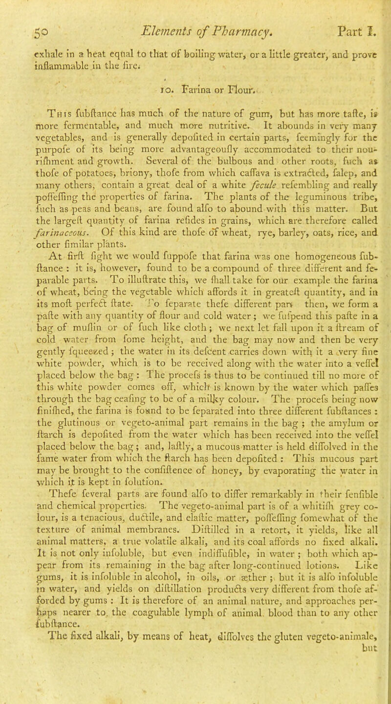 exhale in a heat eqtial to that bf boiling water, or a little greater, and prove inflammable in the firci 10. Farina or Flour. This fubftance has much of the nature of gunr, but has more tafte, i* more fermentable, and much more nutritive. It abounds in veiy many vegetables, and is generally depofited in certain parts, feemingly for the purpofe of its being more advantageoufly accommodated to their nou- rlihment and growth. Several of the bulbous and other roots, fuch as thofe of potatoes, briony, thofe from which caflava is extrafled, falep, and many others, contain a great deal of a white fecule refembling and really poflefling the properties of farina. The plants of the leguminous tribe, fuch ns peas and beans, are found alfo to abound vn'th this matter. But the larged quantity of farina refides In grains, which are therefore called farinaceous. Of this kind are thofe of wheat, rye, barley, oats, rice, and other fimilar plants. At firft fight we would fuppofe that farina was one homogeneous fub- ftance : it Is, however, found to be a compound of three different and fe- parable parts. To Illuftrate this, we (hall take for our example the farina of wheat, being the vegetable which affords it In greateft quantity, and in its moft perfeft ftate. Fo feparate thefe different pan then, we form a pafte with any quantity of flour and cold water ; we fufpend this pafte in a bag of muflin or of fuch like cloth; we next let fall upon it a ftream of cold water from fome height, and the bag may now and then be very gently fqueesied; the water in its defeent carries down with It a .very fine w'hite powder, which is to be received along with the water Into a veffel placed below the bag: The procefs is thus to be continued till no more of this white pow’der comes off, which Is known by the water which paffes through the bag ceafing to be of a milky colour. The procefs being now finillied, the farina Is found to be feparated into three different fubftances : the glutinous or vegeto-animal part remains In the bag ; the amylum or ftarch is depofited from the water which has been received into the veffel placed below the bag; and, laftly, a mucous matter is held diffolved in the fame w^ater from which the ftarch has been depofited : This mucous part may be brought to the confiftence of honey, by evaporating the water in which it Is kept In folutlon. Thefe feveral parts are found alfo to differ remarkably in their fenfible . and chemical properties. The vegeto-animal part is of a whitiflr grey co- lour, Is a tenacious, duftlle, and elaftic matter, poflefling fomewhat of the texture of animal membranes. Diftilled in a retort. It yields, like all animal matters, a true volatile alkali, and Its coal affords no fixed alkali. It is not only infoluble, but even indiffufible, in water ; both %vhlch ap- pear from Its remaining in the bag after long-continued lotions. Like gums, It is Infoluble in alcohol, in oils, or tether ; but it is alfo infoluble in water, and yields on diftillation prodiufts very different from thofe af- forded by gums : It Is therefore of an animal nature, and approaches per- haps nearer to. the coagulable lymph of animal, blood than to any other fuhftance. The fixed alkali, by means of heat, dlffolvcs the gluten vegeto-animale, but