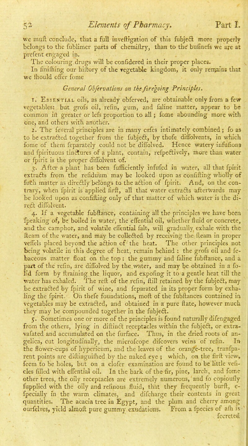 we muft conclude, that a full inveftrgation of this fubje£l more properly belongs to the fublimer parts of chemiftry, than to the' bufinefs we are at prcfent engaged in. The colouring drugs will be confidered in their proper places. In linilhing our hitlory of the tegetable kingdom, it only rernains that we Ihould offer fome General Obfervations on the foregoing Principles. 1. Essential oils, as already obferved, are obtainable only from a few vegetables: but grofs oil, refin, gum, and faline matter, appear to be common iit greater or lefs proportion to all; fome abounding more with one, and others with another. 2. The feveral principles are In many cafes Intimately combined; fo as to be extrafted together from the fubjeft, by thofe diffolvents, in which fome of them feparately could not be diffolved. Hence watery infufions and fpirltuous tinctures of a plant, contain, refpeftivciy, more than water or fpirit Is the proper diffolvent of. 3. After a plant has been fufficiently infufed in water, all that fpirit extrafts from the refiduum may be looked upon as confifling wholly of fuCh matter as direftly b^bngs to the aftlon of fpirit. And, on the con- trary, when fpirit Is applied firft, all that w'ater extrafls afterwards may be looked upon as confilling only of that matter of which water is the di- redf diffolvent. 4. If a vegetable fubftance, containing all the principles we have been fpeaking of, be boiled in water, the effential oil, whether fluid or concrete, and the camphor, and volatile effential fait, will gradually exhale with the fleam of the water, and may be colleffed by receiving the fleam in proper veffels placed beyond the adlion of the heat. The other principles not being volatile In this degree of heat, remain behind : the grofs oil and fe- baceous matter float on the top : the gummy and faline fubftance, and a part of the refin, are diffolved by the . water, and may be obtained in a fo- lid form by ftralning the liquor, and expofing It to a gentle heat till the water has exhaled. The reft of the refin, ftlll retained by the fubjedl, may- be e'xtradled by fpirit of wine, and feparated In its proper form by exha- ling the fpirit. On thefe foundations, moll of the fubftances contained in vegetables may be extradled, and obtained in a pure ftate, however much they may be compounded together in the fubjedl. 5. Sometimes one or more of the principles is found naturally difengaged from the others, lying in diftindl receptacles within the fubjedl, or extra- vafated and accumulated on the furface. Thus, in the dried roots of an- gelica, cut longitudinally, the microfeope difeovers veins of refin. In the flower-cups of hypericum, and the leaves of the orang'e-tree, tranfpa- rent points are difliuguilhed by the naked eye ; which, on the firft view, feem to be holes, but on a clofer examination are found to be little vefi- cles filled with effential oil. In the bark of the hr, pine, larch, and fome other trees, the oily receptacles are extremely numerous, and fo coploufly fupplled with the oily and refinous fluid, that they frequently burft, e- fpeclally in the warm climates, and difeharge their contents in great quantities. The acacia tree in Egypt, and the plum and cherry among ourfelves, yield almofl pure gummy exudations. From a fpecies of afti is fecrcted